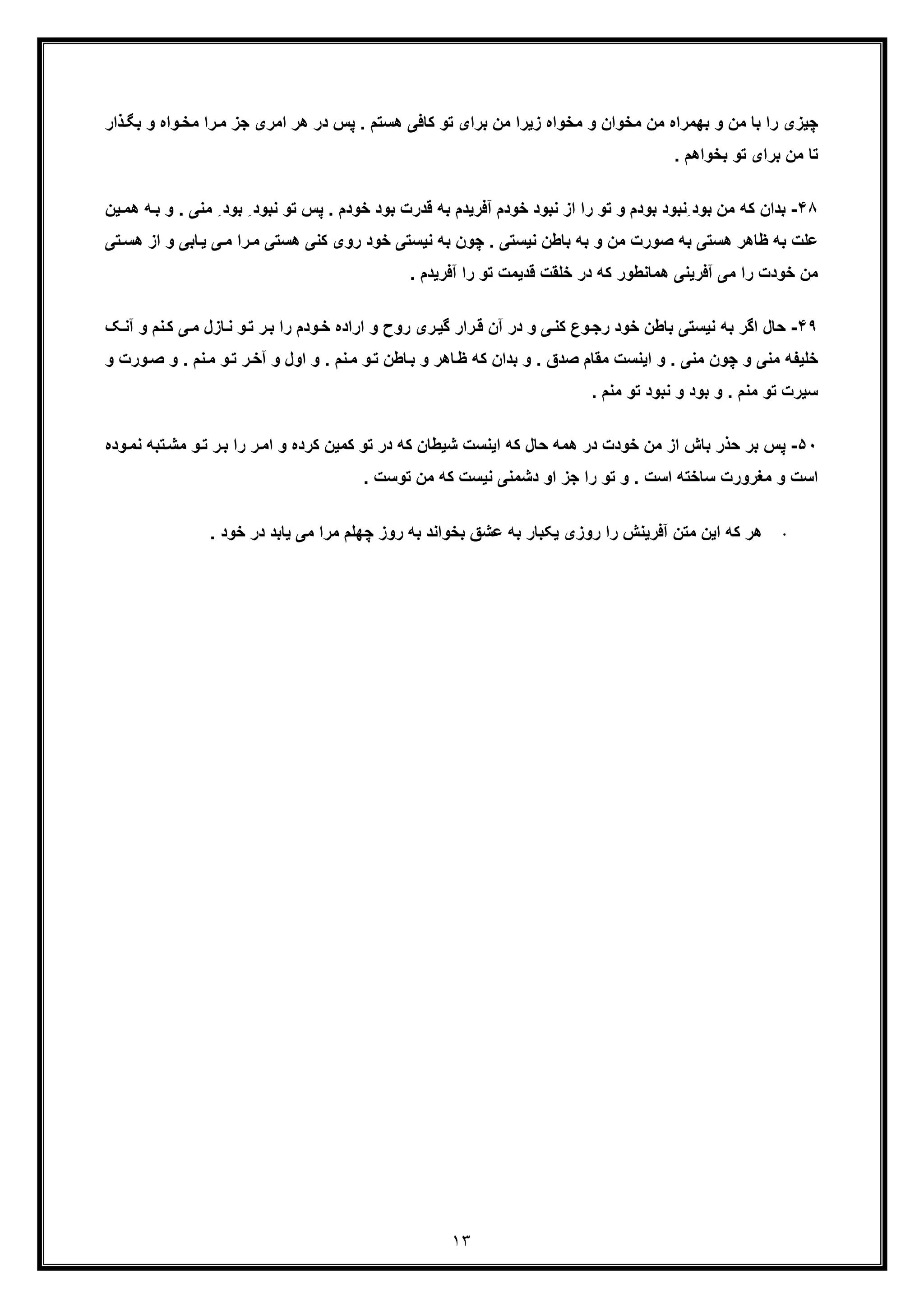 ١٣
‫ذار‬‫ﺑﮕ‬ ‫و‬ ‫واه‬‫ﻣﺧ‬ ‫را‬‫ﻣ‬ ‫ﺟز‬ ‫اﻣری‬ ‫ھر‬ ‫در‬ ‫ﭘس‬ . ‫ھﺳﺗم‬ ‫ﮐﺎﻓﯽ‬ ‫ﺗو‬ ‫ﺑرای‬ ‫ﻣن‬ ‫زﯾرا‬ ‫ﻣﺧواه‬ ‫و‬ ‫ﻣﺧوان‬ ‫ﻣن‬ ‫ﺑﮭﻣراه‬ ‫و‬ ‫ﻣن‬ ‫ﺑﺎ‬ ‫را‬ ‫ﭼﯾزی‬
. ‫ﺑﺧواھم‬ ‫ﺗو‬ ‫ﺑرای‬ ‫ﻣن‬ ‫ﺗﺎ‬
۴٨-‫ﻧﺑو‬ ‫ﺗو‬ ‫ﭘس‬ . ‫ﺧودم‬ ‫ﺑود‬ ‫ﻗدرت‬ ‫ﺑﮫ‬ ‫آﻓرﯾدم‬ ‫ﺧودم‬ ‫ﻧﺑود‬ ‫از‬ ‫را‬ ‫ﺗو‬ ‫و‬ ‫ﺑودم‬ ‫ِﻧﺑود‬ ‫ﺑود‬ ‫ﻣن‬ ‫ﮐﮫ‬ ‫ﺑدان‬‫ﻣﻧ‬ ِ ‫ﺑود‬ ِ ‫د‬‫ﯾن‬‫ھﻣ‬ ‫ﮫ‬‫ﺑ‬ ‫و‬ . ‫ﯽ‬
‫و‬ ‫ﺎﺑﯽ‬‫ﯾ‬ ‫ﯽ‬‫ﻣ‬ ‫را‬‫ﻣ‬ ‫ھﺳﺗﯽ‬ ‫ﮐﻧﯽ‬ ‫روی‬ ‫ﺧود‬ ‫ﻧﯾﺳﺗﯽ‬ ‫ﺑﮫ‬ ‫ﭼون‬ . ‫ﻧﯾﺳﺗﯽ‬ ‫ﺑﺎطن‬ ‫ﺑﮫ‬ ‫و‬ ‫ﻣن‬ ‫ﺻورت‬ ‫ﺑﮫ‬ ‫ھﺳﺗﯽ‬ ‫ظﺎھر‬ ‫ﺑﮫ‬ ‫ﻋﻠت‬‫ﺗﯽ‬‫ھﺳ‬ ‫از‬
‫ﺗو‬ ‫ﻗدﯾﻣت‬ ‫ﺧﻠﻘت‬ ‫در‬ ‫ﮐﮫ‬ ‫ھﻣﺎﻧطور‬ ‫آﻓرﯾﻧﯽ‬ ‫ﻣﯽ‬ ‫را‬ ‫ﺧودت‬ ‫ﻣن‬. ‫آﻓرﯾدم‬ ‫را‬
۴٩-‫ﺑﮫ‬ ‫اﮔر‬ ‫ﺣﺎل‬‫ﻧ‬‫آ‬ ‫و‬ ‫ﻧم‬‫ﮐ‬ ‫ﯽ‬‫ﻣ‬ ‫ﺎزل‬‫ﻧ‬ ‫و‬‫ﺗ‬ ‫ر‬‫ﺑ‬ ‫را‬ ‫ودم‬‫ﺧ‬ ‫اراده‬ ‫و‬ ‫روح‬ ‫ری‬‫ﮔﯾ‬ ‫رار‬‫ﻗ‬ ‫آن‬ ‫در‬ ‫و‬ ‫ﯽ‬‫ﮐﻧ‬ ‫وع‬‫رﺟ‬ ‫ﺧود‬ ‫ﺑﺎطن‬ ‫ﯾﺳﺗﯽ‬‫ﮏ‬‫ﻧ‬
‫ﻧ‬‫ﻣ‬ ‫و‬‫ﺗ‬ ‫ر‬‫آﺧ‬ ‫و‬ ‫اول‬ ‫و‬ . ‫ﻧم‬‫ﻣ‬ ‫و‬‫ﺗ‬ ‫ﺎطن‬‫ﺑ‬ ‫و‬ ‫ﺎھر‬‫ظ‬ ‫ﮐﮫ‬ ‫ﺑدان‬ ‫و‬ . ‫ﺻدق‬ ‫ﻣﻘﺎم‬ ‫اﯾﻧﺳت‬ ‫و‬ . ‫ﻣﻧﯽ‬ ‫ﭼون‬ ‫و‬ ‫ﻣﻧﯽ‬ ‫ﺧﻠﯾﻔﮫ‬‫ور‬‫ﺻ‬ ‫و‬ . ‫م‬‫و‬ ‫ت‬
. ‫ﻣﻧم‬ ‫ﺗو‬ ‫ﻧﺑود‬ ‫و‬ ‫ﺑود‬ ‫و‬ . ‫ﻣﻧم‬ ‫ﺗو‬ ‫ﺳﯾرت‬
۵٠-‫ﭘ‬‫ر‬‫اﻣ‬ ‫و‬ ‫ﮐرده‬ ‫ﮐﻣﯾن‬ ‫ﺗو‬ ‫در‬ ‫ﮐﮫ‬ ‫ﺷﯾطﺎن‬ ‫اﯾﻧﺳت‬ ‫ﮐﮫ‬ ‫ﺣﺎل‬ ‫ھﻣﮫ‬ ‫در‬ ‫ﺧودت‬ ‫ﻣن‬ ‫از‬ ‫ﺑﺎش‬ ‫ﺣذر‬ ‫ﺑر‬ ‫س‬‫ﻧﻣ‬ ‫ﺗﺑﮫ‬‫ﻣﺷ‬ ‫و‬‫ﺗ‬ ‫ر‬‫ﺑ‬ ‫را‬‫وده‬
. ‫ﺗوﺳت‬ ‫ﻣن‬ ‫ﮐﮫ‬ ‫ﻧﯾﺳت‬ ‫دﺷﻣﻧﯽ‬ ‫او‬ ‫ﺟز‬ ‫را‬ ‫ﺗو‬ ‫و‬ . ‫اﺳت‬ ‫ﺳﺎﺧﺗﮫ‬ ‫ﻣﻐرورت‬ ‫و‬ ‫اﺳت‬
·. ‫ﺧود‬ ‫در‬ ‫ﯾﺎﺑد‬ ‫ﻣﯽ‬ ‫ﻣرا‬ ‫ﭼﮭﻠم‬ ‫روز‬ ‫ﺑﮫ‬ ‫ﺑﺧواﻧد‬ ‫ﻋﺷﻖ‬ ‫ﺑﮫ‬ ‫ﯾﮑﺑﺎر‬ ‫روزی‬ ‫را‬ ‫آﻓرﯾﻧش‬ ‫ﻣﺗن‬ ‫اﯾن‬ ‫ﮐﮫ‬ ‫ھر‬
 