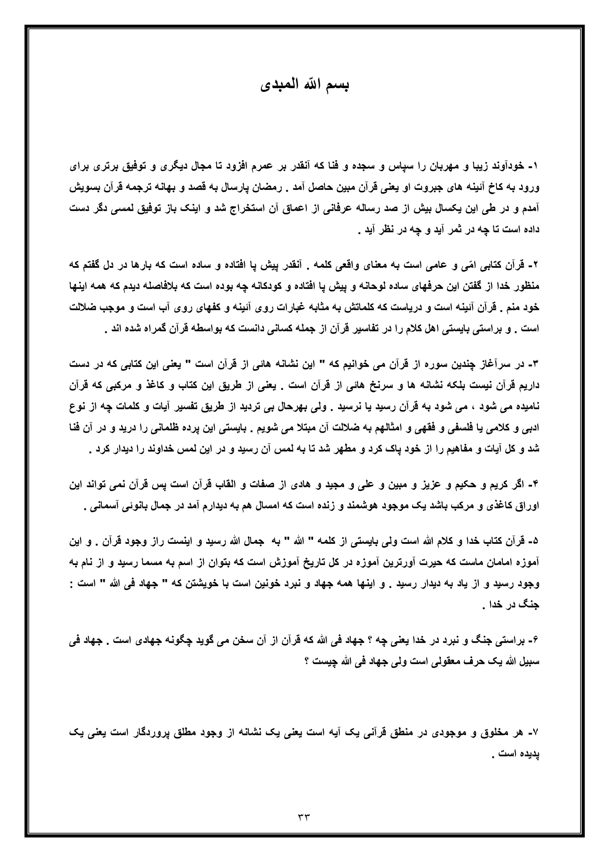 ٣٣
‫اﻟﻣﺑدی‬ ّ ‫ا‬ ‫ﺑﺳم‬
١-‫زﯾﺑ‬ ‫ﺧودآوﻧد‬‫ﺗوﻓﯾ‬ ‫و‬ ‫دﯾﮕری‬ ‫ﻣﺟﺎل‬ ‫ﺗﺎ‬ ‫اﻓزود‬ ‫ﻋﻣرم‬ ‫ﺑر‬ ‫آﻧﻘدر‬ ‫ﮐﮫ‬ ‫ﻓﻧﺎ‬ ‫و‬ ‫ﺳﺟده‬ ‫و‬ ‫ﺳﭘﺎس‬ ‫را‬ ‫ﻣﮭرﺑﺎن‬ ‫و‬ ‫ﺎ‬‫ﺑ‬ ‫ﺑرﺗری‬ ‫ﻖ‬‫رای‬
‫ﺑﮭﺎﻧﮫ‬ ‫و‬ ‫ﻗﺻد‬ ‫ﺑﮫ‬ ‫ﭘﺎرﺳﺎل‬ ‫رﻣﺿﺎن‬ . ‫آﻣد‬ ‫ﺣﺎﺻل‬ ‫ﻣﺑﯾن‬ ‫ﻗرآن‬ ‫ﯾﻌﻧﯽ‬ ‫او‬ ‫ﺟﺑروت‬ ‫ھﺎی‬ ‫آﺋﯾﻧﮫ‬ ‫ﮐﺎخ‬ ‫ﺑﮫ‬ ‫ورود‬‫ﺗ‬‫رﺟﻣﮫ‬‫ﻗ‬‫ﺑﺳوﯾ‬ ‫رآن‬‫ش‬
‫اﻋﻣ‬ ‫از‬ ‫ﻋرﻓﺎﻧﯽ‬ ‫رﺳﺎﻟﮫ‬ ‫ﺻد‬ ‫از‬ ‫ﺑﯾش‬ ‫ﯾﮑﺳﺎل‬ ‫اﯾن‬ ‫طﯽ‬ ‫در‬ ‫و‬ ‫آﻣدم‬‫ﺗوﻓﯾﻖ‬ ‫ﺑﺎز‬ ‫اﯾﻧﮏ‬ ‫و‬ ‫ﺷد‬ ‫اﺳﺗﺧراج‬ ‫آن‬ ‫ﺎق‬‫ﻟﻣﺳﯽ‬‫دﺳت‬ ‫دﮔر‬
. ‫آﯾد‬ ‫ﻧظر‬ ‫در‬ ‫ﭼﮫ‬ ‫و‬ ‫آﯾد‬ ‫ﺛﻣر‬ ‫در‬ ‫ﭼﮫ‬ ‫ﺗﺎ‬ ‫اﺳت‬ ‫داده‬
٢-‫ﮐﺗﺎﺑﯽ‬ ‫ﻗرآن‬‫ا‬‫ﺑﺎرھ‬ ‫ﮐﮫ‬ ‫اﺳت‬ ‫ﺳﺎده‬ ‫و‬ ‫اﻓﺗﺎده‬ ‫ﭘﺎ‬ ‫ﭘﯾش‬ ‫آﻧﻘدر‬ . ‫ﮐﻠﻣﮫ‬ ‫واﻗﻌﯽ‬ ‫ﻣﻌﻧﺎی‬ ‫ﺑﮫ‬ ‫اﺳت‬ ‫ﻋﺎﻣﯽ‬ ‫و‬ ‫ﯽ‬ّ‫ﻣ‬‫ﮔ‬ ‫دل‬ ‫در‬ ‫ﺎ‬‫ﮐﮫ‬ ‫ﻔﺗم‬
‫و‬ ‫اﻓﺗﺎده‬ ‫ﭘﺎ‬ ‫ﭘﯾش‬ ‫و‬ ‫ﻟوﺣﺎﻧﮫ‬ ‫ﺳﺎده‬ ‫ﺣرﻓﮭﺎی‬ ‫اﯾن‬ ‫ﮔﻔﺗن‬ ‫از‬ ‫ﺧدا‬ ‫ﻣﻧظور‬‫ﺑﻼ‬ ‫ﮐﮫ‬ ‫اﺳت‬ ‫ﺑوده‬ ‫ﭼﮫ‬ ‫ﮐودﮐﺎﻧﮫ‬‫ﻓﺎﺻﻠﮫ‬‫ﮐﮫ‬ ‫دﯾدم‬‫اﯾﻧﮭﺎ‬ ‫ھﻣﮫ‬
‫آب‬ ‫روی‬ ‫ﮐﻔﮭﺎی‬ ‫و‬ ‫آﺋﯾﻧﮫ‬ ‫روی‬ ‫ﻏﺑﺎرات‬ ‫ﻣﺛﺎﺑﮫ‬ ‫ﺑﮫ‬ ‫ﮐﻠﻣﺎﺗش‬ ‫ﮐﮫ‬ ‫درﯾﺎﺳت‬ ‫و‬ ‫اﺳت‬ ‫آﺋﯾﻧﮫ‬ ‫ﻗرآن‬ . ‫ﻣﻧم‬ ‫ﺧود‬‫ا‬‫و‬ ‫ﺳت‬‫ﻣ‬‫ﺿﻼﻟ‬ ‫وﺟب‬‫ت‬
‫ﮔ‬ ‫ﻗرآن‬ ‫ﺑواﺳطﮫ‬ ‫ﮐﮫ‬ ‫داﻧﺳت‬ ‫ﮐﺳﺎﻧﯽ‬ ‫ﺟﻣﻠﮫ‬ ‫از‬ ‫ﻗرآن‬ ‫ﺗﻔﺎﺳﯾر‬ ‫در‬ ‫را‬ ‫ﮐﻼم‬ ‫اھل‬ ‫ﺑﺎﯾﺳﺗﯽ‬ ‫ﺑراﺳﺗﯽ‬ ‫و‬ . ‫اﺳت‬‫ﻣراه‬‫ﺷ‬. ‫اﻧد‬ ‫ده‬
٣-‫اﯾ‬ ‫ﯾﻌﻧﯽ‬ " ‫اﺳت‬ ‫ﻗرآن‬ ‫از‬ ‫ھﺎﺋﯽ‬ ‫ﻧﺷﺎﻧﮫ‬ ‫اﯾن‬ " ‫ﮐﮫ‬ ‫ﺧواﻧﯾم‬ ‫ﻣﯽ‬ ‫ﻗرآن‬ ‫از‬ ‫ﺳوره‬ ‫ﭼﻧدﯾن‬ ‫ﺳرآﻏﺎز‬ ‫در‬‫ﮐﺗﺎﺑﯽ‬ ‫ن‬‫د‬ ‫در‬ ‫ﮐﮫ‬‫ﺳت‬
‫ﮐﺎﻏذ‬ ‫و‬ ‫ﮐﺗﺎب‬ ‫اﯾن‬ ‫طرﯾﻖ‬ ‫از‬ ‫ﯾﻌﻧﯽ‬ . ‫اﺳت‬ ‫ﻗرآن‬ ‫از‬ ‫ھﺎﺋﯽ‬ ‫ﺳرﻧﺦ‬ ‫و‬ ‫ھﺎ‬ ‫ﻧﺷﺎﻧﮫ‬ ‫ﺑﻠﮑﮫ‬ ‫ﻧﯾﺳت‬ ‫ﻗرآن‬ ‫دارﯾم‬‫و‬‫ﻣرﮐﺑ‬‫ﻗرآ‬ ‫ﮐﮫ‬ ‫ﯽ‬‫ن‬
‫ﺑﮭرﺣﺎ‬ ‫وﻟﯽ‬ . ‫ﻧرﺳﯾد‬ ‫ﯾﺎ‬ ‫رﺳﯾد‬ ‫ﻗرآن‬ ‫ﺑﮫ‬ ‫ﺷود‬ ‫ﻣﯽ‬ ، ‫ﺷود‬ ‫ﻣﯽ‬ ‫ﻧﺎﻣﯾده‬‫آﯾﺎت‬ ‫ﺗﻔﺳﯾر‬ ‫طرﯾﻖ‬ ‫از‬ ‫ﺗردﯾد‬ ‫ﺑﯽ‬ ‫ل‬‫ﮐﻠ‬ ‫و‬‫ا‬ ‫ﭼﮫ‬ ‫ﻣﺎت‬‫ﻧوع‬ ‫ز‬
‫ظﻠ‬ ‫ﭘرده‬ ‫اﯾن‬ ‫ﺑﺎﯾﺳﺗﯽ‬ . ‫ﺷوﯾم‬ ‫ﻣﯽ‬ ‫ﻣﺑﺗﻼ‬ ‫آن‬ ‫ﺿﻼﻟت‬ ‫ﺑﮫ‬ ‫اﻣﺛﺎﻟﮭم‬ ‫و‬ ‫ﻓﻘﮭﯽ‬ ‫و‬ ‫ﻓﻠﺳﻔﯽ‬ ‫ﯾﺎ‬ ‫ﮐﻼﻣﯽ‬ ‫و‬ ‫ادﺑﯽ‬‫ﻣﺎﻧﯽ‬‫ر‬‫و‬ ‫درﯾد‬ ‫ا‬‫ﻓﻧﺎ‬ ‫آن‬ ‫در‬
‫ﺧداو‬ ‫ﻟﻣس‬ ‫اﯾن‬ ‫در‬ ‫و‬ ‫رﺳﯾد‬ ‫آن‬ ‫ﻟﻣس‬ ‫ﺑﮫ‬ ‫ﺗﺎ‬ ‫ﺷد‬ ‫ﻣطﮭر‬ ‫و‬ ‫ﮐرد‬ ‫ﭘﺎک‬ ‫ﺧود‬ ‫از‬ ‫را‬ ‫ﻣﻔﺎھﯾم‬ ‫و‬ ‫آﯾﺎت‬ ‫ﮐل‬ ‫و‬ ‫ﺷد‬‫را‬ ‫ﻧد‬‫ﮐ‬ ‫دﯾدار‬. ‫رد‬
۴-‫و‬ ‫ﮐرﯾم‬ ‫اﮔر‬‫ﺣ‬‫ﻧﻣﯽ‬ ‫ﻗرآن‬ ‫ﭘس‬ ‫اﺳت‬ ‫ﻗرآن‬ ‫اﻟﻘﺎب‬ ‫و‬ ‫ﺻﻔﺎت‬ ‫از‬ ‫ھﺎدی‬ ‫و‬ ‫ﻣﺟﯾد‬ ‫و‬ ‫ﻋﻠﯽ‬ ‫و‬ ‫ﻣﺑﯾن‬ ‫و‬ ‫ﻋزﯾز‬ ‫و‬ ‫ﮑﯾم‬‫ﺗ‬‫اﯾن‬ ‫واﻧد‬
‫ﺟﻣﺎل‬ ‫در‬ ‫آﻣد‬ ‫دﯾدارم‬ ‫ﺑﮫ‬ ‫ھم‬ ‫اﻣﺳﺎل‬ ‫ﮐﮫ‬ ‫اﺳت‬ ‫زﻧده‬ ‫و‬ ‫ھوﺷﻣﻧد‬ ‫ﻣوﺟود‬ ‫ﯾﮏ‬ ‫ﺑﺎﺷد‬ ‫ﻣرﮐب‬ ‫و‬ ‫ﮐﺎﻏذی‬ ‫اوراق‬‫ﺑ‬‫ﺎﻧوﺋﯽ‬‫آﺳﻣﺎﻧﯽ‬.
۵-‫ﻗ‬‫ﮐ‬ ‫از‬ ‫ﺑﺎﯾﺳﺗﯽ‬ ‫وﻟﯽ‬ ‫اﺳت‬ ‫ﷲ‬ ‫ﮐﻼم‬ ‫و‬ ‫ﺧدا‬ ‫ﮐﺗﺎب‬ ‫رآن‬‫را‬ ‫اﯾﻧﺳت‬ ‫و‬ ‫رﺳﯾد‬ ‫ﷲ‬ ‫ﺟﻣﺎل‬ ‫ﺑﮫ‬ " ‫ﷲ‬ " ‫ﻠﻣﮫ‬‫ﻗر‬ ‫وﺟود‬ ‫ز‬‫اﯾن‬ ‫و‬ . ‫آن‬
‫ﻣﺳﻣﺎ‬ ‫ﺑﮫ‬ ‫اﺳم‬ ‫از‬ ‫ﺑﺗوان‬ ‫ﮐﮫ‬ ‫اﺳت‬ ‫آﻣوزش‬ ‫ﺗﺎرﯾﺦ‬ ‫ﮐل‬ ‫در‬ ‫آﻣوزه‬ ‫آورﺗرﯾن‬ ‫ﺣﯾرت‬ ‫ﮐﮫ‬ ‫ﻣﺎﺳت‬ ‫اﻣﺎﻣﺎن‬ ‫آﻣوزه‬‫رﺳﯾد‬‫ﻧﺎ‬ ‫از‬ ‫و‬‫ﺑﮫ‬ ‫م‬
‫ﺟ‬ " ‫ﮐﮫ‬ ‫ﺧوﯾﺷﺗن‬ ‫ﺑﺎ‬ ‫اﺳت‬ ‫ﺧوﻧﯾن‬ ‫ﻧﺑرد‬ ‫و‬ ‫ﺟﮭﺎد‬ ‫ھﻣﮫ‬ ‫اﯾﻧﮭﺎ‬ ‫و‬ . ‫رﺳﯾد‬ ‫دﯾدار‬ ‫ﺑﮫ‬ ‫ﯾﺎد‬ ‫از‬ ‫و‬ ‫رﺳﯾد‬ ‫وﺟود‬‫ﻓ‬ ‫ﮭﺎد‬‫ﯽ‬" ‫ﷲ‬: ‫اﺳت‬
. ‫ﺧدا‬ ‫در‬ ‫ﺟﻧﮓ‬
۶-‫ﺟﻧﮓ‬ ‫ﺑراﺳﺗﯽ‬‫و‬‫ا‬ ‫ﺟﮭﺎدی‬ ‫ﭼﮕوﻧﮫ‬ ‫ﮔوﯾد‬ ‫ﻣﯽ‬ ‫ﺳﺧن‬ ‫آن‬ ‫از‬ ‫ﻗرآن‬ ‫ﮐﮫ‬ ‫ﷲ‬ ‫ﻓﯽ‬ ‫ﺟﮭﺎد‬ ‫؟‬ ‫ﭼﮫ‬ ‫ﯾﻌﻧﯽ‬ ‫ﺧدا‬ ‫در‬ ‫ﻧﺑرد‬‫ﺟﮭﺎد‬ . ‫ﺳت‬‫ﻓﯽ‬
‫؟‬ ‫ﭼﯾﺳت‬ ‫ﷲ‬ ‫ﻓﯽ‬ ‫ﺟﮭﺎد‬ ‫وﻟﯽ‬ ‫اﺳت‬ ‫ﻣﻌﻘوﻟﯽ‬ ‫ﺣرف‬ ‫ﯾﮏ‬ ‫ﷲ‬ ‫ﺳﺑﯾل‬
٧-‫ھ‬‫ﻣطﻠ‬ ‫وﺟود‬ ‫از‬ ‫ﻧﺷﺎﻧﮫ‬ ‫ﯾﮏ‬ ‫ﯾﻌﻧﯽ‬ ‫اﺳت‬ ‫آﯾﮫ‬ ‫ﯾﮏ‬ ‫ﻗرآﻧﯽ‬ ‫ﻣﻧطﻖ‬ ‫در‬ ‫ﻣوﺟودی‬ ‫و‬ ‫ﻣﺧﻠوق‬ ‫ر‬‫ﯾﻌﻧﯽ‬ ‫اﺳت‬ ‫ﭘروردﮔﺎر‬ ‫ﻖ‬‫ﯾﮏ‬
. ‫اﺳت‬ ‫ﭘدﯾده‬
 