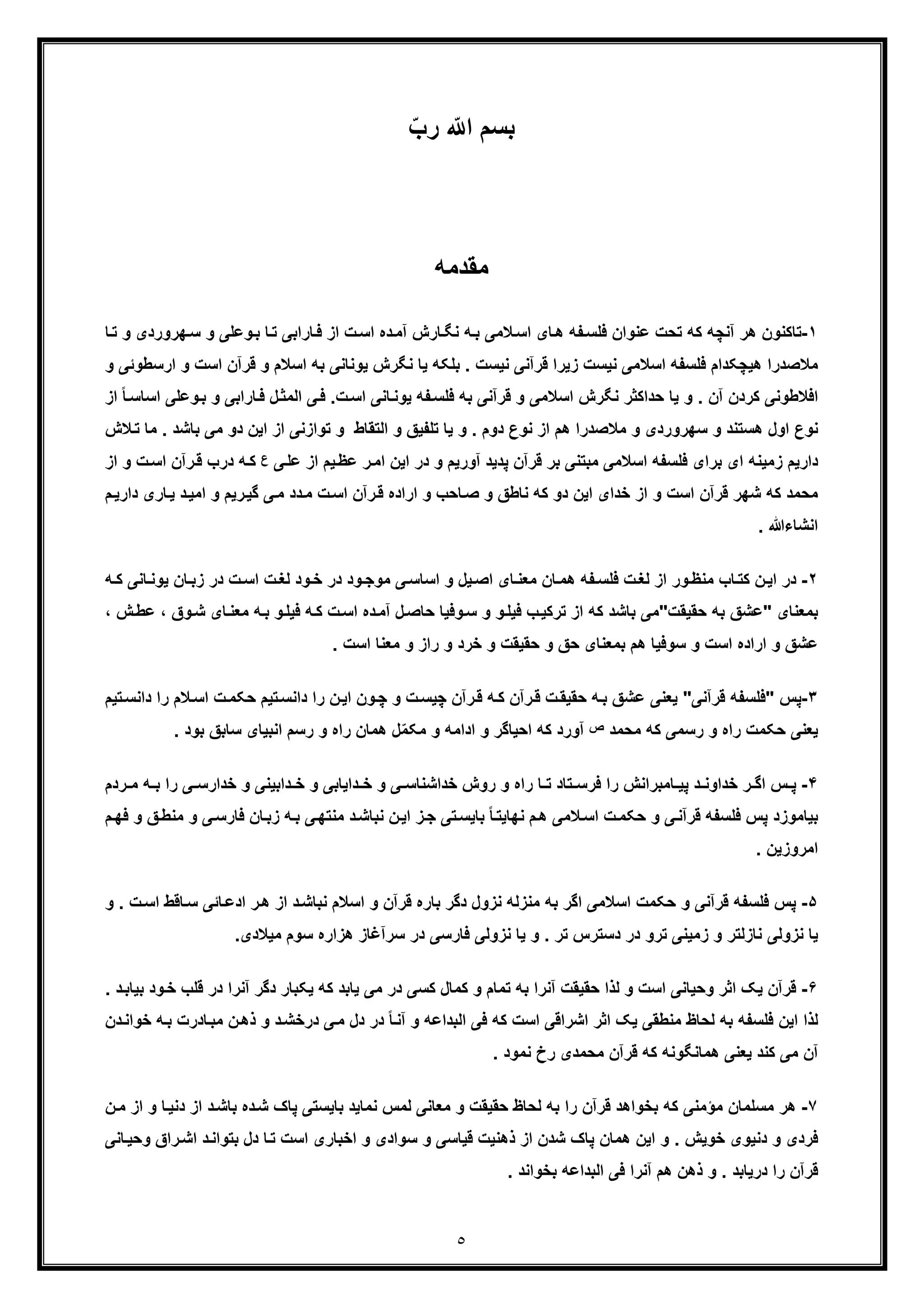 ٥
ّ‫رب‬ ّ ‫ا‬ ‫ﺑﺳم‬
‫ﻣﻘدﻣﮫ‬
١-‫از‬ ‫ت‬‫اﺳ‬ ‫ده‬‫آﻣ‬ ‫ﺎرش‬‫ﻧﮕ‬ ‫ﮫ‬‫ﺑ‬ ‫ﻼﻣﯽ‬‫اﺳ‬ ‫ﺎی‬‫ھ‬ ‫ﻔﮫ‬‫ﻓﻠﺳ‬ ‫ﻋﻧوان‬ ‫ﺗﺣت‬ ‫ﮐﮫ‬ ‫آﻧﭼﮫ‬ ‫ھر‬ ‫ﺗﺎﮐﻧون‬‫ﺳ‬ ‫و‬ ‫وﻋﻠﯽ‬‫ﺑ‬ ‫ﺎ‬‫ﺗ‬ ‫ﺎراﺑﯽ‬‫ﻓ‬‫ﺎ‬‫ﺗ‬ ‫و‬ ‫ﮭروردی‬
‫ا‬ ‫ﻗرآن‬ ‫و‬ ‫اﺳﻼم‬ ‫ﺑﮫ‬ ‫ﯾوﻧﺎﻧﯽ‬ ‫ﻧﮕرش‬ ‫ﯾﺎ‬ ‫ﺑﻠﮑﮫ‬ . ‫ﻧﯾﺳت‬ ‫ﻗرآﻧﯽ‬ ‫زﯾرا‬ ‫ﻧﯾﺳت‬ ‫اﺳﻼﻣﯽ‬ ‫ﻓﻠﺳﻔﮫ‬ ‫ھﯾﭼﮑدام‬ ‫ﻣﻼﺻدرا‬‫ارﺳط‬ ‫و‬ ‫ﺳت‬‫و‬ ‫وﺋﯽ‬
‫ﺑﮫ‬ ‫ﻗرآﻧﯽ‬ ‫و‬ ‫اﺳﻼﻣﯽ‬ ‫ﻧﮕرش‬ ‫ﺣداﮐﺛر‬ ‫ﯾﺎ‬ ‫و‬ . ‫آن‬ ‫ﮐردن‬ ‫اﻓﻼطوﻧﯽ‬‫ت‬‫اﺳ‬ ‫ﺎﻧﯽ‬‫ﯾوﻧ‬ ‫ﻔﮫ‬‫ﻓﻠﺳ‬‫و‬ ‫ﺎراﺑﯽ‬‫ﻓ‬ ‫ل‬‫اﻟﻣﺛ‬ ‫ﯽ‬‫ﻓ‬ .‫اﺳ‬ ‫وﻋﻠﯽ‬‫ﺑ‬‫از‬ ً‫ﺎ‬‫ﺎﺳ‬
‫و‬ ‫ھﺳﺗﻧد‬ ‫اول‬ ‫ﻧوع‬‫دو‬ ‫اﯾن‬ ‫از‬ ‫ﺗوازﻧﯽ‬ ‫و‬ ‫اﻟﺗﻘﺎط‬ ‫و‬ ‫ﺗﻠﻔﯾﻖ‬ ‫ﯾﺎ‬ ‫و‬ . ‫دوم‬ ‫ﻧوع‬ ‫از‬ ‫ھم‬ ‫ﻣﻼﺻدرا‬ ‫و‬ ‫ﺳﮭروردی‬‫ﺑﺎﺷد‬ ‫ﻣﯽ‬.‫ﻼش‬‫ﺗ‬ ‫ﻣﺎ‬
‫ﯽ‬‫ﻋﻠ‬ ‫از‬ ‫ﯾم‬‫ﻋظ‬ ‫ر‬‫اﻣ‬ ‫اﯾن‬ ‫در‬ ‫و‬ ‫آورﯾم‬ ‫ﭘدﯾد‬ ‫ﻗرآن‬ ‫ﺑر‬ ‫ﻣﺑﺗﻧﯽ‬ ‫اﺳﻼﻣﯽ‬ ‫ﻓﻠﺳﻔﮫ‬ ‫ﺑرای‬ ‫ای‬ ‫زﻣﯾﻧﮫ‬ ‫دارﯾم‬‫ع‬‫در‬ ‫ﮫ‬‫ﮐ‬‫ت‬‫اﺳ‬ ‫رآن‬‫ﻗ‬ ‫ب‬‫از‬ ‫و‬
‫ار‬ ‫و‬ ‫ﺎﺣب‬‫ﺻ‬ ‫و‬ ‫ﻧﺎطﻖ‬ ‫ﮐﮫ‬ ‫دو‬ ‫اﯾن‬ ‫ﺧدای‬ ‫از‬ ‫و‬ ‫اﺳت‬ ‫ﻗرآن‬ ‫ﺷﮭر‬ ‫ﮐﮫ‬ ‫ﻣﺣﻣد‬‫د‬‫اﻣﯾ‬ ‫و‬ ‫رﯾم‬‫ﮔﯾ‬ ‫ﯽ‬‫ﻣ‬ ‫دد‬‫ﻣ‬ ‫ت‬‫اﺳ‬ ‫رآن‬‫ﻗ‬ ‫اده‬‫دار‬ ‫ﺎری‬‫ﯾ‬‫م‬‫ﯾ‬
. ‫اﻧﺷﺎءﷲ‬
٢-‫ﺎب‬‫ﮐﺗ‬ ‫ن‬‫اﯾ‬ ‫در‬‫ﮫ‬ ‫ﮐ‬ ‫ﺎﻧﯽ‬‫ﯾوﻧ‬ ‫ﺎن‬‫زﺑ‬ ‫در‬ ‫ت‬‫اﺳ‬ ‫ت‬‫ﻟﻐ‬ ‫ود‬‫ﺧ‬ ‫در‬ ‫ود‬‫ﻣوﺟ‬ ‫ﯽ‬‫اﺳﺎﺳ‬ ‫و‬ ‫ﯾل‬‫اﺻ‬ ‫ﺎی‬‫ﻣﻌﻧ‬ ‫ﺎن‬‫ھﻣ‬ ‫ﻔﮫ‬‫ﻓﻠﺳ‬ ‫ت‬‫ﻟﻐ‬ ‫از‬ ‫ور‬‫ﻣﻧظ‬
‫ﺑﻣﻌﻧﺎی‬"‫ﺣﻘﯾﻘت‬ ‫ﺑﮫ‬ ‫ﻋﺷﻖ‬"‫وق‬‫ﺷ‬ ‫ﺎی‬‫ﻣﻌﻧ‬ ‫ﮫ‬‫ﺑ‬ ‫و‬‫ﻓﯾﻠ‬ ‫ﮫ‬‫ﮐ‬ ‫ت‬‫اﺳ‬ ‫ده‬‫آﻣ‬ ‫ل‬‫ﺣﺎﺻ‬ ‫وﻓﯾﺎ‬‫ﺳ‬ ‫و‬ ‫و‬‫ﻓﯾﻠ‬ ‫ب‬‫ﺗرﮐﯾ‬ ‫از‬ ‫ﮐﮫ‬ ‫ﺑﺎﺷد‬ ‫ﻣﯽ‬،، ‫ش‬‫ﻋط‬
‫و‬ ‫ﻋﺷﻖ‬. ‫اﺳت‬ ‫ﻣﻌﻧﺎ‬ ‫و‬ ‫راز‬ ‫و‬ ‫ﺧرد‬ ‫و‬ ‫ﺣﻘﯾﻘت‬ ‫و‬ ‫ﺣﻖ‬ ‫ﺑﻣﻌﻧﺎی‬ ‫ھم‬ ‫ﺳوﻓﯾﺎ‬ ‫و‬ ‫اﺳت‬ ‫اراده‬
٣-‫ﭘس‬"‫ﻗرآﻧﯽ‬ ‫ﻓﻠﺳﻔﮫ‬"‫ﺣﮑﻣ‬ ‫ﺗﯾم‬‫داﻧﺳ‬ ‫را‬ ‫ن‬‫اﯾ‬ ‫ون‬‫ﭼ‬ ‫و‬ ‫ت‬‫ﭼﯾﺳ‬ ‫رآن‬‫ﻗ‬ ‫ﮫ‬‫ﮐ‬ ‫رآن‬‫ﻗ‬ ‫ت‬‫ﺣﻘﯾﻘ‬ ‫ﮫ‬‫ﺑ‬ ‫ﻋﺷﻖ‬ ‫ﯾﻌﻧﯽ‬‫ﺗﯾم‬‫داﻧﺳ‬ ‫را‬ ‫ﻼم‬‫اﺳ‬ ‫ت‬
‫ﻣﺣﻣد‬ ‫ﮐﮫ‬ ‫رﺳﻣﯽ‬ ‫و‬ ‫راه‬ ‫ﺣﮑﻣت‬ ‫ﯾﻌﻧﯽ‬‫ص‬‫ﺳﺎﺑﻖ‬ ‫اﻧﺑﯾﺎی‬ ‫رﺳم‬ ‫و‬ ‫راه‬ ‫ھﻣﺎن‬ ‫ل‬ّ‫ﻣ‬‫ﻣﮑ‬ ‫و‬ ‫اداﻣﮫ‬ ‫و‬ ‫اﺣﯾﺎﮔر‬ ‫ﮐﮫ‬ ‫آورد‬‫ﺑ‬. ‫ود‬
۴-‫ﺧداو‬ ‫ر‬ ‫اﮔ‬ ‫س‬ ‫ﭘ‬‫رد‬ ‫ﻣ‬ ‫ﮫ‬ ‫ﺑ‬ ‫را‬ ‫ﯽ‬ ‫ﺧدارﺳ‬ ‫و‬ ‫داﺑﯾﻧﯽ‬ ‫ﺧ‬ ‫و‬ ‫داﯾﺎﺑﯽ‬ ‫ﺧ‬ ‫و‬ ‫ﯽ‬ ‫ﺧداﺷﻧﺎﺳ‬ ‫روش‬ ‫و‬ ‫راه‬ ‫ﺎ‬ ‫ﺗ‬ ‫ﺗﺎد‬ ‫ﻓرﺳ‬ ‫را‬ ‫ﺎﻣﺑراﻧش‬ ‫ﭘﯾ‬ ‫د‬ ‫ﻧ‬‫م‬
‫و‬ ‫ﯽ‬‫ﻓﺎرﺳ‬ ‫ﺎن‬‫زﺑ‬ ‫ﮫ‬‫ﺑ‬ ‫ﯽ‬‫ﻣﻧﺗﮭ‬ ‫د‬‫ﻧﺑﺎﺷ‬ ‫ن‬‫اﯾ‬ ‫ز‬‫ﺟ‬ ‫ﺗﯽ‬‫ﺑﺎﯾﺳ‬ ً‫ﺎ‬‫ﻧﮭﺎﯾﺗ‬ ‫م‬‫ھ‬ ‫ﻼﻣﯽ‬‫اﺳ‬ ‫ت‬‫ﺣﮑﻣ‬ ‫و‬ ‫ﯽ‬‫ﻗرآﻧ‬ ‫ﻓﻠﺳﻔﮫ‬ ‫ﭘس‬ ‫ﺑﯾﺎﻣوزد‬‫ﻓ‬ ‫و‬ ‫ﻖ‬‫ﻣﻧط‬‫م‬‫ﮭ‬
. ‫اﻣروزﯾن‬
۵-‫ﭘ‬‫ﻣﻧزﻟﮫ‬ ‫ﺑﮫ‬ ‫اﮔر‬ ‫اﺳﻼﻣﯽ‬ ‫ﺣﮑﻣت‬ ‫و‬ ‫ﻗرآﻧﯽ‬ ‫ﻓﻠﺳﻔﮫ‬ ‫س‬‫اﺳ‬ ‫ﺎﻗط‬‫ﺳ‬ ‫ﺎﺋﯽ‬‫ادﻋ‬ ‫ر‬‫ھ‬ ‫از‬ ‫د‬‫ﻧﺑﺎﺷ‬ ‫اﺳﻼم‬ ‫و‬ ‫ﻗرآن‬ ‫ﺑﺎره‬ ‫دﮔر‬ ‫ﻧزول‬‫و‬ . ‫ت‬
.‫ﻣﯾﻼدی‬ ‫ﺳوم‬ ‫ھزاره‬ ‫ﺳرآﻏﺎز‬ ‫در‬ ‫ﻓﺎرﺳﯽ‬ ‫ﻧزوﻟﯽ‬ ‫ﯾﺎ‬ ‫و‬ . ‫ﺗر‬ ‫دﺳﺗرس‬ ‫در‬ ‫ﺗرو‬ ‫زﻣﯾﻧﯽ‬ ‫و‬ ‫ﻧﺎزﻟﺗر‬ ‫ﻧزوﻟﯽ‬ ‫ﯾﺎ‬
۶-‫اﺛر‬ ‫ﯾﮏ‬ ‫ﻗرآن‬‫ﻗﻠب‬ ‫در‬ ‫آﻧرا‬ ‫دﮔر‬ ‫ﯾﮑﺑﺎر‬ ‫ﮐﮫ‬ ‫ﯾﺎﺑد‬ ‫ﻣﯽ‬ ‫در‬ ‫ﮐﺳﯽ‬ ‫ﮐﻣﺎل‬ ‫و‬ ‫ﺗﻣﺎم‬ ‫ﺑﮫ‬ ‫آﻧرا‬ ‫ﺣﻘﯾﻘت‬ ‫ﻟذا‬ ‫و‬ ‫اﺳت‬ ‫وﺣﯾﺎﻧﯽ‬. ‫د‬‫ﺑﯾﺎﺑ‬ ‫ود‬‫ﺧ‬
‫ﻣ‬ ‫ن‬‫ذھ‬ ‫و‬ ‫د‬‫درﺧﺷ‬ ‫ﯽ‬‫ﻣ‬ ‫دل‬ ‫در‬ ً‫ﺎ‬‫آﻧ‬ ‫و‬ ‫اﻟﺑداﻋﮫ‬ ‫ﻓﯽ‬ ‫ﮐﮫ‬ ‫اﺳت‬ ‫اﺷراﻗﯽ‬ ‫اﺛر‬ ‫ﯾﮏ‬ ‫ﻣﻧطﻘﯽ‬ ‫ﻟﺣﺎظ‬ ‫ﺑﮫ‬ ‫ﻓﻠﺳﻔﮫ‬ ‫اﯾن‬ ‫ﻟذا‬‫ﮫ‬‫ﺑ‬ ‫ﺎدرت‬‫ﺑ‬‫ﺧ‬‫دن‬‫واﻧ‬
. ‫ﻧﻣود‬ ‫رخ‬ ‫ﻣﺣﻣدی‬ ‫ﻗرآن‬ ‫ﮐﮫ‬ ‫ھﻣﺎﻧﮕوﻧﮫ‬ ‫ﯾﻌﻧﯽ‬ ‫ﮐﻧد‬ ‫ﻣﯽ‬ ‫آن‬
٧-‫ﻣ‬ ‫از‬ ‫و‬ ‫ﺎ‬‫دﻧﯾ‬ ‫از‬ ‫د‬‫ﺑﺎﺷ‬ ‫ده‬‫ﺷ‬ ‫ﭘﺎک‬ ‫ﺑﺎﯾﺳﺗﯽ‬ ‫ﻧﻣﺎﯾد‬ ‫ﻟﻣس‬ ‫ﻣﻌﺎﻧﯽ‬ ‫و‬ ‫ﺣﻘﯾﻘت‬ ‫ﻟﺣﺎظ‬ ‫ﺑﮫ‬ ‫را‬ ‫ﻗرآن‬ ‫ﺑﺧواھد‬ ‫ﮐﮫ‬ ‫ﻣؤﻣﻧﯽ‬ ‫ﻣﺳﻠﻣﺎن‬ ‫ھر‬‫ن‬
‫ﺎﻧﯽ‬‫وﺣﯾ‬ ‫راق‬‫اﺷ‬ ‫د‬‫ﺑﺗواﻧ‬ ‫دل‬ ‫ﺎ‬‫ﺗ‬ ‫اﺳت‬ ‫اﺧﺑﺎری‬ ‫و‬ ‫ﺳوادی‬ ‫و‬ ‫ﻗﯾﺎﺳﯽ‬ ‫ذھﻧﯾت‬ ‫از‬ ‫ﺷدن‬ ‫ﭘﺎک‬ ‫ھﻣﺎن‬ ‫اﯾن‬ ‫و‬ . ‫ﺧوﯾش‬ ‫دﻧﯾوی‬ ‫و‬ ‫ﻓردی‬
. ‫ﺑﺧواﻧد‬ ‫اﻟﺑداﻋﮫ‬ ‫ﻓﯽ‬ ‫آﻧرا‬ ‫ھم‬ ‫ذھن‬ ‫و‬ . ‫درﯾﺎﺑد‬ ‫را‬ ‫ﻗرآن‬
 