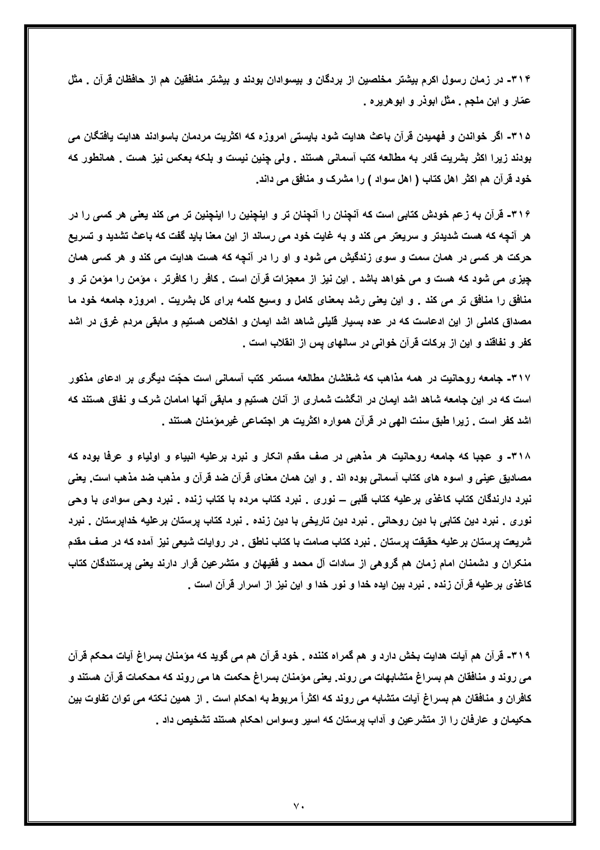 ٧٠
٣١۴-‫رﺳو‬ ‫زﻣﺎن‬ ‫در‬‫ﺣﺎﻓظ‬ ‫از‬ ‫ھم‬ ‫ﻣﻧﺎﻓﻘﯾن‬ ‫ﺑﯾﺷﺗر‬ ‫و‬ ‫ﺑودﻧد‬ ‫ﺑﯾﺳوادان‬ ‫و‬ ‫ﺑردﮔﺎن‬ ‫از‬ ‫ﻣﺧﻠﺻﯾن‬ ‫ﺑﯾﺷﺗر‬ ‫اﮐرم‬ ‫ل‬. ‫ﻗرآن‬ ‫ﺎن‬‫ﻣﺛل‬
‫ﻣﺛ‬ . ‫ﻣﻠﺟم‬ ‫اﺑن‬ ‫و‬ ‫ﺎر‬ّ‫ﻣ‬‫ﻋ‬. ‫اﺑوھرﯾره‬ ‫و‬ ‫اﺑوذر‬ ‫ل‬
٣١۵-‫ﺧواﻧدن‬ ‫اﮔر‬‫و‬‫ھداﯾت‬ ‫ﺑﺎﺳوادﻧد‬ ‫ﻣردﻣﺎن‬ ‫اﮐﺛرﯾت‬ ‫ﮐﮫ‬ ‫اﻣروزه‬ ‫ﺑﺎﯾﺳﺗﯽ‬ ‫ﺷود‬ ‫ھداﯾت‬ ‫ﺑﺎﻋث‬ ‫ﻗرآن‬ ‫ﻓﮭﻣﯾدن‬‫ﯾﺎﻓﺗﮕﺎن‬‫ﻣ‬‫ﯽ‬
‫ﻧﯾز‬ ‫ﺑﻌﮑس‬ ‫ﺑﻠﮑﮫ‬ ‫و‬ ‫ﻧﯾﺳت‬ ‫ﭼﻧﯾن‬ ‫وﻟﯽ‬ . ‫ھﺳﺗﻧد‬ ‫آﺳﻣﺎﻧﯽ‬ ‫ﮐﺗب‬ ‫ﻣطﺎﻟﻌﮫ‬ ‫ﺑﮫ‬ ‫ﻗﺎدر‬ ‫ﺑﺷرﯾت‬ ‫اﮐﺛر‬ ‫زﯾرا‬ ‫ﺑودﻧد‬‫ھﺳت‬.‫ﮐﮫ‬ ‫ھﻣﺎﻧطور‬
‫ا‬ ) ‫ﮐﺗﺎب‬ ‫اھل‬ ‫اﮐﺛر‬ ‫ھم‬ ‫ﻗرآن‬ ‫ﺧود‬.‫داﻧد‬ ‫ﻣﯽ‬ ‫ﻣﻧﺎﻓﻖ‬ ‫و‬ ‫ﻣﺷرک‬ ‫را‬ ( ‫ﺳواد‬ ‫ھل‬
٣١۶-‫زﻋم‬ ‫ﺑﮫ‬ ‫ﻗرآن‬‫ﯾﻌﻧ‬ ‫ﮐﻧد‬ ‫ﻣﯽ‬ ‫ﺗر‬ ‫اﯾﻧﭼﻧﯾن‬ ‫را‬ ‫اﯾﻧﭼﻧﯾن‬ ‫و‬ ‫ﺗر‬ ‫آﻧﭼﻧﺎن‬ ‫را‬ ‫آﻧﭼﻧﺎن‬ ‫ﮐﮫ‬ ‫اﺳت‬ ‫ﮐﺗﺎﺑﯽ‬ ‫ﺧودش‬‫ﮐﺳﯽ‬ ‫ھر‬ ‫ﯽ‬‫ر‬‫در‬ ‫ا‬
‫و‬ ‫ﺷدﯾدﺗر‬ ‫ھﺳت‬ ‫ﮐﮫ‬ ‫آﻧﭼﮫ‬ ‫ھر‬‫ﺳرﯾﻌ‬‫ﺗر‬‫ﮐﮫ‬ ‫ﮔﻔت‬ ‫ﺑﺎﯾد‬ ‫ﻣﻌﻧﺎ‬ ‫اﯾن‬ ‫از‬ ‫رﺳﺎﻧد‬ ‫ﻣﯽ‬ ‫ﺧود‬ ‫ﻏﺎﯾت‬ ‫ﺑﮫ‬ ‫و‬ ‫ﮐﻧد‬ ‫ﻣﯽ‬‫ﺑ‬‫ﺗﺷ‬ ‫ﺎﻋث‬‫ﺗﺳ‬ ‫و‬ ‫دﯾد‬‫رﯾﻊ‬
‫ھر‬ ‫و‬ ‫ﮐﻧد‬ ‫ﻣﯽ‬ ‫ھداﯾت‬ ‫ھﺳت‬ ‫ﮐﮫ‬ ‫آﻧﭼﮫ‬ ‫در‬ ‫را‬ ‫او‬ ‫و‬ ‫ﺷود‬ ‫ﻣﯽ‬ ‫زﻧدﮔﯾش‬ ‫ﺳوی‬ ‫و‬ ‫ﺳﻣت‬ ‫ھﻣﺎن‬ ‫در‬ ‫ﮐﺳﯽ‬ ‫ھر‬ ‫ﺣرﮐت‬‫ﮐ‬‫ھﻣ‬ ‫ﺳﯽ‬‫ﺎن‬
‫ﻣؤ‬ ، ‫ﮐﺎﻓرﺗر‬ ‫را‬ ‫ﮐﺎﻓر‬ . ‫اﺳت‬ ‫ﻗرآن‬ ‫ﻣﻌﺟزات‬ ‫از‬ ‫ﻧﯾز‬ ‫اﯾن‬ . ‫ﺑﺎﺷد‬ ‫ﺧواھد‬ ‫ﻣﯽ‬ ‫و‬ ‫ھﺳت‬ ‫ﮐﮫ‬ ‫ﺷود‬ ‫ﻣﯽ‬ ‫ﭼﯾزی‬‫ﻣن‬‫را‬‫ﺗر‬ ‫ﻣؤﻣن‬‫و‬
‫اﻣر‬ . ‫ﺑﺷرﯾت‬ ‫ﮐل‬ ‫ﺑرای‬ ‫ﮐﻠﻣﮫ‬ ‫وﺳﯾﻊ‬ ‫و‬ ‫ﮐﺎﻣل‬ ‫ﺑﻣﻌﻧﺎی‬ ‫رﺷد‬ ‫ﯾﻌﻧﯽ‬ ‫اﯾن‬ ‫و‬ . ‫ﮐﻧد‬ ‫ﻣﯽ‬ ‫ﺗر‬ ‫ﻣﻧﺎﻓﻖ‬ ‫را‬ ‫ﻣﻧﺎﻓﻖ‬‫ﺟ‬ ‫وزه‬‫ﺧود‬ ‫ﺎﻣﻌﮫ‬‫ﻣﺎ‬
‫ﻣﺎﺑﻘﯽ‬ ‫و‬ ‫ھﺳﺗﯾم‬ ‫اﺧﻼص‬ ‫و‬ ‫اﯾﻣﺎن‬ ‫اﺷد‬ ‫ﺷﺎھد‬ ‫ﻗﻠﯾﻠﯽ‬ ‫ﺑﺳﯾﺎر‬ ‫ﻋده‬ ‫در‬ ‫ﮐﮫ‬ ‫ادﻋﺎﺳت‬ ‫اﯾن‬ ‫از‬ ‫ﮐﺎﻣﻠﯽ‬ ‫ﻣﺻداق‬‫ﻣ‬‫ﻏ‬ ‫ردم‬‫اﺷ‬ ‫در‬ ‫رق‬‫د‬
‫د‬ ‫ﺧواﻧﯽ‬ ‫ﻗرآن‬ ‫ﺑرﮐﺎت‬ ‫از‬ ‫اﯾن‬ ‫و‬ ‫ﻧﻔﺎﻗﻧد‬ ‫و‬ ‫ﮐﻔر‬. ‫اﺳت‬ ‫اﻧﻘﻼب‬ ‫از‬ ‫ﭘس‬ ‫ﺳﺎﻟﮭﺎی‬ ‫ر‬
٣١٧-‫روﺣﺎﻧ‬ ‫ﺟﺎﻣﻌﮫ‬‫ادﻋﺎی‬ ‫ﺑر‬ ‫دﯾﮕری‬ ‫ّت‬‫ﺟ‬‫ﺣ‬ ‫اﺳت‬ ‫آﺳﻣﺎﻧﯽ‬ ‫ﮐﺗب‬ ‫ﻣﺳﺗﻣر‬ ‫ﻣطﺎﻟﻌﮫ‬ ‫ﺷﻐﻠﺷﺎن‬ ‫ﮐﮫ‬ ‫ﻣذاھب‬ ‫ھﻣﮫ‬ ‫در‬ ‫ﯾت‬‫ﻣذﮐور‬
‫ﺷ‬ ‫اﻣﺎﻣﺎن‬ ‫آﻧﮭﺎ‬ ‫ﻣﺎﺑﻘﯽ‬ ‫و‬ ‫ھﺳﺗﯾم‬ ‫آﻧﺎن‬ ‫از‬ ‫ﺷﻣﺎری‬ ‫اﻧﮕﺷت‬ ‫در‬ ‫اﯾﻣﺎن‬ ‫اﺷد‬ ‫ﺷﺎھد‬ ‫ﺟﺎﻣﻌﮫ‬ ‫اﯾن‬ ‫در‬ ‫ﮐﮫ‬ ‫اﺳت‬‫و‬ ‫رک‬‫ﻧ‬‫ھﺳﺗﻧ‬ ‫ﻔﺎق‬‫ﮐﮫ‬ ‫د‬
‫ﺳﻧت‬ ‫طﺑﻖ‬ ‫زﯾرا‬ . ‫اﺳت‬ ‫ﮐﻔر‬ ‫اﺷد‬. ‫ھﺳﺗﻧد‬ ‫ﻏﯾرﻣؤﻣﻧﺎن‬ ‫اﺟﺗﻣﺎﻋﯽ‬ ‫ھر‬ ‫اﮐﺛرﯾت‬ ‫ھﻣواره‬ ‫ﻗرآن‬ ‫در‬ ‫اﻟﮭﯽ‬
٣١٨-‫ﺟ‬ ‫ﮐﮫ‬ ‫ﻋﺟﺑﺎ‬ ‫و‬‫ﻋر‬ ‫و‬ ‫اوﻟﯾﺎء‬ ‫و‬ ‫اﻧﺑﯾﺎء‬ ‫ﺑرﻋﻠﯾﮫ‬ ‫ﻧﺑرد‬ ‫و‬ ‫اﻧﮑﺎر‬ ‫ﻣﻘدم‬ ‫ﺻف‬ ‫در‬ ‫ﻣذھﺑﯽ‬ ‫ھر‬ ‫روﺣﺎﻧﯾت‬ ‫ﺎﻣﻌﮫ‬‫ﮐ‬ ‫ﺑوده‬ ‫ﻓﺎ‬‫ﮫ‬
‫ﺿد‬ ‫ﻣذھب‬ ‫و‬ ‫ﻗرآن‬ ‫ﺿد‬ ‫ﻗرآن‬ ‫ﻣﻌﻧﺎی‬ ‫ھﻣﺎن‬ ‫اﯾن‬ ‫و‬ . ‫اﻧد‬ ‫ﺑوده‬ ‫آﺳﻣﺎﻧﯽ‬ ‫ﮐﺗﺎب‬ ‫ھﺎی‬ ‫اﺳوه‬ ‫و‬ ‫ﻋﯾﻧﯽ‬ ‫ﻣﺻﺎدﯾﻖ‬‫ﻣذھب‬‫ﯾﻌ‬ .‫اﺳت‬‫ﻧ‬‫ﯽ‬
‫ﻗﻠﺑﯽ‬ ‫ﮐﺗﺎب‬ ‫ﺑرﻋﻠﯾﮫ‬ ‫ﮐﺎﻏذی‬ ‫ﮐﺗﺎب‬ ‫دارﻧدﮔﺎن‬ ‫ﻧﺑرد‬–‫وﺣﯽ‬ ‫ﻧﺑرد‬ . ‫زﻧده‬ ‫ﮐﺗﺎب‬ ‫ﺑﺎ‬ ‫ﻣرده‬ ‫ﮐﺗﺎب‬ ‫ﻧﺑرد‬ . ‫ﻧوری‬‫ﺳ‬‫و‬ ‫ﺑﺎ‬ ‫وادی‬‫ﺣﯽ‬
‫ﭘرﺳﺗﺎن‬ ‫ﮐﺗﺎب‬ ‫ﻧﺑرد‬ . ‫زﻧده‬ ‫دﯾن‬ ‫ﺑﺎ‬ ‫ﺗﺎرﯾﺧﯽ‬ ‫دﯾن‬ ‫ﻧﺑرد‬ . ‫روﺣﺎﻧﯽ‬ ‫دﯾن‬ ‫ﺑﺎ‬ ‫ﮐﺗﺎﺑﯽ‬ ‫دﯾن‬ ‫ﻧﺑرد‬ . ‫ﻧوری‬‫ﺑ‬‫رﻋﻠﯾﮫ‬‫ﺧداﭘرﺳﺗ‬‫ﻧﺑرد‬ . ‫ﺎن‬
‫ﮐﺗ‬ ‫ﻧﺑرد‬ . ‫ﭘرﺳﺗﺎن‬ ‫ﺣﻘﯾﻘت‬ ‫ﺑرﻋﻠﯾﮫ‬ ‫ﭘرﺳﺗﺎن‬ ‫ﺷرﯾﻌت‬‫آ‬ ‫ﻧﯾز‬ ‫ﺷﯾﻌﯽ‬ ‫رواﯾﺎت‬ ‫در‬ . ‫ﻧﺎطﻖ‬ ‫ﮐﺗﺎب‬ ‫ﺑﺎ‬ ‫ﺻﺎﻣت‬ ‫ﺎب‬‫ﮐ‬ ‫ﻣده‬‫ﺻف‬ ‫در‬ ‫ﮫ‬‫ﻣ‬‫ﻘدم‬
‫دارﻧد‬ ‫ﻗرار‬ ‫ﻣﺗﺷرﻋﯾن‬ ‫و‬ ‫ﻓﻘﯾﮭﺎن‬ ‫و‬ ‫ﻣﺣﻣد‬ ‫آل‬ ‫ﺳﺎدات‬ ‫از‬ ‫ﮔروھﯽ‬ ‫ھم‬ ‫زﻣﺎن‬ ‫اﻣﺎم‬ ‫دﺷﻣﻧﺎن‬ ‫و‬ ‫ﻣﻧﮑران‬‫ﯾﻌﻧﯽ‬‫ﭘرﺳﺗ‬‫ﮐﺗ‬ ‫ﻧدﮔﺎن‬‫ﺎب‬
. ‫اﺳت‬ ‫ﻗرآن‬ ‫اﺳرار‬ ‫از‬ ‫ﻧﯾز‬ ‫اﯾن‬ ‫و‬ ‫ﺧدا‬ ‫ﻧور‬ ‫و‬ ‫ﺧدا‬ ‫اﯾده‬ ‫ﺑﯾن‬ ‫ﻧﺑرد‬ . ‫زﻧده‬ ‫ﻗرآن‬ ‫ﺑرﻋﻠﯾﮫ‬ ‫ﮐﺎﻏذی‬
٣١٩-‫ﻗرآ‬‫ﮔو‬ ‫ﻣﯽ‬ ‫ھم‬ ‫ﻗرآن‬ ‫ﺧود‬ . ‫ﮐﻧﻧده‬ ‫ﮔﻣراه‬ ‫ھم‬ ‫و‬ ‫دارد‬ ‫ﺑﺧش‬ ‫ھداﯾت‬ ‫آﯾﺎت‬ ‫ھم‬ ‫ن‬‫آ‬ ‫ﺑﺳراغ‬ ‫ﻣؤﻣﻧﺎن‬ ‫ﮐﮫ‬ ‫ﯾد‬‫ﻣﺣﮑم‬ ‫ﯾﺎت‬‫ﻗ‬‫رآن‬
‫ﻣﺣﮑ‬ ‫ﮐﮫ‬ ‫روﻧد‬ ‫ﻣﯽ‬ ‫ھﺎ‬ ‫ﺣﮑﻣت‬ ‫ﺑﺳراغ‬ ‫ﻣؤﻣﻧﺎن‬ ‫ﯾﻌﻧﯽ‬ .‫روﻧد‬ ‫ﻣﯽ‬ ‫ﻣﺗﺷﺎﺑﮭﺎت‬ ‫ﺑﺳراغ‬ ‫ھم‬ ‫ﻣﻧﺎﻓﻘﺎن‬ ‫و‬ ‫روﻧد‬ ‫ﻣﯽ‬‫ﻗ‬ ‫ﻣﺎت‬‫ھﺳﺗﻧ‬ ‫رآن‬‫و‬ ‫د‬
‫ﻣرﺑ‬ ً‫ا‬‫اﮐﺛر‬ ‫ﮐﮫ‬ ‫روﻧد‬ ‫ﻣﯽ‬ ‫ﻣﺗﺷﺎﺑﮫ‬ ‫آﯾﺎت‬ ‫ﺑﺳراغ‬ ‫ھم‬ ‫ﻣﻧﺎﻓﻘﺎن‬ ‫و‬ ‫ﮐﺎﻓران‬‫ھﻣﯾن‬ ‫از‬ . ‫اﺳت‬ ‫اﺣﮑﺎم‬ ‫ﺑﮫ‬ ‫وط‬‫ﻧ‬‫ﻣ‬ ‫ﮑﺗﮫ‬‫ﺗ‬ ‫ﺗوان‬ ‫ﯽ‬‫ﺑﯾن‬ ‫ﻔﺎوت‬
. ‫داد‬ ‫ﺗﺷﺧﯾص‬ ‫ھﺳﺗﻧد‬ ‫اﺣﮑﺎم‬ ‫وﺳواس‬ ‫اﺳﯾر‬ ‫ﮐﮫ‬ ‫ﭘرﺳﺗﺎن‬ ‫آداب‬ ‫و‬ ‫ﻣﺗﺷرﻋﯾن‬ ‫از‬ ‫را‬ ‫ﻋﺎرﻓﺎن‬ ‫و‬ ‫ﺣﮑﯾﻣﺎن‬
 