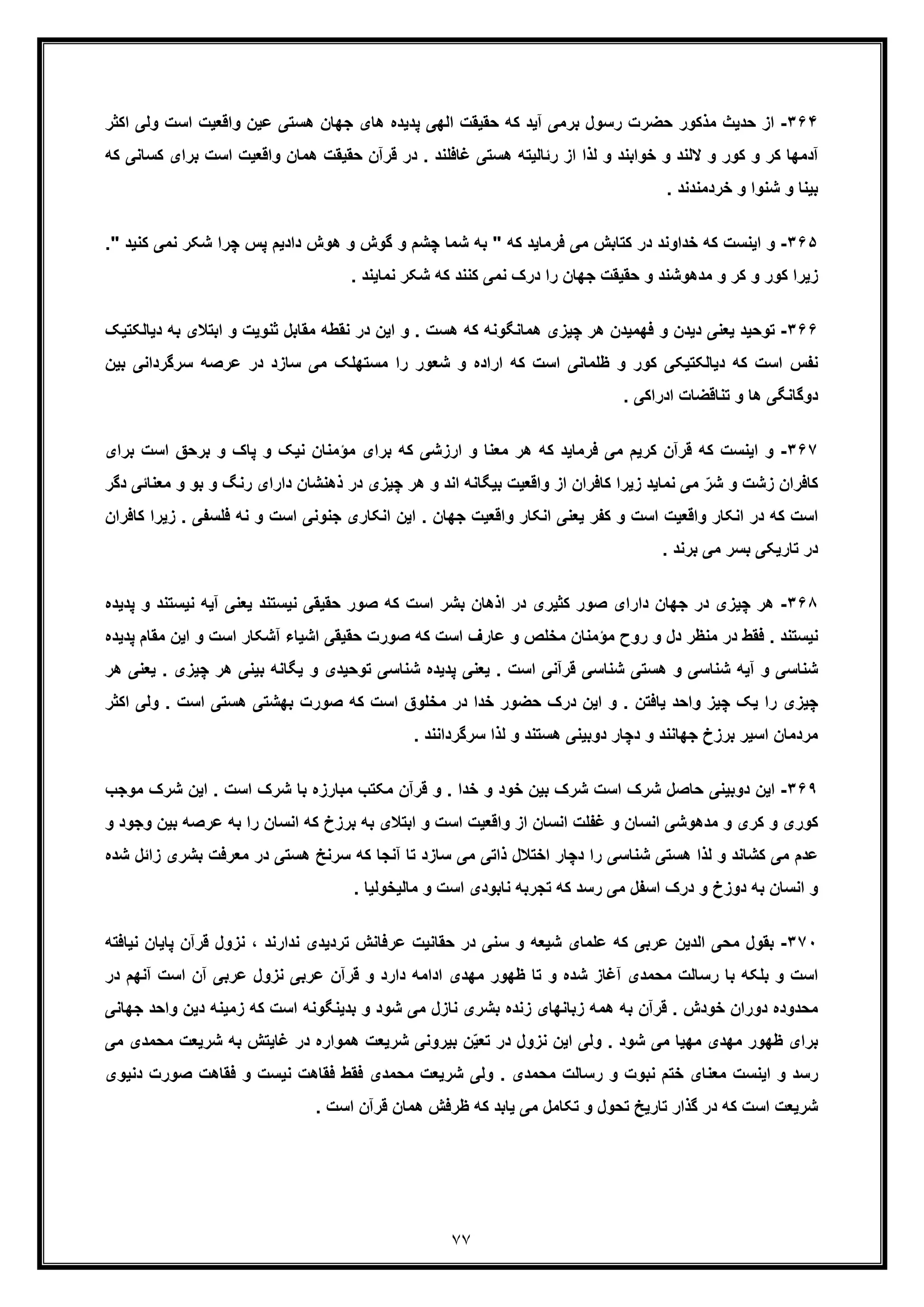 ٧٧
٣۶۴-‫رﺳول‬ ‫ﺣﺿرت‬ ‫ﻣذﮐور‬ ‫ﺣدﯾث‬ ‫از‬‫ﺑ‬‫وﻟ‬ ‫اﺳت‬ ‫واﻗﻌﯾت‬ ‫ﻋﯾن‬ ‫ھﺳﺗﯽ‬ ‫ﺟﮭﺎن‬ ‫ھﺎی‬ ‫ﭘدﯾده‬ ‫اﻟﮭﯽ‬ ‫ﺣﻘﯾﻘت‬ ‫ﮐﮫ‬ ‫آﯾد‬ ‫رﻣﯽ‬‫اﮐﺛر‬ ‫ﯽ‬
‫واﻗ‬ ‫ھﻣﺎن‬ ‫ﺣﻘﯾﻘت‬ ‫ﻗرآن‬ ‫در‬ . ‫ﻏﺎﻓﻠﻧد‬ ‫ھﺳﺗﯽ‬ ‫رﺋﺎﻟﯾﺗﮫ‬ ‫از‬ ‫ﻟذا‬ ‫و‬ ‫ﺧواﺑﻧد‬ ‫و‬ ‫ﻻﻟﻧد‬ ‫و‬ ‫ﮐور‬ ‫و‬ ‫ﮐر‬ ‫آدﻣﮭﺎ‬‫ا‬ ‫ﻌﯾت‬‫ﺑرای‬ ‫ﺳت‬‫ﮐ‬‫ﮐﮫ‬ ‫ﺳﺎﻧﯽ‬
. ‫ﺧردﻣﻧدﻧد‬ ‫و‬ ‫ﺷﻧوا‬ ‫و‬ ‫ﺑﯾﻧﺎ‬
٣۶۵-‫و‬‫ﭼﺷ‬ ‫ﺷﻣﺎ‬ ‫ﺑﮫ‬ " ‫ﮐﮫ‬ ‫ﻓرﻣﺎﯾد‬ ‫ﻣﯽ‬ ‫ﮐﺗﺎﺑش‬ ‫در‬ ‫ﺧداوﻧد‬ ‫ﮐﮫ‬ ‫اﯾﻧﺳت‬‫ﻧﻣﯽ‬ ‫ﺷﮑر‬ ‫ﭼرا‬ ‫ﭘس‬ ‫دادﯾم‬ ‫ھوش‬ ‫و‬ ‫ﮔوش‬ ‫و‬ ‫م‬." ‫ﮐﻧﯾد‬
. ‫ﻧﻣﺎﯾﻧد‬ ‫ﺷﮑر‬ ‫ﮐﮫ‬ ‫ﮐﻧﻧد‬ ‫ﻧﻣﯽ‬ ‫درک‬ ‫را‬ ‫ﺟﮭﺎن‬ ‫ﺣﻘﯾﻘت‬ ‫و‬ ‫ﻣدھوﺷﻧد‬ ‫و‬ ‫ﮐر‬ ‫و‬ ‫ﮐور‬ ‫زﯾرا‬
٣۶۶-‫ﯾﻌﻧﯽ‬ ‫ﺗوﺣﯾد‬‫د‬‫اﺑﺗﻼی‬ ‫و‬ ‫ﺛﻧوﯾت‬ ‫ﻣﻘﺎﺑل‬ ‫ﻧﻘطﮫ‬ ‫در‬ ‫اﯾن‬ ‫و‬ . ‫ھﺳت‬ ‫ﮐﮫ‬ ‫ھﻣﺎﻧﮕوﻧﮫ‬ ‫ﭼﯾزی‬ ‫ھر‬ ‫ﻓﮭﻣﯾدن‬ ‫و‬ ‫ﯾدن‬‫دﯾﺎﻟﮑ‬ ‫ﺑﮫ‬‫ﺗﯾﮏ‬
‫ﮐﮫ‬ ‫اﺳت‬ ‫ظﻠﻣﺎﻧﯽ‬ ‫و‬ ‫ﮐور‬ ‫دﯾﺎﻟﮑﺗﯾﮑﯽ‬ ‫ﮐﮫ‬ ‫اﺳت‬ ‫ﻧﻔس‬‫ﺳرﮔرد‬ ‫ﻋرﺻﮫ‬ ‫در‬ ‫ﺳﺎزد‬ ‫ﻣﯽ‬ ‫ﻣﺳﺗﮭﻠﮏ‬ ‫را‬ ‫ﺷﻌور‬ ‫و‬ ‫اراده‬‫ﺑ‬ ‫اﻧﯽ‬‫ﯾن‬
. ‫ادراﮐﯽ‬ ‫ﺗﻧﺎﻗﺿﺎت‬ ‫و‬ ‫ھﺎ‬ ‫دوﮔﺎﻧﮕﯽ‬
٣۶٧-‫ﮐﮫ‬ ‫اﯾﻧﺳت‬ ‫و‬‫ﻗ‬‫اﺳت‬ ‫ﺑرﺣﻖ‬ ‫و‬ ‫ﭘﺎک‬ ‫و‬ ‫ﻧﯾﮏ‬ ‫ﻣؤﻣﻧﺎن‬ ‫ﺑرای‬ ‫ﮐﮫ‬ ‫ارزﺷﯽ‬ ‫و‬ ‫ﻣﻌﻧﺎ‬ ‫ھر‬ ‫ﮐﮫ‬ ‫ﻓرﻣﺎﯾد‬ ‫ﻣﯽ‬ ‫ﮐرﯾم‬ ‫رآن‬‫ﺑرای‬
‫ذھﻧﺷﺎ‬ ‫در‬ ‫ﭼﯾزی‬ ‫ھر‬ ‫و‬ ‫اﻧد‬ ‫ﺑﯾﮕﺎﻧﮫ‬ ‫واﻗﻌﯾت‬ ‫از‬ ‫ﮐﺎﻓران‬ ‫زﯾرا‬ ‫ﻧﻣﺎﯾد‬ ‫ﻣﯽ‬ ّ‫ﺷر‬ ‫و‬ ‫زﺷت‬ ‫ﮐﺎﻓران‬‫ر‬ ‫دارای‬ ‫ن‬‫و‬ ‫ﻧﮓ‬‫ﻣﻌ‬ ‫و‬ ‫ﺑو‬‫دﮔر‬ ‫ﻧﺎﺋﯽ‬
‫ﻓ‬ ‫ﻧﮫ‬ ‫و‬ ‫اﺳت‬ ‫ﺟﻧوﻧﯽ‬ ‫اﻧﮑﺎری‬ ‫اﯾن‬ . ‫ﺟﮭﺎن‬ ‫واﻗﻌﯾت‬ ‫اﻧﮑﺎر‬ ‫ﯾﻌﻧﯽ‬ ‫ﮐﻔر‬ ‫و‬ ‫اﺳت‬ ‫واﻗﻌﯾت‬ ‫اﻧﮑﺎر‬ ‫در‬ ‫ﮐﮫ‬ ‫اﺳت‬‫ﻠﺳﻔﯽ‬.‫ﮐﺎﻓران‬ ‫زﯾرا‬
. ‫ﺑرﻧد‬ ‫ﻣﯽ‬ ‫ﺑﺳر‬ ‫ﺗﺎرﯾﮑﯽ‬ ‫در‬
٣۶٨-‫در‬ ‫ﭼﯾزی‬ ‫ھر‬‫ﺟ‬‫ﻧﯾﺳﺗﻧد‬ ‫آﯾﮫ‬ ‫ﯾﻌﻧﯽ‬ ‫ﻧﯾﺳﺗﻧد‬ ‫ﺣﻘﯾﻘﯽ‬ ‫ﺻور‬ ‫ﮐﮫ‬ ‫اﺳت‬ ‫ﺑﺷر‬ ‫اذھﺎن‬ ‫در‬ ‫ﮐﺛﯾری‬ ‫ﺻور‬ ‫دارای‬ ‫ﮭﺎن‬‫و‬‫ﭘدﯾده‬
‫و‬ ‫اﺳت‬ ‫آﺷﮑﺎر‬ ‫اﺷﯾﺎء‬ ‫ﺣﻘﯾﻘﯽ‬ ‫ﺻورت‬ ‫ﮐﮫ‬ ‫اﺳت‬ ‫ﻋﺎرف‬ ‫و‬ ‫ﻣﺧﻠص‬ ‫ﻣؤﻣﻧﺎن‬ ‫روح‬ ‫و‬ ‫دل‬ ‫ﻣﻧظر‬ ‫در‬ ‫ﻓﻘط‬ . ‫ﻧﯾﺳﺗﻧد‬‫ا‬‫ﻣﻘ‬ ‫ﯾن‬‫ﭘدﯾده‬ ‫ﺎم‬
‫ﭼﯾ‬ ‫ھر‬ ‫ﺑﯾﻧﯽ‬ ‫ﯾﮕﺎﻧﮫ‬ ‫و‬ ‫ﺗوﺣﯾدی‬ ‫ﺷﻧﺎﺳﯽ‬ ‫ﭘدﯾده‬ ‫ﯾﻌﻧﯽ‬ . ‫اﺳت‬ ‫ﻗرآﻧﯽ‬ ‫ﺷﻧﺎﺳﯽ‬ ‫ھﺳﺗﯽ‬ ‫و‬ ‫ﺷﻧﺎﺳﯽ‬ ‫آﯾﮫ‬ ‫و‬ ‫ﺷﻧﺎﺳﯽ‬. ‫زی‬‫ﯾ‬‫ھر‬ ‫ﻌﻧﯽ‬
‫ا‬ ‫ﻣﺧﻠوق‬ ‫در‬ ‫ﺧدا‬ ‫ﺣﺿور‬ ‫درک‬ ‫اﯾن‬ ‫و‬ . ‫ﯾﺎﻓﺗن‬ ‫واﺣد‬ ‫ﭼﯾز‬ ‫ﯾﮏ‬ ‫را‬ ‫ﭼﯾزی‬. ‫اﺳت‬ ‫ھﺳﺗﯽ‬ ‫ﺑﮭﺷﺗﯽ‬ ‫ﺻورت‬ ‫ﮐﮫ‬ ‫ﺳت‬‫و‬‫اﮐ‬ ‫ﻟﯽ‬‫ﺛر‬
. ‫ﺳرﮔرداﻧﻧد‬ ‫ﻟذا‬ ‫و‬ ‫ھﺳﺗﻧد‬ ‫دوﺑﯾﻧﯽ‬ ‫دﭼﺎر‬ ‫و‬ ‫ﺟﮭﺎﻧﻧد‬ ‫ﺑرزخ‬ ‫اﺳﯾر‬ ‫ﻣردﻣﺎن‬
٣۶٩-‫دوﺑﯾﻧﯽ‬ ‫اﯾن‬‫ﺣ‬‫ﻣ‬ ‫ﺷرک‬ ‫اﯾن‬ . ‫اﺳت‬ ‫ﺷرک‬ ‫ﺑﺎ‬ ‫ﻣﺑﺎرزه‬ ‫ﻣﮑﺗب‬ ‫ﻗرآن‬ ‫و‬ . ‫ﺧدا‬ ‫و‬ ‫ﺧود‬ ‫ﺑﯾن‬ ‫ﺷرک‬ ‫اﺳت‬ ‫ﺷرک‬ ‫ﺎﺻل‬‫وﺟب‬
‫اﺑﺗﻼی‬ ‫و‬ ‫اﺳت‬ ‫واﻗﻌﯾت‬ ‫از‬ ‫اﻧﺳﺎن‬ ‫ﻏﻔﻠت‬ ‫و‬ ‫اﻧﺳﺎن‬ ‫ﻣدھوﺷﯽ‬ ‫و‬ ‫ﮐری‬ ‫و‬ ‫ﮐوری‬‫ﺑﮫ‬ ‫را‬ ‫اﻧﺳﺎن‬ ‫ﮐﮫ‬ ‫ﺑرزخ‬ ‫ﺑﮫ‬‫ﻋ‬‫ﺑﯾ‬ ‫رﺻﮫ‬‫و‬ ‫وﺟود‬ ‫ن‬
‫ﻣﻌر‬ ‫در‬ ‫ھﺳﺗﯽ‬ ‫ﺳرﻧﺦ‬ ‫ﮐﮫ‬ ‫آﻧﺟﺎ‬ ‫ﺗﺎ‬ ‫ﺳﺎزد‬ ‫ﻣﯽ‬ ‫ذاﺗﯽ‬ ‫اﺧﺗﻼل‬ ‫دﭼﺎر‬ ‫را‬ ‫ﺷﻧﺎﺳﯽ‬ ‫ھﺳﺗﯽ‬ ‫ﻟذا‬ ‫و‬ ‫ﮐﺷﺎﻧد‬ ‫ﻣﯽ‬ ‫ﻋدم‬‫ﺑﺷ‬ ‫ﻓت‬‫زاﺋل‬ ‫ری‬‫ﺷ‬‫ده‬
. ‫ﻣﺎﻟﯾﺧوﻟﯾﺎ‬ ‫و‬ ‫اﺳت‬ ‫ﻧﺎﺑودی‬ ‫ﺗﺟرﺑﮫ‬ ‫ﮐﮫ‬ ‫رﺳد‬ ‫ﻣﯽ‬ ‫اﺳﻔل‬ ‫درک‬ ‫و‬ ‫دوزخ‬ ‫ﺑﮫ‬ ‫اﻧﺳﺎن‬ ‫و‬
٣٧٠-‫ﺑ‬‫د‬ ‫ﺳﻧﯽ‬ ‫و‬ ‫ﺷﯾﻌﮫ‬ ‫ﻋﻠﻣﺎی‬ ‫ﮐﮫ‬ ‫ﻋرﺑﯽ‬ ‫اﻟدﯾن‬ ‫ﻣﺣﯽ‬ ‫ﻘول‬‫ﭘﺎ‬ ‫ﻗرآن‬ ‫ﻧزول‬ ، ‫ﻧدارﻧد‬ ‫ﺗردﯾدی‬ ‫ﻋرﻓﺎﻧش‬ ‫ﺣﻘﺎﻧﯾت‬ ‫ر‬‫ﻧﯾﺎﻓﺗ‬ ‫ﯾﺎن‬‫ﮫ‬
‫آن‬ ‫ﻋرﺑﯽ‬ ‫ﻧزول‬ ‫ﻋرﺑﯽ‬ ‫ﻗرآن‬ ‫و‬ ‫دارد‬ ‫اداﻣﮫ‬ ‫ﻣﮭدی‬ ‫ظﮭور‬ ‫ﺗﺎ‬ ‫و‬ ‫ﺷده‬ ‫آﻏﺎز‬ ‫ﻣﺣﻣدی‬ ‫رﺳﺎﻟت‬ ‫ﺑﺎ‬ ‫ﺑﻠﮑﮫ‬ ‫و‬ ‫اﺳت‬‫اﺳت‬‫آ‬‫در‬ ‫ﻧﮭم‬
‫زﻣﯾﻧﮫ‬ ‫ﮐﮫ‬ ‫اﺳت‬ ‫ﺑدﯾﻧﮕوﻧﮫ‬ ‫و‬ ‫ﺷود‬ ‫ﻣﯽ‬ ‫ﻧﺎزل‬ ‫ﺑﺷری‬ ‫زﻧده‬ ‫زﺑﺎﻧﮭﺎی‬ ‫ھﻣﮫ‬ ‫ﺑﮫ‬ ‫ﻗرآن‬ . ‫ﺧودش‬ ‫دوران‬ ‫ﻣﺣدوده‬‫دﯾن‬‫و‬‫ﺟﮭﺎﻧ‬ ‫اﺣد‬‫ﯽ‬
‫ﺑر‬‫ﺷر‬ ‫ﺑﮫ‬ ‫ﻏﺎﯾﺗش‬ ‫در‬ ‫ھﻣواره‬ ‫ﺷرﯾﻌت‬ ‫ﺑﯾروﻧﯽ‬ ‫ن‬ّ‫ﯾ‬‫ﺗﻌ‬ ‫در‬ ‫ﻧزول‬ ‫اﯾن‬ ‫وﻟﯽ‬ . ‫ﺷود‬ ‫ﻣﯽ‬ ‫ﻣﮭﯾﺎ‬ ‫ﻣﮭدی‬ ‫ظﮭور‬ ‫ای‬‫ﻣ‬ ‫ﯾﻌت‬‫ﻣﯽ‬ ‫ﺣﻣدی‬
‫ﺻور‬ ‫ﻓﻘﺎھت‬ ‫و‬ ‫ﻧﯾﺳت‬ ‫ﻓﻘﺎھت‬ ‫ﻓﻘط‬ ‫ﻣﺣﻣدی‬ ‫ﺷرﯾﻌت‬ ‫وﻟﯽ‬ . ‫ﻣﺣﻣدی‬ ‫رﺳﺎﻟت‬ ‫و‬ ‫ﻧﺑوت‬ ‫ﺧﺗم‬ ‫ﻣﻌﻧﺎی‬ ‫اﯾﻧﺳت‬ ‫و‬ ‫رﺳد‬‫دﻧﯾ‬ ‫ت‬‫وی‬
‫ا‬ ‫ﻗرآن‬ ‫ھﻣﺎن‬ ‫ظرﻓش‬ ‫ﮐﮫ‬ ‫ﯾﺎﺑد‬ ‫ﻣﯽ‬ ‫ﺗﮑﺎﻣل‬ ‫و‬ ‫ﺗﺣول‬ ‫ﺗﺎرﯾﺦ‬ ‫ﮔذار‬ ‫در‬ ‫ﮐﮫ‬ ‫اﺳت‬ ‫ﺷرﯾﻌت‬. ‫ﺳت‬
 