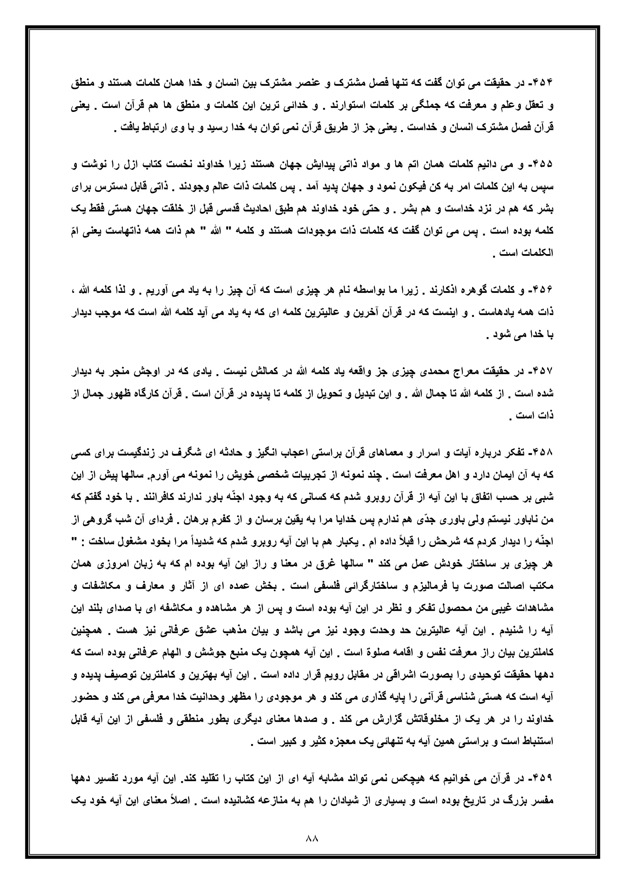 ٨٨
۴۵۴-‫در‬‫ﺣ‬‫ﻣﺷﺗ‬ ‫ﻓﺻل‬ ‫ﺗﻧﮭﺎ‬ ‫ﮐﮫ‬ ‫ﮔﻔت‬ ‫ﺗوان‬ ‫ﻣﯽ‬ ‫ﻘﯾﻘت‬‫ھﺳﺗﻧد‬ ‫ﮐﻠﻣﺎت‬ ‫ھﻣﺎن‬ ‫ﺧدا‬ ‫و‬ ‫اﻧﺳﺎن‬ ‫ﺑﯾن‬ ‫ﻣﺷﺗرک‬ ‫ﻋﻧﺻر‬ ‫و‬ ‫رک‬‫و‬‫ﻣﻧطﻖ‬
‫ھم‬ ‫ھﺎ‬ ‫ﻣﻧطﻖ‬ ‫و‬ ‫ﮐﻠﻣﺎت‬ ‫اﯾن‬ ‫ﺗرﯾن‬ ‫ﺧداﺋﯽ‬ ‫و‬ . ‫اﺳﺗوارﻧد‬ ‫ﮐﻠﻣﺎت‬ ‫ﺑر‬ ‫ﺟﻣﻠﮕﯽ‬ ‫ﮐﮫ‬ ‫ﻣﻌرﻓت‬ ‫و‬ ‫وﻋﻠم‬ ‫ﺗﻌﻘل‬ ‫و‬‫ﻗ‬‫ا‬ ‫رآن‬‫ﯾﻌﻧ‬ . ‫ﺳت‬‫ﯽ‬
‫ارﺗﺑ‬ ‫وی‬ ‫ﺑﺎ‬ ‫و‬ ‫رﺳﯾد‬ ‫ﺧدا‬ ‫ﺑﮫ‬ ‫ﺗوان‬ ‫ﻧﻣﯽ‬ ‫ﻗرآن‬ ‫طرﯾﻖ‬ ‫از‬ ‫ﺟز‬ ‫ﯾﻌﻧﯽ‬ . ‫ﺧداﺳت‬ ‫و‬ ‫اﻧﺳﺎن‬ ‫ﻣﺷﺗرک‬ ‫ﻓﺻل‬ ‫ﻗرآن‬‫ﯾﺎ‬ ‫ﺎط‬. ‫ﻓت‬
۴۵۵-‫و‬‫ازل‬ ‫ﮐﺗﺎب‬ ‫ﻧﺧﺳت‬ ‫ﺧداوﻧد‬ ‫زﯾرا‬ ‫ھﺳﺗﻧد‬ ‫ﺟﮭﺎن‬ ‫ﭘﯾداﯾش‬ ‫ذاﺗﯽ‬ ‫ﻣواد‬ ‫و‬ ‫ھﺎ‬ ‫اﺗم‬ ‫ھﻣﺎن‬ ‫ﮐﻠﻣﺎت‬ ‫داﻧﯾم‬ ‫ﻣﯽ‬‫ر‬‫و‬ ‫ﻧوﺷت‬ ‫ا‬
‫ذا‬ . ‫وﺟودﻧد‬ ‫ﻋﺎﻟم‬ ‫ذات‬ ‫ﮐﻠﻣﺎت‬ ‫ﭘس‬ . ‫آﻣد‬ ‫ﭘدﯾد‬ ‫ﺟﮭﺎن‬ ‫و‬ ‫ﻧﻣود‬ ‫ﻓﯾﮑون‬ ‫ﮐن‬ ‫ﺑﮫ‬ ‫اﻣر‬ ‫ﮐﻠﻣﺎت‬ ‫اﯾن‬ ‫ﺑﮫ‬ ‫ﺳﭘس‬‫ﻗﺎ‬ ‫ﺗﯽ‬‫دﺳﺗرس‬ ‫ﺑل‬‫ﺑرای‬
‫ط‬ ‫ھم‬ ‫ﺧداوﻧد‬ ‫ﺧود‬ ‫ﺣﺗﯽ‬ ‫و‬ . ‫ﺑﺷر‬ ‫ھم‬ ‫و‬ ‫ﺧداﺳت‬ ‫ﻧزد‬ ‫در‬ ‫ھم‬ ‫ﮐﮫ‬ ‫ﺑﺷر‬‫ﺟﮭﺎ‬ ‫ﺧﻠﻘت‬ ‫از‬ ‫ﻗﺑل‬ ‫ﻗدﺳﯽ‬ ‫اﺣﺎدﯾث‬ ‫ﺑﻖ‬‫ھﺳﺗ‬ ‫ن‬‫ﯾﮏ‬ ‫ﻓﻘط‬ ‫ﯽ‬
‫ھﻣﮫ‬ ‫ذات‬ ‫ھم‬ " ‫ﷲ‬ " ‫ﮐﻠﻣﮫ‬ ‫و‬ ‫ھﺳﺗﻧد‬ ‫ﻣوﺟودات‬ ‫ذات‬ ‫ﮐﻠﻣﺎت‬ ‫ﮐﮫ‬ ‫ﮔﻔت‬ ‫ﺗوان‬ ‫ﻣﯽ‬ ‫ﭘس‬ . ‫اﺳت‬ ‫ﺑوده‬ ‫ﮐﻠﻣﮫ‬‫ذ‬‫اﺗﮭﺎﺳ‬‫ا‬ ‫ﯾﻌﻧﯽ‬ ‫ت‬ّ‫م‬
. ‫اﺳت‬ ‫اﻟﮑﻠﻣﺎت‬
۴۵۶-‫ﮔوھ‬ ‫ﮐﻠﻣﺎت‬ ‫و‬‫آورﯾم‬ ‫ﻣﯽ‬ ‫ﯾﺎد‬ ‫ﺑﮫ‬ ‫را‬ ‫ﭼﯾز‬ ‫آن‬ ‫ﮐﮫ‬ ‫اﺳت‬ ‫ﭼﯾزی‬ ‫ھر‬ ‫ﻧﺎم‬ ‫ﺑواﺳطﮫ‬ ‫ﻣﺎ‬ ‫زﯾرا‬ . ‫اذﮐﺎرﻧد‬ ‫ره‬.‫ﻟذ‬ ‫و‬‫ﷲ‬ ‫ﮐﻠﻣﮫ‬ ‫ا‬،
‫ﷲ‬ ‫ﮐﻠﻣﮫ‬ ‫آﯾد‬ ‫ﻣﯽ‬ ‫ﯾﺎد‬ ‫ﺑﮫ‬ ‫ﮐﮫ‬ ‫ای‬ ‫ﮐﻠﻣﮫ‬ ‫ﻋﺎﻟﯾﺗرﯾن‬ ‫و‬ ‫آﺧرﯾن‬ ‫ﻗرآن‬ ‫در‬ ‫ﮐﮫ‬ ‫اﯾﻧﺳت‬ ‫و‬ . ‫ﯾﺎدھﺎﺳت‬ ‫ھﻣﮫ‬ ‫ذات‬‫ا‬‫ﻣو‬ ‫ﮐﮫ‬ ‫ﺳت‬‫دﯾدار‬ ‫ﺟب‬
. ‫ﺷود‬ ‫ﻣﯽ‬ ‫ﺧدا‬ ‫ﺑﺎ‬
۴۵٧-‫ﻣﻌ‬ ‫ﺣﻘﯾﻘت‬ ‫در‬‫ﻣﻧﺟ‬ ‫اوﺟش‬ ‫در‬ ‫ﮐﮫ‬ ‫ﯾﺎدی‬ . ‫ﻧﯾﺳت‬ ‫ﮐﻣﺎﻟش‬ ‫در‬ ‫ﷲ‬ ‫ﮐﻠﻣﮫ‬ ‫ﯾﺎد‬ ‫واﻗﻌﮫ‬ ‫ﺟز‬ ‫ﭼﯾزی‬ ‫ﻣﺣﻣدی‬ ‫راج‬‫دﯾدا‬ ‫ﺑﮫ‬ ‫ر‬‫ر‬
‫ﮐﻠﻣﮫ‬ ‫از‬ . ‫اﺳت‬ ‫ﺷده‬‫اﺳ‬ ‫ﻗرآن‬ ‫در‬ ‫ﭘدﯾده‬ ‫ﺗﺎ‬ ‫ﮐﻠﻣﮫ‬ ‫از‬ ‫ﺗﺣوﯾل‬ ‫و‬ ‫ﺗﺑدﯾل‬ ‫اﯾن‬ ‫و‬ . ‫ﷲ‬ ‫ﺟﻣﺎل‬ ‫ﺗﺎ‬ ‫ﷲ‬‫ﻗر‬ . ‫ت‬‫ﮐﺎرﮔﺎ‬ ‫آن‬‫از‬ ‫ﺟﻣﺎل‬ ‫ظﮭور‬ ‫ه‬
. ‫اﺳت‬ ‫ذات‬
۴۵٨-‫درﺑﺎره‬ ‫ﺗﻔﮑر‬‫زﻧدﮔﯾﺳ‬ ‫در‬ ‫ﺷﮕرف‬ ‫ای‬ ‫ﺣﺎدﺛﮫ‬ ‫و‬ ‫اﻧﮕﯾز‬ ‫اﻋﺟﺎب‬ ‫ﺑراﺳﺗﯽ‬ ‫ﻗرآن‬ ‫ﻣﻌﻣﺎھﺎی‬ ‫و‬ ‫اﺳرار‬ ‫و‬ ‫آﯾﺎت‬‫ﮐﺳ‬ ‫ﺑرای‬ ‫ت‬‫ﯽ‬
‫ا‬ ‫ﻧﻣوﻧﮫ‬ ‫ﭼﻧد‬ . ‫اﺳت‬ ‫ﻣﻌرﻓت‬ ‫اھل‬ ‫و‬ ‫دارد‬ ‫اﯾﻣﺎن‬ ‫آن‬ ‫ﺑﮫ‬ ‫ﮐﮫ‬‫آورم‬ ‫ﻣﯽ‬ ‫ﻧﻣوﻧﮫ‬ ‫را‬ ‫ﺧوﯾش‬ ‫ﺷﺧﺻﯽ‬ ‫ﺗﺟرﺑﯾﺎت‬ ‫ز‬‫ﺳﺎﻟ‬ .‫ا‬ ‫ﭘﯾش‬ ‫ﮭﺎ‬‫اﯾن‬ ‫ز‬
‫ﮐ‬ ‫ﻧدارﻧد‬ ‫ﺑﺎور‬ ‫ﮫ‬ّ‫ﻧ‬‫اﺟ‬ ‫وﺟود‬ ‫ﺑﮫ‬ ‫ﮐﮫ‬ ‫ﮐﺳﺎﻧﯽ‬ ‫ﮐﮫ‬ ‫ﺷدم‬ ‫روﺑرو‬ ‫ﻗرآن‬ ‫از‬ ‫آﯾﮫ‬ ‫اﯾن‬ ‫ﺑﺎ‬ ‫اﺗﻔﺎق‬ ‫ﺣﺳب‬ ‫ﺑر‬ ‫ﺷﺑﯽ‬‫ﺎﻓراﻧ‬‫ﺑﺎ‬ . ‫ﻧد‬‫ﺧ‬‫ﮐﮫ‬ ‫ﮔﻔﺗم‬ ‫ود‬
. ‫ﺑرھﺎن‬ ‫ﮐﻔرم‬ ‫از‬ ‫و‬ ‫ﺑرﺳﺎن‬ ‫ﯾﻘﯾن‬ ‫ﺑﮫ‬ ‫ﻣرا‬ ‫ﺧداﯾﺎ‬ ‫ﭘس‬ ‫ﻧدارم‬ ‫ھم‬ ‫ّی‬‫د‬‫ﺟ‬ ‫ﺑﺎوری‬ ‫وﻟﯽ‬ ‫ﻧﯾﺳﺗم‬ ‫ﻧﺎﺑﺎور‬ ‫ﻣن‬‫ﻓ‬‫ردای‬‫آ‬‫ﮔرو‬ ‫ﺷب‬ ‫ن‬‫از‬ ‫ھﯽ‬
ً‫ا‬‫ﺷدﯾد‬ ‫ﮐﮫ‬ ‫ﺷدم‬ ‫روﺑرو‬ ‫آﯾﮫ‬ ‫اﯾن‬ ‫ﺑﺎ‬ ‫ھم‬ ‫ﯾﮑﺑﺎر‬ . ‫ام‬ ‫داده‬ ً‫ﻼ‬‫ﻗﺑ‬ ‫را‬ ‫ﺷرﺣش‬ ‫ﮐﮫ‬ ‫ﮐردم‬ ‫دﯾدار‬ ‫را‬ ‫ﮫ‬ّ‫ﻧ‬‫اﺟ‬‫ﻣرا‬‫ﻣﺷ‬ ‫ﺑﺧود‬" : ‫ﺳﺎﺧت‬ ‫ﻐول‬
‫زﺑﺎ‬ ‫ﺑﮫ‬ ‫ﮐﮫ‬ ‫ام‬ ‫ﺑوده‬ ‫آﯾﮫ‬ ‫اﯾن‬ ‫راز‬ ‫و‬ ‫ﻣﻌﻧﺎ‬ ‫در‬ ‫ﻏرق‬ ‫ﺳﺎﻟﮭﺎ‬ " ‫ﮐﻧد‬ ‫ﻣﯽ‬ ‫ﻋﻣل‬ ‫ﺧودش‬ ‫ﺳﺎﺧﺗﺎر‬ ‫ﺑر‬ ‫ﭼﯾزی‬ ‫ھر‬‫اﻣر‬ ‫ن‬‫ھﻣﺎن‬ ‫وزی‬
‫ﺳ‬ ‫و‬ ‫ﻓرﻣﺎﻟﯾزم‬ ‫ﯾﺎ‬ ‫ﺻورت‬ ‫اﺻﺎﻟت‬ ‫ﻣﮑﺗب‬‫ﻣ‬ ‫و‬ ‫ﻣﻌﺎرف‬ ‫و‬ ‫آﺛﺎر‬ ‫از‬ ‫ای‬ ‫ﻋﻣده‬ ‫ﺑﺧش‬ . ‫اﺳت‬ ‫ﻓﻠﺳﻔﯽ‬ ‫ﺎﺧﺗﺎرﮔراﺋﯽ‬‫ﮑﺎﺷﻔﺎ‬‫و‬ ‫ت‬
‫ﺑﺎ‬ ‫ای‬ ‫ﻣﮑﺎﺷﻔﮫ‬ ‫و‬ ‫ﻣﺷﺎھده‬ ‫ھر‬ ‫از‬ ‫ﭘس‬ ‫و‬ ‫اﺳت‬ ‫ﺑوده‬ ‫آﯾﮫ‬ ‫اﯾن‬ ‫در‬ ‫ﻧظر‬ ‫و‬ ‫ﺗﻔﮑر‬ ‫ﻣﺣﺻول‬ ‫ﻣن‬ ‫ﻏﯾﺑﯽ‬ ‫ﻣﺷﺎھدات‬‫ﺻدای‬‫اﯾ‬ ‫ﺑﻠﻧد‬‫ن‬
‫ھ‬ ‫ﻧﯾز‬ ‫ﻋرﻓﺎﻧﯽ‬ ‫ﻋﺷﻖ‬ ‫ﻣذھب‬ ‫ﺑﯾﺎن‬ ‫و‬ ‫ﺑﺎﺷد‬ ‫ﻣﯽ‬ ‫ﻧﯾز‬ ‫وﺟود‬ ‫وﺣدت‬ ‫ﺣد‬ ‫ﻋﺎﻟﯾﺗرﯾن‬ ‫آﯾﮫ‬ ‫اﯾن‬ . ‫ﺷﻧﯾدم‬ ‫را‬ ‫آﯾﮫ‬. ‫ﺳت‬‫ھ‬‫ﻣﭼ‬‫ﻧﯾن‬
‫ﻋرﻓ‬ ‫اﻟﮭﺎم‬ ‫و‬ ‫ﺟوﺷش‬ ‫ﻣﻧﺑﻊ‬ ‫ﯾﮏ‬ ‫ھﻣﭼون‬ ‫آﯾﮫ‬ ‫اﯾن‬ . ‫اﺳت‬ ‫ﺻﻠوة‬ ‫اﻗﺎﻣﮫ‬ ‫و‬ ‫ﻧﻔس‬ ‫ﻣﻌرﻓت‬ ‫راز‬ ‫ﺑﯾﺎن‬ ‫ﮐﺎﻣﻠﺗرﯾن‬‫ﺑ‬ ‫ﺎﻧﯽ‬‫اﺳت‬ ‫وده‬‫ﮐ‬‫ﮫ‬
‫ﮐﺎﻣﻠ‬ ‫و‬ ‫ﺑﮭﺗرﯾن‬ ‫آﯾﮫ‬ ‫اﯾن‬ . ‫اﺳت‬ ‫داده‬ ‫ﻗرار‬ ‫روﯾم‬ ‫ﻣﻘﺎﺑل‬ ‫در‬ ‫اﺷراﻗﯽ‬ ‫ﺑﺻورت‬ ‫را‬ ‫ﺗوﺣﯾدی‬ ‫ﺣﻘﯾﻘت‬ ‫دھﮭﺎ‬‫ﺗرﯾن‬‫ﺗ‬‫ﭘدﯾ‬ ‫وﺻﯾف‬‫و‬ ‫ده‬
‫ﮐﻧ‬ ‫ﻣﯽ‬ ‫ﮔذاری‬ ‫ﭘﺎﯾﮫ‬ ‫را‬ ‫ﻗرآﻧﯽ‬ ‫ﺷﻧﺎﺳﯽ‬ ‫ھﺳﺗﯽ‬ ‫ﮐﮫ‬ ‫اﺳت‬ ‫آﯾﮫ‬‫ﻣﻌرﻓ‬ ‫ﺧدا‬ ‫وﺣداﻧﯾت‬ ‫ﻣظﮭر‬ ‫را‬ ‫ﻣوﺟودی‬ ‫ھر‬ ‫و‬ ‫د‬‫ﻣﯽ‬ ‫ﯽ‬‫ﮐ‬‫ﺣﺿو‬ ‫و‬ ‫ﻧد‬‫ر‬
‫ا‬ ‫ﻓﻠﺳﻔﯽ‬ ‫و‬ ‫ﻣﻧطﻘﯽ‬ ‫ﺑطور‬ ‫دﯾﮕری‬ ‫ﻣﻌﻧﺎی‬ ‫ﺻدھﺎ‬ ‫و‬ . ‫ﮐﻧد‬ ‫ﻣﯽ‬ ‫ﮔزارش‬ ‫ﻣﺧﻠوﻗﺎﺗش‬ ‫از‬ ‫ﯾﮏ‬ ‫ھر‬ ‫در‬ ‫را‬ ‫ﺧداوﻧد‬‫اﯾن‬ ‫ز‬‫ﻗﺎﺑ‬ ‫آﯾﮫ‬‫ل‬
. ‫اﺳت‬ ‫ﮐﺑﯾر‬ ‫و‬ ‫ﮐﺛﯾر‬ ‫ﻣﻌﺟزه‬ ‫ﯾﮏ‬ ‫ﺗﻧﮭﺎﺋﯽ‬ ‫ﺑﮫ‬ ‫آﯾﮫ‬ ‫ھﻣﯾن‬ ‫ﺑراﺳﺗﯽ‬ ‫و‬ ‫اﺳت‬ ‫اﺳﺗﻧﺑﺎط‬
۴۵٩-‫ﻧﻣ‬ ‫ھﯾﭼﮑس‬ ‫ﮐﮫ‬ ‫ﺧواﻧﯾم‬ ‫ﻣﯽ‬ ‫ﻗرآن‬ ‫در‬‫دھﮭﺎ‬ ‫ﺗﻔﺳﯾر‬ ‫ﻣورد‬ ‫آﯾﮫ‬ ‫اﯾن‬ .‫ﮐﻧد‬ ‫ﺗﻘﻠﯾد‬ ‫را‬ ‫ﮐﺗﺎب‬ ‫اﯾن‬ ‫از‬ ‫ای‬ ‫آﯾﮫ‬ ‫ﻣﺷﺎﺑﮫ‬ ‫ﺗواﻧد‬ ‫ﯽ‬
‫ﯾﮏ‬ ‫ﺧود‬ ‫آﯾﮫ‬ ‫اﯾن‬ ‫ﻣﻌﻧﺎی‬ ً‫ﻼ‬‫اﺻ‬ . ‫اﺳت‬ ‫ﮐﺷﺎﻧﯾده‬ ‫ﻣﻧﺎزﻋﮫ‬ ‫ﺑﮫ‬ ‫ھم‬ ‫را‬ ‫ﺷﯾﺎدان‬ ‫از‬ ‫ﺑﺳﯾﺎری‬ ‫و‬ ‫اﺳت‬ ‫ﺑوده‬ ‫ﺗﺎرﯾﺦ‬ ‫در‬ ‫ﺑزرگ‬ ‫ﻣﻔﺳر‬
 