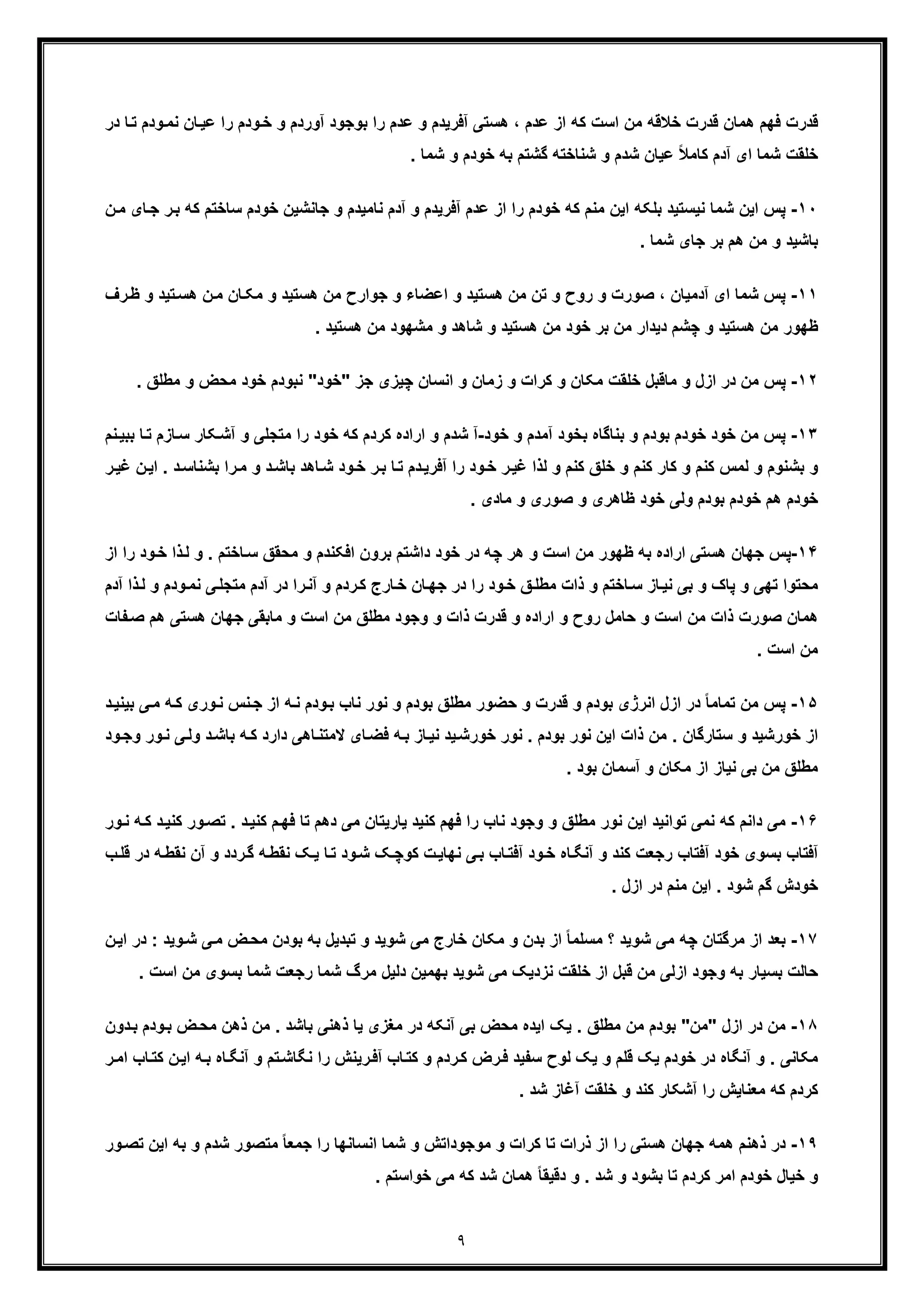 ٩
‫در‬ ‫ﺎ‬‫ﺗ‬ ‫ودم‬‫ﻧﻣ‬ ‫ﺎن‬‫ﻋﯾ‬ ‫را‬ ‫ودم‬‫ﺧ‬ ‫و‬ ‫آوردم‬ ‫ﺑوﺟود‬ ‫را‬ ‫ﻋدم‬ ‫و‬ ‫آﻓرﯾدم‬ ‫ھﺳﺗﯽ‬ ، ‫ﻋدم‬ ‫از‬ ‫ﮐﮫ‬ ‫اﺳت‬ ‫ﻣن‬ ‫ﺧﻼﻗﮫ‬ ‫ﻗدرت‬ ‫ھﻣﺎن‬ ‫ﻓﮭم‬ ‫ﻗدرت‬
‫ﺷﻣﺎ‬ ‫ﺧﻠﻘت‬‫ای‬‫ﻋﯾﺎن‬ ً‫ﻼ‬‫ﮐﺎﻣ‬ ‫آدم‬. ‫ﺷﻣﺎ‬ ‫و‬ ‫ﺧودم‬ ‫ﺑﮫ‬ ‫ﮔﺷﺗم‬ ‫ﺷﻧﺎﺧﺗﮫ‬ ‫و‬ ‫ﺷدم‬
١٠-‫ﺷﻣﺎ‬ ‫اﯾن‬ ‫ﭘس‬‫ﻧ‬‫ر‬‫ﺑ‬ ‫ﮐﮫ‬ ‫ﺳﺎﺧﺗم‬ ‫ﺧودم‬ ‫ﺟﺎﻧﺷﯾن‬ ‫و‬ ‫ﻧﺎﻣﯾدم‬ ‫آدم‬ ‫و‬ ‫آﻓرﯾدم‬ ‫ﻋدم‬ ‫از‬ ‫را‬ ‫ﺧودم‬ ‫ﮐﮫ‬ ‫ﻣﻧم‬ ‫اﯾن‬ ‫ﺑﻠﮑﮫ‬ ‫ﯾﺳﺗﯾد‬‫ن‬‫ﻣ‬ ‫ﺎی‬‫ﺟ‬
. ‫ﺷﻣﺎ‬ ‫ﺟﺎی‬ ‫ﺑر‬ ‫ھم‬ ‫ﻣن‬ ‫و‬ ‫ﺑﺎﺷﯾد‬
١١-‫آ‬ ‫ای‬ ‫ﺷﻣﺎ‬ ‫ﭘس‬‫ﺗﯾد‬‫ھﺳ‬ ‫ن‬‫ﻣ‬ ‫ﺎن‬‫ﻣﮑ‬ ‫و‬ ‫ھﺳﺗﯾد‬ ‫ﻣن‬ ‫ﺟوارح‬ ‫و‬ ‫اﻋﺿﺎء‬ ‫و‬ ‫ھﺳﺗﯾد‬ ‫ﻣن‬ ‫ﺗن‬ ‫و‬ ‫روح‬ ‫و‬ ‫ﺻورت‬ ، ‫دﻣﯾﺎن‬‫رف‬‫ظ‬ ‫و‬
. ‫ھﺳﺗﯾد‬ ‫ﻣن‬ ‫ﻣﺷﮭود‬ ‫و‬ ‫ﺷﺎھد‬ ‫و‬ ‫ھﺳﺗﯾد‬ ‫ﻣن‬ ‫ﺧود‬ ‫ﺑر‬ ‫ﻣن‬ ‫دﯾدار‬ ‫ﭼﺷم‬ ‫و‬ ‫ھﺳﺗﯾد‬ ‫ﻣن‬ ‫ظﮭور‬
١٢-‫ﭘ‬‫ﺟز‬ ‫ﭼﯾزی‬ ‫اﻧﺳﺎن‬ ‫و‬ ‫زﻣﺎن‬ ‫و‬ ‫ﮐرات‬ ‫و‬ ‫ﻣﮑﺎن‬ ‫ﺧﻠﻘت‬ ‫ﻣﺎﻗﺑل‬ ‫و‬ ‫ازل‬ ‫در‬ ‫ﻣن‬ ‫س‬"‫ﺧود‬". ‫ﻣطﻠﻖ‬ ‫و‬ ‫ﻣﺣض‬ ‫ﺧود‬ ‫ﻧﺑودم‬
١٣-‫ﭘ‬‫ﺧود‬ ‫و‬ ‫آﻣدم‬ ‫ﺑﺧود‬ ‫ﺑﻧﺎﮔﺎه‬ ‫و‬ ‫ﺑودم‬ ‫ﺧودم‬ ‫ﺧود‬ ‫ﻣن‬ ‫س‬-‫آ‬‫و‬ ‫ﻣﺗﺟﻠﯽ‬ ‫را‬ ‫ﺧود‬ ‫ﮐﮫ‬ ‫ﮐردم‬ ‫اراده‬ ‫و‬ ‫ﺷدم‬‫ﻧم‬‫ﺑﺑﯾ‬ ‫ﺎ‬‫ﺗ‬ ‫ﺎزم‬‫ﺳ‬ ‫ﮑﺎر‬‫آﺷ‬
‫ﺑ‬ ‫را‬‫ﻣ‬ ‫و‬ ‫د‬‫ﺑﺎﺷ‬ ‫ﺎھد‬‫ﺷ‬ ‫ود‬‫ﺧ‬ ‫ر‬‫ﺑ‬ ‫ﺎ‬‫ﺗ‬ ‫دم‬‫آﻓرﯾ‬ ‫را‬ ‫ود‬‫ﺧ‬ ‫ر‬‫ﻏﯾ‬ ‫ﻟذا‬ ‫و‬ ‫ﮐﻧم‬ ‫ﺧﻠﻖ‬ ‫و‬ ‫ﮐﻧم‬ ‫ﮐﺎر‬ ‫و‬ ‫ﮐﻧم‬ ‫ﻟﻣس‬ ‫و‬ ‫ﺑﺷﻧوم‬ ‫و‬‫ا‬ . ‫د‬‫ﺷﻧﺎﺳ‬‫ر‬‫ﻏﯾ‬ ‫ن‬‫ﯾ‬
. ‫ﻣﺎدی‬ ‫و‬ ‫ﺻوری‬ ‫و‬ ‫ظﺎھری‬ ‫ﺧود‬ ‫وﻟﯽ‬ ‫ﺑودم‬ ‫ﺧودم‬ ‫ھم‬ ‫ﺧودم‬
١۴-‫ﭘ‬‫ﺎﺧﺗم‬‫ﺳ‬ ‫ﻣﺣﻘﻖ‬ ‫و‬ ‫اﻓﮑﻧدم‬ ‫ﺑرون‬ ‫داﺷﺗم‬ ‫ﺧود‬ ‫در‬ ‫ﭼﮫ‬ ‫ھر‬ ‫و‬ ‫اﺳت‬ ‫ﻣن‬ ‫ظﮭور‬ ‫ﺑﮫ‬ ‫اراده‬ ‫ھﺳﺗﯽ‬ ‫ﺟﮭﺎن‬ ‫س‬‫را‬ ‫ود‬‫ﺧ‬ ‫ذا‬‫ﻟ‬ ‫و‬ .‫از‬
‫ﻧ‬ ‫ﯽ‬‫ﻣﺗﺟﻠ‬ ‫آدم‬ ‫در‬ ‫را‬‫آﻧ‬ ‫و‬ ‫ردم‬‫ﮐ‬ ‫ﺎرج‬‫ﺧ‬ ‫ﺎن‬‫ﺟﮭ‬ ‫در‬ ‫را‬ ‫ود‬‫ﺧ‬ ‫ﻖ‬‫ﻣطﻠ‬ ‫ذات‬ ‫و‬ ‫ﺎﺧﺗم‬‫ﺳ‬ ‫ﺎز‬‫ﻧﯾ‬ ‫ﺑﯽ‬ ‫و‬ ‫ﭘﺎک‬ ‫و‬ ‫ﺗﮭﯽ‬ ‫ﻣﺣﺗوا‬‫ذ‬‫ﻟ‬ ‫و‬ ‫ودم‬‫ﻣ‬‫آدم‬ ‫ا‬
‫ھ‬ ‫ھﺳﺗﯽ‬ ‫ﺟﮭﺎن‬ ‫ﻣﺎﺑﻘﯽ‬ ‫و‬ ‫اﺳت‬ ‫ﻣن‬ ‫ﻣطﻠﻖ‬ ‫وﺟود‬ ‫و‬ ‫ذات‬ ‫ﻗدرت‬ ‫و‬ ‫اراده‬ ‫و‬ ‫روح‬ ‫ﺣﺎﻣل‬ ‫و‬ ‫اﺳت‬ ‫ﻣن‬ ‫ذات‬ ‫ﺻورت‬ ‫ھﻣﺎن‬‫ﻔﺎت‬‫ﺻ‬ ‫م‬
. ‫اﺳت‬ ‫ﻣن‬
١۵-‫اﻧرژ‬ ‫ازل‬ ‫در‬ ً‫ﺎ‬‫ﺗﻣﺎﻣ‬ ‫ﻣن‬ ‫ﭘس‬‫ﺑودم‬ ‫ی‬‫ﺑﯾ‬ ‫ﯽ‬‫ﻣ‬ ‫ﮫ‬‫ﮐ‬ ‫وری‬‫ﻧ‬ ‫ﻧس‬‫ﺟ‬ ‫از‬ ‫ﮫ‬‫ﻧ‬ ‫ودم‬‫ﺑ‬ ‫ﻧﺎب‬ ‫ﻧور‬ ‫و‬ ‫ﺑودم‬ ‫ﻣطﻠﻖ‬ ‫ﺣﺿور‬ ‫و‬ ‫ﻗدرت‬ ‫و‬‫د‬‫ﻧﯾ‬
‫د‬‫ﺑﺎﺷ‬ ‫ﮫ‬‫ﮐ‬ ‫دارد‬ ‫ﺎھﯽ‬‫ﻻﻣﺗﻧ‬ ‫ﺎی‬‫ﻓﺿ‬ ‫ﮫ‬‫ﺑ‬ ‫ﺎز‬‫ﻧﯾ‬ ‫ﯾد‬‫ﺧورﺷ‬ ‫ﻧور‬ . ‫ﺑودم‬ ‫ﻧور‬ ‫اﯾن‬ ‫ذات‬ ‫ﻣن‬ . ‫ﺳﺗﺎرﮔﺎن‬ ‫و‬ ‫ﺧورﺷﯾد‬ ‫از‬‫ور‬‫ﻧ‬ ‫ﯽ‬‫وﻟ‬‫و‬‫ود‬‫ﺟ‬
. ‫ﺑود‬ ‫آﺳﻣﺎن‬ ‫و‬ ‫ﻣﮑﺎن‬ ‫از‬ ‫ﻧﯾﺎز‬ ‫ﺑﯽ‬ ‫ﻣن‬ ‫ﻣطﻠﻖ‬
١۶-‫داﻧم‬ ‫ﻣﯽ‬‫و‬ ‫ﻣطﻠﻖ‬ ‫ﻧور‬ ‫اﯾن‬ ‫ﺗواﻧﯾد‬ ‫ﻧﻣﯽ‬ ‫ﮐﮫ‬‫ﮐ‬ ‫ور‬‫ﺗﺻ‬ . ‫د‬‫ﮐﻧﯾ‬ ‫م‬‫ﻓﮭ‬ ‫ﺗﺎ‬ ‫دھم‬ ‫ﻣﯽ‬ ‫ﯾﺎرﯾﺗﺎن‬ ‫ﮐﻧﯾد‬ ‫ﻓﮭم‬ ‫را‬ ‫ﻧﺎب‬ ‫وﺟود‬‫ور‬‫ﻧ‬ ‫ﮫ‬‫ﮐ‬ ‫د‬‫ﻧﯾ‬
‫ﻧﻘ‬ ‫آن‬ ‫و‬ ‫ردد‬‫ﮔ‬ ‫ﮫ‬‫ﻧﻘط‬ ‫ﮏ‬‫ﯾ‬ ‫ﺎ‬‫ﺗ‬ ‫ود‬‫ﺷ‬ ‫ﮏ‬‫ﮐوﭼ‬ ‫ت‬‫ﻧﮭﺎﯾ‬ ‫ﯽ‬‫ﺑ‬ ‫ﺎب‬‫آﻓﺗ‬ ‫ود‬‫ﺧ‬ ‫ﺎه‬‫آﻧﮕ‬ ‫و‬ ‫ﮐﻧد‬ ‫رﺟﻌت‬ ‫آﻓﺗﺎب‬ ‫ﺧود‬ ‫ﺑﺳوی‬ ‫آﻓﺗﺎب‬‫ب‬‫ﻗﻠ‬ ‫در‬ ‫ﮫ‬‫ط‬
. ‫ازل‬ ‫در‬ ‫ﻣﻧم‬ ‫اﯾن‬ . ‫ﺷود‬ ‫ﮔم‬ ‫ﺧودش‬
١٧-‫ﺑ‬‫ﻣﯽ‬ ‫ﺧﺎرج‬ ‫ﻣﮑﺎن‬ ‫و‬ ‫ﺑدن‬ ‫از‬ ً‫ﺎ‬‫ﻣﺳﻠﻣ‬ ‫؟‬ ‫ﺷوﯾد‬ ‫ﻣﯽ‬ ‫ﭼﮫ‬ ‫ﻣرﮔﺗﺎن‬ ‫از‬ ‫ﻌد‬‫در‬ : ‫وﯾد‬‫ﺷ‬ ‫ﯽ‬‫ﻣ‬ ‫ض‬‫ﻣﺣ‬ ‫ﺑودن‬ ‫ﺑﮫ‬ ‫ﺗﺑدﯾل‬ ‫و‬ ‫ﺷوﯾد‬‫ا‬‫ن‬‫ﯾ‬
‫ﻣن‬ ‫ﺑﺳوی‬ ‫ﺷﻣﺎ‬ ‫رﺟﻌت‬ ‫ﺷﻣﺎ‬ ‫ﻣرگ‬ ‫دﻟﯾل‬ ‫ﺑﮭﻣﯾن‬ ‫ﺷوﯾد‬ ‫ﻣﯽ‬ ‫ﻧزدﯾﮏ‬ ‫ﺧﻠﻘت‬ ‫از‬ ‫ﻗﺑل‬ ‫ﻣن‬ ‫ازﻟﯽ‬ ‫وﺟود‬ ‫ﺑﮫ‬ ‫ﺑﺳﯾﺎر‬ ‫ﺣﺎﻟت‬‫ا‬. ‫ﺳت‬
١٨-‫ازل‬ ‫در‬ ‫ﻣن‬"‫ﻣن‬"‫ﻣﻐزی‬ ‫در‬ ‫آﻧﮑﮫ‬ ‫ﺑﯽ‬ ‫ﻣﺣض‬ ‫اﯾده‬ ‫ﯾﮏ‬ . ‫ﻣطﻠﻖ‬ ‫ﻣن‬ ‫ﺑودم‬‫دون‬‫ﺑ‬ ‫ودم‬‫ﺑ‬ ‫ض‬‫ﻣﺣ‬ ‫ذھن‬ ‫ﻣن‬ . ‫ﺑﺎﺷد‬ ‫ذھﻧﯽ‬ ‫ﯾﺎ‬
‫ﺧ‬ ‫در‬ ‫آﻧﮕﺎه‬ ‫و‬ . ‫ﻣﮑﺎﻧﯽ‬‫ﮫ‬‫ﺑ‬ ‫ﺎه‬‫آﻧﮕ‬ ‫و‬ ‫ﺗم‬‫ﻧﮕﺎﺷ‬ ‫را‬ ‫رﯾﻧش‬‫آﻓ‬ ‫ﺎب‬‫ﮐﺗ‬ ‫و‬ ‫ردم‬‫ﮐ‬ ‫رض‬‫ﻓ‬ ‫ﺳﻔﯾد‬ ‫ﻟوح‬ ‫ﯾﮏ‬ ‫و‬ ‫ﻗﻠم‬ ‫ﯾﮏ‬ ‫ودم‬‫ا‬‫ا‬ ‫ﺎب‬‫ﮐﺗ‬ ‫ن‬‫ﯾ‬‫ر‬‫ﻣ‬
. ‫ﺷد‬ ‫آﻏﺎز‬ ‫ﺧﻠﻘت‬ ‫و‬ ‫ﮐﻧد‬ ‫آﺷﮑﺎر‬ ‫را‬ ‫ﻣﻌﻧﺎﯾش‬ ‫ﮐﮫ‬ ‫ﮐردم‬
١٩-‫ور‬‫ﺗﺻ‬ ‫اﯾن‬ ‫ﺑﮫ‬ ‫و‬ ‫ﺷدم‬ ‫ﻣﺗﺻور‬ ً‫ﺎ‬‫ﺟﻣﻌ‬ ‫را‬ ‫اﻧﺳﺎﻧﮭﺎ‬ ‫ﺷﻣﺎ‬ ‫و‬ ‫ﻣوﺟوداﺗش‬ ‫و‬ ‫ﮐرات‬ ‫ﺗﺎ‬ ‫ذرات‬ ‫از‬ ‫را‬ ‫ھﺳﺗﯽ‬ ‫ﺟﮭﺎن‬ ‫ھﻣﮫ‬ ‫ذھﻧم‬ ‫در‬
‫ﺑﺷ‬ ‫ﺗﺎ‬ ‫ﮐردم‬ ‫اﻣر‬ ‫ﺧودم‬ ‫ﺧﯾﺎل‬ ‫و‬. ‫ﺧواﺳﺗم‬ ‫ﻣﯽ‬ ‫ﮐﮫ‬ ‫ﺷد‬ ‫ھﻣﺎن‬ ً‫ﺎ‬‫دﻗﯾﻘ‬ ‫و‬ . ‫ﺷد‬ ‫و‬ ‫ود‬
 