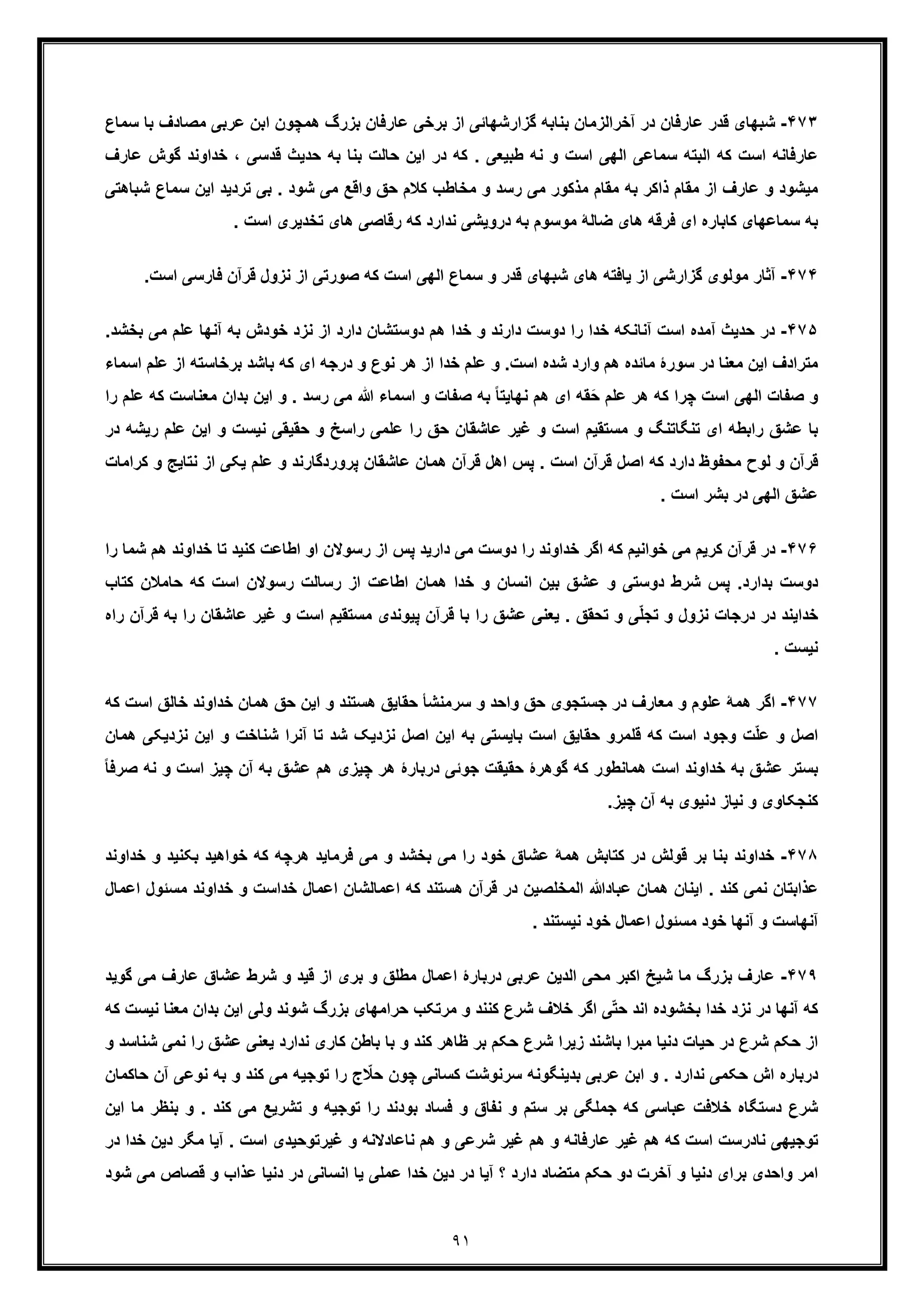 ٩١
۴٧٣-‫ﻋ‬ ‫ﻗدر‬ ‫ﺷﺑﮭﺎی‬‫ﻣﺻﺎ‬ ‫ﻋرﺑﯽ‬ ‫اﺑن‬ ‫ھﻣﭼون‬ ‫ﺑزرگ‬ ‫ﻋﺎرﻓﺎن‬ ‫ﺑرﺧﯽ‬ ‫از‬ ‫ﮔزارﺷﮭﺎﺋﯽ‬ ‫ﺑﻧﺎﺑﮫ‬ ‫آﺧراﻟزﻣﺎن‬ ‫در‬ ‫ﺎرﻓﺎن‬‫ﺳﻣﺎ‬ ‫ﺑﺎ‬ ‫دف‬‫ع‬
‫ﺑﮫ‬ ‫ﺑﻧﺎ‬ ‫ﺣﺎﻟت‬ ‫اﯾن‬ ‫در‬ ‫ﮐﮫ‬ . ‫طﺑﯾﻌﯽ‬ ‫ﻧﮫ‬ ‫و‬ ‫اﺳت‬ ‫اﻟﮭﯽ‬ ‫ﺳﻣﺎﻋﯽ‬ ‫اﻟﺑﺗﮫ‬ ‫ﮐﮫ‬ ‫اﺳت‬ ‫ﻋﺎرﻓﺎﻧﮫ‬‫ﺧد‬ ، ‫ﻗدﺳﯽ‬ ‫ﺣدﯾث‬‫اوﻧ‬‫د‬‫ﮔ‬‫ﻋﺎرف‬ ‫وش‬
‫ﻣﯾ‬‫ﺗردﯾد‬ ‫ﺑﯽ‬ . ‫ﺷود‬ ‫ﻣﯽ‬ ‫واﻗﻊ‬ ‫ﺣﻖ‬ ‫ﮐﻼم‬ ‫ﻣﺧﺎطب‬ ‫و‬ ‫رﺳد‬ ‫ﻣﯽ‬ ‫ﻣذﮐور‬ ‫ﻣﻘﺎم‬ ‫ﺑﮫ‬ ‫ذاﮐر‬ ‫ﻣﻘﺎم‬ ‫از‬ ‫ﻋﺎرف‬ ‫و‬ ‫ﺷود‬‫اﯾن‬‫ﺳ‬‫ﺷﺑﺎھ‬ ‫ﻣﺎع‬‫ﺗﯽ‬
. ‫اﺳت‬ ‫ﺗﺧدﯾری‬ ‫ھﺎی‬ ‫رﻗﺎﺻﯽ‬ ‫ﮐﮫ‬ ‫ﻧدارد‬ ‫دروﯾﺷﯽ‬ ‫ﺑﮫ‬ ‫ﻣوﺳوم‬ ‫ﺿﺎﻟﮥ‬ ‫ھﺎی‬ ‫ﻓرﻗﮫ‬ ‫ای‬ ‫ﮐﺎﺑﺎره‬ ‫ﺳﻣﺎﻋﮭﺎی‬ ‫ﺑﮫ‬
۴٧۴-‫آ‬‫اﻟﮭﯽ‬ ‫ﺳﻣﺎع‬ ‫و‬ ‫ﻗدر‬ ‫ﺷﺑﮭﺎی‬ ‫ھﺎی‬ ‫ﯾﺎﻓﺗﮫ‬ ‫از‬ ‫ﮔزارﺷﯽ‬ ‫ﻣوﻟوی‬ ‫ﺛﺎر‬‫ﻓﺎرﺳﯽ‬ ‫ﻗرآن‬ ‫ﻧزول‬ ‫از‬ ‫ﺻورﺗﯽ‬ ‫ﮐﮫ‬ ‫اﺳت‬‫ا‬.‫ﺳت‬
۴٧۵-‫آﻣد‬ ‫ﺣدﯾث‬ ‫در‬‫آﻧﮭﺎ‬ ‫ﺑﮫ‬ ‫ﺧودش‬ ‫ﻧزد‬ ‫از‬ ‫دارد‬ ‫دوﺳﺗﺷﺎن‬ ‫ھم‬ ‫ﺧدا‬ ‫و‬ ‫دارﻧد‬ ‫دوﺳت‬ ‫را‬ ‫ﺧدا‬ ‫آﻧﺎﻧﮑﮫ‬ ‫اﺳت‬ ‫ه‬‫ﻋ‬‫ﺑﺧﺷ‬ ‫ﻣﯽ‬ ‫ﻠم‬.‫د‬
‫ﺑﺎﺷد‬ ‫ﮐﮫ‬ ‫ای‬ ‫درﺟﮫ‬ ‫و‬ ‫ﻧوع‬ ‫ھر‬ ‫از‬ ‫ﺧدا‬ ‫ﻋﻠم‬ ‫و‬ .‫اﺳت‬ ‫ﺷده‬ ‫وارد‬ ‫ھم‬ ‫ﻣﺎﺋده‬ ‫ﺳورۀ‬ ‫در‬ ‫ﻣﻌﻧﺎ‬ ‫اﯾن‬ ‫ﻣﺗرادف‬‫ﺑ‬‫رﺧﺎﺳﺗ‬‫ﻋﻠم‬ ‫از‬ ‫ﮫ‬‫اﺳﻣﺎء‬
‫اﻟﮭﯽ‬ ‫ﺻﻔﺎت‬ ‫و‬‫اﯾن‬ ‫و‬ . ‫رﺳد‬ ‫ﻣﯽ‬ ‫ﷲ‬ ‫اﺳﻣﺎء‬ ‫و‬ ‫ﺻﻔﺎت‬ ‫ﺑﮫ‬ ً‫ﺎ‬‫ﻧﮭﺎﯾﺗ‬ ‫ھم‬ ‫ای‬ ‫َﻘﮫ‬‫ﺣ‬ ‫ﻋﻠم‬ ‫ھر‬ ‫ﮐﮫ‬ ‫ﭼرا‬ ‫اﺳت‬‫ﺑ‬‫ﻣ‬ ‫دان‬‫ﮐﮫ‬ ‫ﻌﻧﺎﺳت‬‫را‬ ‫ﻋﻠم‬
‫اﯾن‬ ‫و‬ ‫ﻧﯾﺳت‬ ‫ﺣﻘﯾﻘﯽ‬ ‫و‬ ‫راﺳﺦ‬ ‫ﻋﻠﻣﯽ‬ ‫را‬ ‫ﺣﻖ‬ ‫ﻋﺎﺷﻘﺎن‬ ‫ﻏﯾر‬ ‫و‬ ‫اﺳت‬ ‫ﻣﺳﺗﻘﯾم‬ ‫و‬ ‫ﺗﻧﮕﺎﺗﻧﮓ‬ ‫ای‬ ‫راﺑطﮫ‬ ‫ﻋﺷﻖ‬ ‫ﺑﺎ‬‫ﻋ‬‫رﯾ‬ ‫ﻠم‬‫در‬ ‫ﺷﮫ‬
‫ﻋﺎﺷﻘﺎن‬ ‫ھﻣﺎن‬ ‫ﻗرآن‬ ‫اھل‬ ‫ﭘس‬ . ‫اﺳت‬ ‫ﻗرآن‬ ‫اﺻل‬ ‫ﮐﮫ‬ ‫دارد‬ ‫ﻣﺣﻔوظ‬ ‫ﻟوح‬ ‫و‬ ‫ﻗرآن‬‫ﯾﮑﯽ‬ ‫ﻋﻠم‬ ‫و‬ ‫ﭘروردﮔﺎرﻧد‬‫ا‬‫ﻧﺗﺎ‬ ‫ز‬‫ﮐرا‬ ‫و‬ ‫ﯾﺞ‬‫ﻣﺎت‬
. ‫اﺳت‬ ‫ﺑﺷر‬ ‫در‬ ‫اﻟﮭﯽ‬ ‫ﻋﺷﻖ‬
۴٧۶-‫ﮐرﯾ‬ ‫ﻗرآن‬ ‫در‬‫ﺗﺎ‬ ‫ﮐﻧﯾد‬ ‫اطﺎﻋت‬ ‫او‬ ‫رﺳوﻻن‬ ‫از‬ ‫ﭘس‬ ‫دارﯾد‬ ‫ﻣﯽ‬ ‫دوﺳت‬ ‫را‬ ‫ﺧداوﻧد‬ ‫اﮔر‬ ‫ﮐﮫ‬ ‫ﺧواﻧﯾم‬ ‫ﻣﯽ‬ ‫م‬‫ﺧ‬‫ھم‬ ‫داوﻧد‬‫ﺷ‬‫را‬ ‫ﻣﺎ‬
‫ﺣﺎﻣﻼ‬ ‫ﮐﮫ‬ ‫اﺳت‬ ‫رﺳوﻻن‬ ‫رﺳﺎﻟت‬ ‫از‬ ‫اطﺎﻋت‬ ‫ھﻣﺎن‬ ‫ﺧدا‬ ‫و‬ ‫اﻧﺳﺎن‬ ‫ﺑﯾن‬ ‫ﻋﺷﻖ‬ ‫و‬ ‫دوﺳﺗﯽ‬ ‫ﺷرط‬ ‫ﭘس‬ .‫ﺑدارد‬ ‫دوﺳت‬‫ن‬‫ﮐﺗ‬‫ﺎب‬
‫ﻋﺎﺷ‬ ‫ﻏﯾر‬ ‫و‬ ‫اﺳت‬ ‫ﻣﺳﺗﻘﯾم‬ ‫ﭘﯾوﻧدی‬ ‫ﻗرآن‬ ‫ﺑﺎ‬ ‫را‬ ‫ﻋﺷﻖ‬ ‫ﯾﻌﻧﯽ‬ . ‫ﺗﺣﻘﻖ‬ ‫و‬ ‫ﯽ‬ّ‫ﻠ‬‫ﺗﺟ‬ ‫و‬ ‫ﻧزول‬ ‫درﺟﺎت‬ ‫در‬ ‫ﺧداﯾﻧد‬‫ر‬ ‫ﻘﺎن‬‫ﻗرآ‬ ‫ﺑﮫ‬ ‫ا‬‫راه‬ ‫ن‬
. ‫ﻧﯾﺳت‬
۴٧٧-‫ﻋﻠو‬ ‫ھﻣﮥ‬ ‫اﮔر‬‫ﺧﺎﻟ‬ ‫ﺧداوﻧد‬ ‫ھﻣﺎن‬ ‫ﺣﻖ‬ ‫اﯾن‬ ‫و‬ ‫ھﺳﺗﻧد‬ ‫ﺣﻘﺎﯾﻖ‬ ‫ﺳرﻣﻧﺷﺄ‬ ‫و‬ ‫واﺣد‬ ‫ﺣﻖ‬ ‫ﺟﺳﺗﺟوی‬ ‫در‬ ‫ﻣﻌﺎرف‬ ‫و‬ ‫م‬‫ﮐﮫ‬ ‫اﺳت‬ ‫ﻖ‬
‫ﺑ‬ ‫اﺳت‬ ‫ﺣﻘﺎﯾﻖ‬ ‫ﻗﻠﻣرو‬ ‫ﮐﮫ‬ ‫اﺳت‬ ‫وﺟود‬ ‫ت‬ّ‫ﻠ‬‫ﻋ‬ ‫و‬ ‫اﺻل‬‫اﯾن‬ ‫و‬ ‫ﺷﻧﺎﺧت‬ ‫آﻧرا‬ ‫ﺗﺎ‬ ‫ﺷد‬ ‫ﻧزدﯾﮏ‬ ‫اﺻل‬ ‫اﯾن‬ ‫ﺑﮫ‬ ‫ﺎﯾﺳﺗﯽ‬‫ﻧزدﯾ‬‫ھﻣﺎن‬ ‫ﮑﯽ‬
‫اﺳ‬ ‫ﭼﯾز‬ ‫آن‬ ‫ﺑﮫ‬ ‫ﻋﺷﻖ‬ ‫ھم‬ ‫ﭼﯾزی‬ ‫ھر‬ ‫درﺑﺎرۀ‬ ‫ﺟوﺋﯽ‬ ‫ﺣﻘﯾﻘت‬ ‫ﮔوھرۀ‬ ‫ﮐﮫ‬ ‫ھﻣﺎﻧطور‬ ‫اﺳت‬ ‫ﺧداوﻧد‬ ‫ﺑﮫ‬ ‫ﻋﺷﻖ‬ ‫ﺑﺳﺗر‬‫ﻧ‬ ‫و‬ ‫ت‬ً‫ﺎ‬‫ﺻرﻓ‬ ‫ﮫ‬
.‫ﭼﯾز‬ ‫آن‬ ‫ﺑﮫ‬ ‫دﻧﯾوی‬ ‫ﻧﯾﺎز‬ ‫و‬ ‫ﮐﻧﺟﮑﺎوی‬
۴٧٨-‫ﺧ‬‫ﻓرﻣﺎﯾ‬ ‫ﻣﯽ‬ ‫و‬ ‫ﺑﺧﺷد‬ ‫ﻣﯽ‬ ‫را‬ ‫ﺧود‬ ‫ﻋﺷﺎق‬ ‫ھﻣﮥ‬ ‫ﮐﺗﺎﺑش‬ ‫در‬ ‫ﻗوﻟش‬ ‫ﺑر‬ ‫ﺑﻧﺎ‬ ‫داوﻧد‬‫ﺑﮑﻧﯾد‬ ‫ﺧواھﯾد‬ ‫ﮐﮫ‬ ‫ھرﭼﮫ‬ ‫د‬‫و‬‫ﺧداوﻧد‬
‫ﺧداﺳت‬ ‫اﻋﻣﺎل‬ ‫اﻋﻣﺎﻟﺷﺎن‬ ‫ﮐﮫ‬ ‫ھﺳﺗﻧد‬ ‫ﻗرآن‬ ‫در‬ ‫اﻟﻣﺧﻠﺻﯾن‬ ‫ﻋﺑﺎدﷲ‬ ‫ھﻣﺎن‬ ‫اﯾﻧﺎن‬ . ‫ﮐﻧد‬ ‫ﻧﻣﯽ‬ ‫ﻋذاﺑﺗﺎن‬‫و‬‫ﺧداو‬‫ﻣﺳﺋول‬ ‫ﻧد‬‫اﻋﻣﺎل‬
. ‫ﻧﯾﺳﺗﻧد‬ ‫ﺧود‬ ‫اﻋﻣﺎل‬ ‫ﻣﺳﺋول‬ ‫ﺧود‬ ‫آﻧﮭﺎ‬ ‫و‬ ‫آﻧﮭﺎﺳت‬
۴٧٩-‫و‬ ‫ﻗﯾد‬ ‫از‬ ‫ﺑری‬ ‫و‬ ‫ﻣطﻠﻖ‬ ‫اﻋﻣﺎل‬ ‫درﺑﺎرۀ‬ ‫ﻋرﺑﯽ‬ ‫اﻟدﯾن‬ ‫ﻣﺣﯽ‬ ‫اﮐﺑر‬ ‫ﺷﯾﺦ‬ ‫ﻣﺎ‬ ‫ﺑزرگ‬ ‫ﻋﺎرف‬‫ﮔوﯾد‬ ‫ﻣﯽ‬ ‫ﻋﺎرف‬ ‫ﻋﺷﺎق‬ ‫ﺷرط‬
‫ﮐﮫ‬ ‫ﻧﯾﺳت‬ ‫ﻣﻌﻧﺎ‬ ‫ﺑدان‬ ‫اﯾن‬ ‫وﻟﯽ‬ ‫ﺷوﻧد‬ ‫ﺑزرگ‬ ‫ﺣراﻣﮭﺎی‬ ‫ﻣرﺗﮑب‬ ‫و‬ ‫ﮐﻧﻧد‬ ‫ﺷرع‬ ‫ﺧﻼف‬ ‫اﮔر‬ ‫ﯽ‬ّ‫ﺗ‬‫ﺣ‬ ‫اﻧد‬ ‫ﺑﺧﺷوده‬ ‫ﺧدا‬ ‫ﻧزد‬ ‫در‬ ‫آﻧﮭﺎ‬ ‫ﮐﮫ‬
‫و‬ ‫ﺷﻧﺎﺳد‬ ‫ﻧﻣﯽ‬ ‫را‬ ‫ﻋﺷﻖ‬ ‫ﯾﻌﻧﯽ‬ ‫ﻧدارد‬ ‫ﮐﺎری‬ ‫ﺑﺎطن‬ ‫ﺑﺎ‬ ‫و‬ ‫ﮐﻧد‬ ‫ظﺎھر‬ ‫ﺑر‬ ‫ﺣﮑم‬ ‫ﺷرع‬ ‫زﯾرا‬ ‫ﺑﺎﺷﻧد‬ ‫ﻣﺑرا‬ ‫دﻧﯾﺎ‬ ‫ﺣﯾﺎت‬ ‫در‬ ‫ﺷرع‬ ‫ﺣﮑم‬ ‫از‬
. ‫ﻧدارد‬ ‫ﺣﮑﻣﯽ‬ ‫اش‬ ‫درﺑﺎره‬‫ﺣﺎﮐﻣﺎن‬ ‫آن‬ ‫ﻧوﻋﯽ‬ ‫ﺑﮫ‬ ‫و‬ ‫ﮐﻧد‬ ‫ﻣﯽ‬ ‫ﺗوﺟﯾﮫ‬ ‫را‬ ‫ج‬ ّ‫ﺣﻼ‬ ‫ﭼون‬ ‫ﮐﺳﺎﻧﯽ‬ ‫ﺳرﻧوﺷت‬ ‫ﺑدﯾﻧﮕوﻧﮫ‬ ‫ﻋرﺑﯽ‬ ‫اﺑن‬ ‫و‬
‫اﯾن‬ ‫ﻣﺎ‬ ‫ﺑﻧظر‬ ‫و‬ . ‫ﮐﻧد‬ ‫ﻣﯽ‬ ‫ﺗﺷرﯾﻊ‬ ‫و‬ ‫ﺗوﺟﯾﮫ‬ ‫را‬ ‫ﺑودﻧد‬ ‫ﻓﺳﺎد‬ ‫و‬ ‫ﻧﻔﺎق‬ ‫و‬ ‫ﺳﺗم‬ ‫ﺑر‬ ‫ﺟﻣﻠﮕﯽ‬ ‫ﮐﮫ‬ ‫ﻋﺑﺎﺳﯽ‬ ‫ﺧﻼﻓت‬ ‫دﺳﺗﮕﺎه‬ ‫ﺷرع‬
‫ا‬ ‫ﻏﯾرﺗوﺣﯾدی‬ ‫و‬ ‫ﻧﺎﻋﺎدﻻﻧﮫ‬ ‫ھم‬ ‫و‬ ‫ﺷرﻋﯽ‬ ‫ﻏﯾر‬ ‫ھم‬ ‫و‬ ‫ﻋﺎرﻓﺎﻧﮫ‬ ‫ﻏﯾر‬ ‫ھم‬ ‫ﮐﮫ‬ ‫اﺳت‬ ‫ﻧﺎدرﺳت‬ ‫ﺗوﺟﯾﮭﯽ‬‫در‬ ‫ﺧدا‬ ‫دﯾن‬ ‫ﻣﮕر‬ ‫آﯾﺎ‬ . ‫ﺳت‬
‫ﺷود‬ ‫ﻣﯽ‬ ‫ﻗﺻﺎص‬ ‫و‬ ‫ﻋذاب‬ ‫دﻧﯾﺎ‬ ‫در‬ ‫اﻧﺳﺎﻧﯽ‬ ‫ﯾﺎ‬ ‫ﻋﻣﻠﯽ‬ ‫ﺧدا‬ ‫دﯾن‬ ‫در‬ ‫آﯾﺎ‬ ‫؟‬ ‫دارد‬ ‫ﻣﺗﺿﺎد‬ ‫ﺣﮑم‬ ‫دو‬ ‫آﺧرت‬ ‫و‬ ‫دﻧﯾﺎ‬ ‫ﺑرای‬ ‫واﺣدی‬ ‫اﻣر‬
 