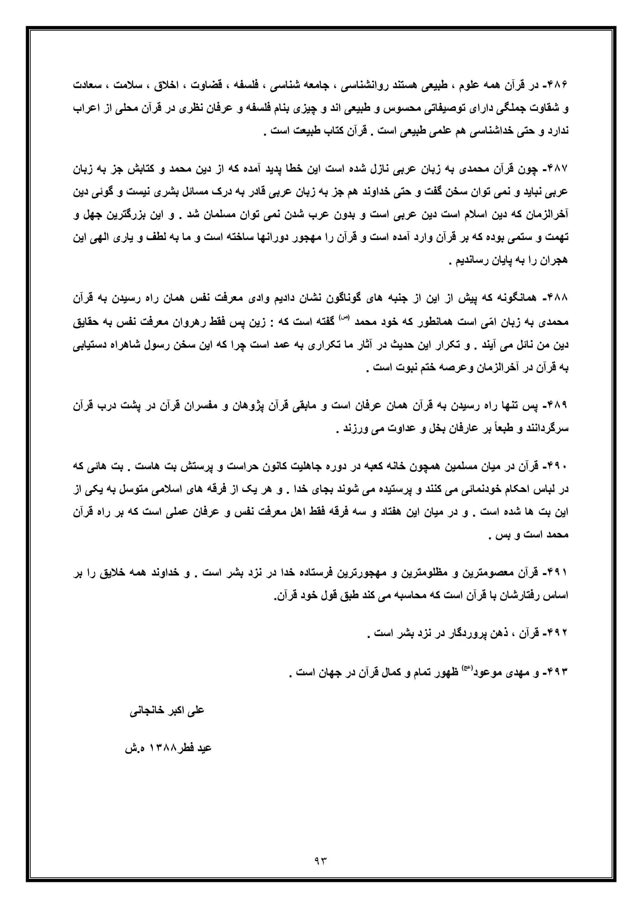 ٩٣
۴٨۶-‫ھﻣﮫ‬ ‫ﻗرآن‬ ‫در‬‫ﺳﻼ‬ ، ‫اﺧﻼق‬ ، ‫ﻗﺿﺎوت‬ ، ‫ﻓﻠﺳﻔﮫ‬ ، ‫ﺷﻧﺎﺳﯽ‬ ‫ﺟﺎﻣﻌﮫ‬ ، ‫رواﻧﺷﻧﺎﺳﯽ‬ ‫ھﺳﺗﻧد‬ ‫طﺑﯾﻌﯽ‬ ، ‫ﻋﻠوم‬‫ﺳﻌﺎد‬ ، ‫ﻣت‬‫ت‬
‫ﻗرآن‬ ‫در‬ ‫ﻧظری‬ ‫ﻋرﻓﺎن‬ ‫و‬ ‫ﻓﻠﺳﻔﮫ‬ ‫ﺑﻧﺎم‬ ‫ﭼﯾزی‬ ‫و‬ ‫اﻧد‬ ‫طﺑﯾﻌﯽ‬ ‫و‬ ‫ﻣﺣﺳوس‬ ‫ﺗوﺻﯾﻔﺎﺗﯽ‬ ‫دارای‬ ‫ﺟﻣﻠﮕﯽ‬ ‫ﺷﻘﺎوت‬ ‫و‬‫ﻣﺣﻠﯽ‬‫اﻋرا‬ ‫از‬‫ب‬
‫ﻧ‬. ‫اﺳت‬ ‫طﺑﯾﻌت‬ ‫ﮐﺗﺎب‬ ‫ﻗرآن‬ . ‫اﺳت‬ ‫طﺑﯾﻌﯽ‬ ‫ﻋﻠﻣﯽ‬ ‫ھم‬ ‫ﺧداﺷﻧﺎﺳﯽ‬ ‫ﺣﺗﯽ‬ ‫و‬ ‫دارد‬
۴٨٧-‫ﻣﺣ‬ ‫ﻗرآن‬ ‫ﭼون‬‫ﺟز‬ ‫ﮐﺗﺎﺑش‬ ‫و‬ ‫ﻣﺣﻣد‬ ‫دﯾن‬ ‫از‬ ‫ﮐﮫ‬ ‫آﻣده‬ ‫ﭘدﯾد‬ ‫ﺧطﺎ‬ ‫اﯾن‬ ‫اﺳت‬ ‫ﺷده‬ ‫ﻧﺎزل‬ ‫ﻋرﺑﯽ‬ ‫زﺑﺎن‬ ‫ﺑﮫ‬ ‫ﻣدی‬‫زﺑﺎن‬ ‫ﺑﮫ‬
‫ﺑﺷری‬ ‫ﻣﺳﺎﺋل‬ ‫درک‬ ‫ﺑﮫ‬ ‫ﻗﺎدر‬ ‫ﻋرﺑﯽ‬ ‫زﺑﺎن‬ ‫ﺑﮫ‬ ‫ﺟز‬ ‫ھم‬ ‫ﺧداوﻧد‬ ‫ﺣﺗﯽ‬ ‫و‬ ‫ﮔﻔت‬ ‫ﺳﺧن‬ ‫ﺗوان‬ ‫ﻧﻣﯽ‬ ‫و‬ ‫ﻧﺑﺎﯾد‬ ‫ﻋرﺑﯽ‬‫ﻧ‬‫و‬ ‫ﯾﺳت‬‫دﯾ‬ ‫ﮔوﺋﯽ‬‫ن‬
‫ﻧﻣ‬ ‫ﺷدن‬ ‫ﻋرب‬ ‫ﺑدون‬ ‫و‬ ‫اﺳت‬ ‫ﻋرﺑﯽ‬ ‫دﯾن‬ ‫اﺳت‬ ‫اﺳﻼم‬ ‫دﯾن‬ ‫ﮐﮫ‬ ‫آﺧراﻟزﻣﺎن‬‫ﺑزر‬ ‫اﯾن‬ ‫و‬ . ‫ﺷد‬ ‫ﻣﺳﻠﻣﺎن‬ ‫ﺗوان‬ ‫ﯽ‬‫ﮔﺗرﯾن‬‫و‬ ‫ﺟﮭل‬
‫ﻟ‬ ‫ﺑﮫ‬ ‫ﻣﺎ‬ ‫و‬ ‫اﺳت‬ ‫ﺳﺎﺧﺗﮫ‬ ‫دوراﻧﮭﺎ‬ ‫ﻣﮭﺟور‬ ‫را‬ ‫ﻗرآن‬ ‫و‬ ‫اﺳت‬ ‫آﻣده‬ ‫وارد‬ ‫ﻗرآن‬ ‫ﺑر‬ ‫ﮐﮫ‬ ‫ﺑوده‬ ‫ﺳﺗﻣﯽ‬ ‫و‬ ‫ﺗﮭﻣت‬‫و‬ ‫طف‬‫ﯾ‬‫اﻟﮭﯽ‬ ‫ﺎری‬‫اﯾن‬
. ‫رﺳﺎﻧدﯾم‬ ‫ﭘﺎﯾﺎن‬ ‫ﺑﮫ‬ ‫را‬ ‫ھﺟران‬
۴٨٨-‫ھ‬‫راه‬ ‫ھﻣﺎن‬ ‫ﻧﻔس‬ ‫ﻣﻌرﻓت‬ ‫وادی‬ ‫دادﯾم‬ ‫ﻧﺷﺎن‬ ‫ﮔوﻧﺎﮔون‬ ‫ھﺎی‬ ‫ﺟﻧﺑﮫ‬ ‫از‬ ‫اﯾن‬ ‫از‬ ‫ﭘﯾش‬ ‫ﮐﮫ‬ ‫ﻣﺎﻧﮕوﻧﮫ‬‫ﺑﮫ‬ ‫رﺳﯾدن‬‫ﻗرآن‬
‫ﻣﺣﻣد‬ ‫ﺧود‬ ‫ﮐﮫ‬ ‫ھﻣﺎﻧطور‬ ‫اﺳت‬ ‫ﯽ‬ّ‫ﻣ‬‫ا‬ ‫زﺑﺎن‬ ‫ﺑﮫ‬ ‫ﻣﺣﻣدی‬
(‫)ص‬
‫ﻧ‬ ‫ﻣﻌرﻓت‬ ‫رھروان‬ ‫ﻓﻘط‬ ‫ﭘس‬ ‫زﯾن‬ : ‫ﮐﮫ‬ ‫اﺳت‬ ‫ﮔﻔﺗﮫ‬‫ﺑﮫ‬ ‫ﻔس‬‫ﺣ‬‫ﻘﺎﯾﻖ‬
‫رﺳ‬ ‫ﺳﺧن‬ ‫اﯾن‬ ‫ﮐﮫ‬ ‫ﭼرا‬ ‫اﺳت‬ ‫ﻋﻣد‬ ‫ﺑﮫ‬ ‫ﺗﮑراری‬ ‫ﻣﺎ‬ ‫آﺛﺎر‬ ‫در‬ ‫ﺣدﯾث‬ ‫اﯾن‬ ‫ﺗﮑرار‬ ‫و‬ . ‫آﯾﻧد‬ ‫ﻣﯽ‬ ‫ﻧﺎﺋل‬ ‫ﻣن‬ ‫دﯾن‬‫ﺷﺎ‬ ‫ول‬‫دﺳﺗ‬ ‫ھراه‬‫ﯾﺎﺑﯽ‬
. ‫اﺳت‬ ‫ﻧﺑوت‬ ‫ﺧﺗم‬ ‫وﻋرﺻﮫ‬ ‫آﺧراﻟزﻣﺎن‬ ‫در‬ ‫ﻗرآن‬ ‫ﺑﮫ‬
۴٨٩-‫راه‬ ‫ﺗﻧﮭﺎ‬ ‫ﭘس‬‫در‬ ‫ﭘﺷت‬ ‫در‬ ‫ﻗرآن‬ ‫ﻣﻔﺳران‬ ‫و‬ ‫ﭘژوھﺎن‬ ‫ﻗرآن‬ ‫ﻣﺎﺑﻘﯽ‬ ‫و‬ ‫اﺳت‬ ‫ﻋرﻓﺎن‬ ‫ھﻣﺎن‬ ‫ﻗرآن‬ ‫ﺑﮫ‬ ‫رﺳﯾدن‬‫ﻗرآن‬ ‫ب‬
. ‫ورزﻧد‬ ‫ﻣﯽ‬ ‫ﻋداوت‬ ‫و‬ ‫ﺑﺧل‬ ‫ﻋﺎرﻓﺎن‬ ‫ﺑر‬ ً‫ﺎ‬‫طﺑﻌ‬ ‫و‬ ‫ﺳرﮔرداﻧﻧد‬
۴٩٠-‫ﻣﯾﺎ‬ ‫در‬ ‫ﻗرآن‬‫ﺑت‬ . ‫ھﺎﺳت‬ ‫ﺑت‬ ‫ﭘرﺳﺗش‬ ‫و‬ ‫ﺣراﺳت‬ ‫ﮐﺎﻧون‬ ‫ﺟﺎھﻠﯾت‬ ‫دوره‬ ‫در‬ ‫ﮐﻌﺑﮫ‬ ‫ﺧﺎﻧﮫ‬ ‫ھﻣﭼون‬ ‫ﻣﺳﻠﻣﯾن‬ ‫ن‬‫ھ‬‫ﮐﮫ‬ ‫ﺎﺋﯽ‬
‫ا‬ ‫ﻟﺑﺎس‬ ‫در‬‫اﺳﻼﻣ‬ ‫ھﺎی‬ ‫ﻓرﻗﮫ‬ ‫از‬ ‫ﯾﮏ‬ ‫ھر‬ ‫و‬ . ‫ﺧدا‬ ‫ﺑﺟﺎی‬ ‫ﺷوﻧد‬ ‫ﻣﯽ‬ ‫ﭘرﺳﺗﯾده‬ ‫و‬ ‫ﮐﻧﻧد‬ ‫ﻣﯽ‬ ‫ﺧودﻧﻣﺎﺋﯽ‬ ‫ﺣﮑﺎم‬‫ﻣﺗو‬ ‫ﯽ‬‫ﯾﮑ‬ ‫ﺑﮫ‬ ‫ﺳل‬‫از‬ ‫ﯽ‬
‫اﺳت‬ ‫ﻋﻣﻠﯽ‬ ‫ﻋرﻓﺎن‬ ‫و‬ ‫ﻧﻔس‬ ‫ﻣﻌرﻓت‬ ‫اھل‬ ‫ﻓﻘط‬ ‫ﻓرﻗﮫ‬ ‫ﺳﮫ‬ ‫و‬ ‫ھﻔﺗﺎد‬ ‫اﯾن‬ ‫ﻣﯾﺎن‬ ‫در‬ ‫و‬ . ‫اﺳت‬ ‫ﺷده‬ ‫ھﺎ‬ ‫ﺑت‬ ‫اﯾن‬‫ﮐ‬‫ﺑر‬ ‫ﮫ‬‫ر‬‫ﻗرآن‬ ‫اه‬
. ‫ﺑس‬ ‫و‬ ‫اﺳت‬ ‫ﻣﺣﻣد‬
۴٩١-‫ﻗ‬‫ﻓ‬ ‫ﻣﮭﺟورﺗرﯾن‬ ‫و‬ ‫ﻣظﻠوﻣﺗرﯾن‬ ‫و‬ ‫ﻣﻌﺻوﻣﺗرﯾن‬ ‫رآن‬‫ﺧﻼﯾ‬ ‫ھﻣﮫ‬ ‫ﺧداوﻧد‬ ‫و‬ . ‫اﺳت‬ ‫ﺑﺷر‬ ‫ﻧزد‬ ‫در‬ ‫ﺧدا‬ ‫رﺳﺗﺎده‬‫ﺑر‬ ‫را‬ ‫ﻖ‬
.‫ﻗرآن‬ ‫ﺧود‬ ‫ﻗول‬ ‫طﺑﻖ‬ ‫ﮐﻧد‬ ‫ﻣﯽ‬ ‫ﻣﺣﺎﺳﺑﮫ‬ ‫ﮐﮫ‬ ‫اﺳت‬ ‫ﻗرآن‬ ‫ﺑﺎ‬ ‫رﻓﺗﺎرﺷﺎن‬ ‫اﺳﺎس‬
۴٩٢-‫ﻗ‬. ‫اﺳت‬ ‫ﺑﺷر‬ ‫ﻧزد‬ ‫در‬ ‫ﭘروردﮔﺎر‬ ‫ذھن‬ ، ‫رآن‬
۴٩٣-‫ﻣوﻋود‬ ‫ﻣﮭدی‬ ‫و‬
(‫)ﻋﺞ‬
‫ا‬ ‫ﺟﮭﺎن‬ ‫در‬ ‫ﻗرآن‬ ‫ﮐﻣﺎل‬ ‫و‬ ‫ﺗﻣﺎم‬ ‫ظﮭور‬. ‫ﺳت‬
‫ﻋ‬‫ﺧﺎﻧﺟﺎﻧﯽ‬ ‫اﮐﺑر‬ ‫ﻠﯽ‬
‫ﻋ‬‫ﻓطر‬ ‫ﯾد‬١٣٨٨‫ه.ش‬
 