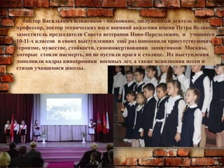 Виктор Васильевич Блаженков - полковник, заслуженный деятель науки,
профессор, доктор технических наук военной академии имени Петра Великого,
заместитель председателя Совета ветеранов Ново-Переделкино, и учащиеся
10-11-х классов в своих выступлениях ещё раз напомнили присутствующим о
героизме, мужестве, стойкости, самопожертвовании защитников Москвы,
которые стояли насмерть, но не пустили врага к столице. Их выступления
дополнили кадры кинохроники военных лет, а также исполнения песен и
стихов учащимися школы.
 
