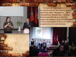 Со словами благодарности и
поздравлениями выступили Эрнест
Эммануилович Макаренко, Дина
Дмитриевна Лиходедова. Михаил
Васильевич Калистрин вручил
директору школы Анне Владимировне
Савельевой орден за заслуги в области
патриотического воспитания.
 