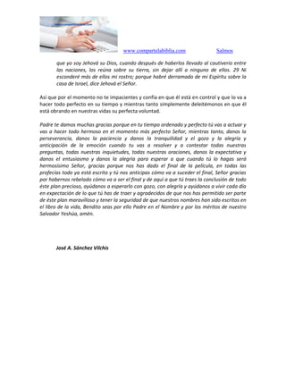 www.compartelabiblia.com Salmos
que yo soy Jehová su Dios, cuando después de haberlos llevado al cautiverio entre
las naciones, los reúna sobre su tierra, sin dejar allí a ninguno de ellos. 29 Ni
esconderé más de ellos mi rostro; porque habré derramado de mi Espíritu sobre la
casa de Israel, dice Jehová el Señor.
Así que por el momento no te impacientes y confía en que él está en control y que lo va a
hacer todo perfecto en su tiempo y mientras tanto simplemente deleitémonos en que él
está obrando en nuestras vidas su perfecta voluntad.
Padre te damos muchas gracias porque en tu tiempo ordenado y perfecto tú vas a actuar y
vas a hacer todo hermoso en el momento más perfecto Señor, mientras tanto, danos la
perseverancia, danos la paciencia y danos la tranquilidad y el gozo y la alegría y
anticipación de la emoción cuando tu vas a resolver y a contestar todas nuestras
preguntas, todas nuestras inquietudes, todas nuestras oraciones, danos la expectativa y
danos el entusiasmo y danos la alegría para esperar a que cuando tú lo hagas será
hermosísimo Señor, gracias porque nos has dado el final de la película, en todas las
profecías todo ya está escrito y tú nos anticipas cómo va a suceder el final, Señor gracias
por habernos rebelado cómo va a ser el final y de aquí a que tú traes la conclusión de todo
éste plan precioso, ayúdanos a esperarlo con gozo, con alegría y ayúdanos a vivir cada día
en expectación de lo que tú has de traer y agradecidos de que nos has permitido ser parte
de éste plan maravilloso y tener la seguridad de que nuestros nombres han sido escritos en
el libro de la vida, Bendito seas por ello Padre en el Nombre y por los méritos de nuestro
Salvador Yeshúa, amén.
José A. Sánchez Vilchis
 