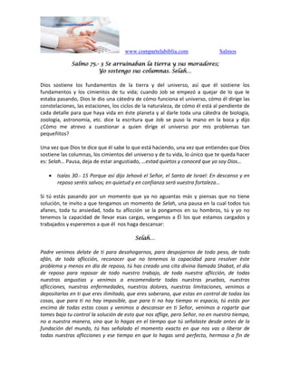 www.compartelabiblia.com Salmos
Salmo 75.- 3 Se arruinaban la tierra y sus moradores;
Yo sostengo sus columnas. Selah…
Dios sostiene los fundamentos de la tierra y del universo, así que él sostiene los
fundamentos y los cimientos de tu vida; cuando Job se empezó a quejar de lo que le
estaba pasando, Dios le dio una cátedra de cómo funciona el universo, cómo él dirige las
constelaciones, las estaciones, los ciclos de la naturaleza, de cómo él está al pendiente de
cada detalle para que haya vida en éste planeta y al darle toda una cátedra de biología,
zoología, astronomía, etc. dice la escritura que Job se puso la mano en la boca y dijo
¿Cómo me atrevo a cuestionar a quien dirige el universo por mis problemas tan
pequeñitos?
Una vez que Dios te dice que él sabe lo que está haciendo, una vez que entiendes que Dios
sostiene las columnas, los cimientos del universo y de tu vida, lo único que te queda hacer
es: Selah… Pausa, deja de estar angustiado, …estad quietos y conoced que yo soy Dios…
 Isaías 30.- 15 Porque así dijo Jehová el Señor, el Santo de Israel: En descanso y en
reposo seréis salvos; en quietud y en confianza será vuestra fortaleza…
Si tú estás pasando por un momento que ya no aguantas más y piensas que no tiene
solución, te invito a que tengamos un momento de Selah, una pausa en la cual todos tus
afanes, toda tu ansiedad, toda tu aflicción se la pongamos en su hombros, tú y yo no
tenemos la capacidad de llevar esas cargas, vengamos a Él los que estamos cargados y
trabajados y esperemos a que él nos haga descansar:
Selah…
Padre venimos delate de ti para desahogarnos, para despojarnos de todo peso, de todo
afán, de toda aflicción, reconocer que no tenemos la capacidad para resolver éste
problema y menos en día de reposo, tú has creado una cita divina llamada Shabat, el día
de reposo para reposar de todo nuestro trabajo, de toda nuestra aflicción, de todas
nuestras angustias y venimos a encomendarte todas nuestras pruebas, nuestras
aflicciones, nuestras enfermedades, nuestros dolores, nuestras limitaciones, venimos a
depositarlas en ti que eres ilimitado, que eres soberano, que estas en control de todas las
cosas, que para ti no hay imposible, que para ti no hay tiempo ni espacio, tú estás por
encima de todas estas cosas y venimos a descansar en ti Señor, venimos a rogarte que
tomes bajo tu control la solución de esto que nos aflige, pero Señor, no en nuestro tiempo,
no a nuestra manera, sino que lo hagas en el tiempo que tú señalaste desde antes de la
fundación del mundo, tú has señalado el momento exacto en que nos vas a liberar de
todas nuestras aflicciones y ese tiempo en que lo hagas será perfecto, hermoso a fin de
 
