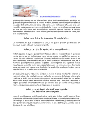 www.compartelabiblia.com Salmos
que te agradezcamos y que nos demos cuenta que lo hiciste en el momento aún mejor del
que nosotros pensábamos que lo habrías de hacer, Bendito seas Padre por ésta paz que
sobrepasa todo entendimiento; como está escrito: …por nada estéis afanados, sino sean
conocidas todas vuestras peticiones en toda súplica y ruego con acción de gracias y la paz
de Dios que sobre pasa todo entendimiento guardará vuestros corazones y vuestros
pensamientos en Cristo Jesús Señor nuestro; gracias Señor por esta paz que sobre pasa
todo entendimiento;
Salmo 75.- 4 Dije a los insensatos: No os infatuéis;…
Los insensatos, los que no consideran a Dios, a los que no piensan que Dios está en
control, la palabra infatuéis implica ser engreído;
Salmo 75.- 4… Y a los impíos: No os enorgullezcáis;…
Justo lo opuesto de alguien que confía en Dios que sabe que no depende de él, que se da
cuenta que no es tan indispensable como piensa porque en realidad no estamos en
control de nada. Hubo un hombre que conquistó todo el mundo antiguo y fue el rey
Nabucodonosor y en el momento en que él pensó que estaba en control de todo, en el
momento que él pensó que gracias a su poder, a su inteligencia, a su capacidad porque
había logrado conquistar todos los reinos de la tierra, en ése mismo momento Dios le dijo
que era un necio y por cuanto no le dio gloria ni le agradeció a aquel que sí está en control
de todo, entonces se haría como un vil animal.
¿Te das cuenta que tu vida podría cambiar en menos de cinco minutos? De estar en la
nube más alta a estar en el abismo más profundo, un momento de falta de oxígeno a tu
cerebro y se acabó todo, podemos darnos cuenta que somos tan frágiles, por eso Moisés
en el salmo 90 dijo: Señor enséñanos a contar nuestros días… ayúdanos a entender lo
frágiles que somos, el tiempo tan limitado que tenemos para que seamos sabios, para que
no creamos que nosotros somos los protagonistas de la acción;
Salmo 75.- 5 No hagáis alarde de vuestro poder;
No habléis con cerviz erguida…
La cerviz erguida es una posición poniendo el cuello alto; Yeshúa enseñó respecto de un
hombre que había edificado graneros diciendo que ahora sí ya tenía bienes para disfrutar,
sin embargo se le dijo: eres un necio, ésta noche vienen a pedir alma ¿y todo lo que hiciste
para qué sirvió? Así que busquemos primeramente el reino de Dios y su justicia y todo lo
demás vendrá por añadidura;
 