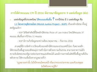 การให้ค่าคะแนน CPI ปี 2016 พิจารณาข้อมูลจาก 9 แหล่งข้อมูล (ต่อ)
1. แหล่งข้อมูลที่ประเทศไทย ได้คะแนนเพิ่มขึ้น จากปีก่อน มี 3 แหล่งข้อมูล คือ
1.1 โครงการยุติธรรมโลก (World Justice Project - WJP): เป็นองค์กรอิสระ ตั้งอยู่
สหรัฐอเมริกา
- WJP ได้จัดทาดัชนีชี้วัดหลักนิติธรรม (Rule of Law Index) ไทยได้คะแนน 37
คะแนน เพิ่มขึ้นจากปีก่อน 11 คะแนน
- WJP มีการเก็บข้อมูลระหว่างเดือน พฤษภาคม – กันยายน 2016
สาเหตุที่มีการจัดทาการวัดระดับของหลักนิติธรรมของประเทศทั่วโลก ก็เพราะหลัก
นิติธรรมเป็นพื้นฐานของสังคมมุ่งการสร้างโอกาสด้วยความเป็นธรรม สามารถคาดการณ์ถึง
ความรับผิดชอบของรัฐบาลต่อประชาชนและสังคมได้ และมีการเคารพในสิทธิขั้นพื้นฐานที่เป็น
หลักสากล ให้ความเชื่อถือทางกฎหมายที่ว่า
"กฎหมายเท่านั้น ไม่ใช่ใครคนใดคนหนึ่ง ที่จะปกครองประชาชน และด้วยเหตุผล
ไม่ใช่ด้วยความรู้สึก"
 