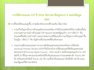 การให้ค่าคะแนน CPI ปี 2016 พิจารณาข้อมูลจาก 9 แหล่งข้อมูล
(ต่อ)
 การที่ไทยได้คะแนนสูงขึ้น น่าจะมีองค์ประกอบที่ช่วยเสริม ได้แก่ (ต่อ)
 การแก้ไขปัญหาเรื่องการค้ามนุษย์ของประเทศไทย ทาให้ประเทศไทยได้รับการเลื่อนชั้นใน
รายงานสถานการณ์การค้ามนุษย์ (TIP Report) ของสหรัฐอเมริกา จาก“เทียร์ 3” คือ
ประเทศที่ไม่มีความก้าวหน้า และความพยายามที่ชัดเจนในการแก้ปัญหาการค้ามนุษย์ ขึ้น
ไปอยู่ใน “เทียร์ 2” คือ บัญชีรายชื่อประเทศที่ต้องจับตามอง
 กระทรวงยุติธรรมแถลงผลการรายงานสิทธิมนุษยชนของประเทศไทยภายใต้กลไก
Universal Periodic Review (UPR) ซึ่งเป็นกลไกภายใต้คณะมนตรีสิทธิมนุษยชนแห่ง
สหประชาชาติ (Human Rights Council : HRC) รอบที่ 2 ต่อที่ประชุมคณะทางาน UPR
สมัยที่ 25 ซึ่งในภาพรวมประเทศไทยได้รับข้อเสนอแนะจากประเทศสมาชิก จานวน 249
ข้อ พร้อมตอบรับทันที จานวน 181 ข้อ รวมทั้งนาข้อเสนอแนะ ที่เหลืออีก 68 ข้อ เสนอ
คณะรัฐมนตรีพิจารณาต่อไป
 