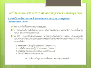 การให้ค่าคะแนน CPI ปี 2016 พิจารณาข้อมูลจาก 9 แหล่งข้อมูล (ต่อ)
1.2 สถาบันการจัดการนานาชาติ (International Institute Management
Development - IMD)
 เป็นองค์กรที่จัดตั้งโดยประเทศสวิตเซอร์แลนด์
 ในรายงานเกี่ยวกับการจัดอันดับความสามารถในการแข่งขันของประเทศทั่วโลก ไทยขยับขึ้นมาอยู่
อันดับที่ 27 ดีกว่าปีก่อนที่อันดับ 28
 โดย IMD ใช้ข้อมูลสถิติทุติยภูมิ และผลการสารวจความคิดเห็นผู้บริหารระดับสูง ไปประมวลผลจัด
อันดับความสามารถในการแข่งขันของเขตเศรษฐกิจในประเทศทั่วโลกและพิจารณาจากตัวชี้วัด ใน
4 กลุ่มหลัก คือ
1. สมรรถนะทางเศรษฐกิจ (Economic Performance)
2. ประสิทธิภาพของภาครัฐ (Government Efficiency)
3. ประสิทธิภาพของภาคธุรกิจ (Business Efficiency)
4. โครงสร้างพื้นฐาน (Infrastructure)
IMD จะสารวจข้อมูลประมาณเดือนมกราคม-เมษายนของทุกปี
 