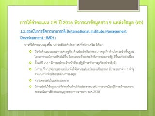 การให้ค่าคะแนน CPI ปี 2016 พิจารณาข้อมูลจาก 9 แหล่งข้อมูล (ต่อ)
1.2 สถาบันการจัดการนานาชาติ (International Institute Management
Development - IMD) :
การที่ได้คะแนนสูงขึ้น น่าจะมีองค์ประกอบที่ช่วยเสริม ได้แก่
 ปัจจัยด้านสมรรถนะทางเศรษฐกิจ ด้านประสิทธิภาพของภาคธุรกิจ ด้านโครงสร้างพื้นฐาน
โดยภาพรวมมีการปรับตัวดีขึ้น โดยเฉพาะด้านประสิทธิภาพของภาครัฐ ดีขึ้นอย่างต่อเนื่อง
 ตั้งแต่ปี 2557 มีการลงโทษเจ้าหน้าที่ของรัฐที่กระทาการทุจริตอย่างจริงจัง
 มีการแก้ไขกฎหมายหลายฉบับเพื่อให้มีความทันสมัยและเป็นสากล มีมาตรการต่าง ๆ ที่รัฐ
ดาเนินการเพื่อส่งเสริมด้านการลงทุน
 ความคล่องตัวในแต่ละนโยบาย
 มีการบังคับใช้กฎหมายที่ส่งผลในด้านดีต่อประชาชน เช่น พระราชบัญญัติการอานวยความ
สะดวกในการพิจารณาอนุญาตของทางราชการ พ.ศ. 2558
 