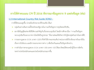 การให้ค่าคะแนน CPI ปี 2016 พิจารณาข้อมูลจาก 9 แหล่งข้อมูล (ต่อ)
1.3 International Country Risk Guide (ICRG) :
การที่ได้คะแนนสูงขึ้น น่าจะมีองค์ประกอบที่ช่วยเสริม ได้แก่
 กลุ่มตัวอย่างเห็นความตั้งใจจริงของรัฐบาลในการแก้ไขปัญหาการทุจริตคอร์รัปชัน,
 สภานิติบัญญัติแห่งชาติได้ให้ความสาคัญกับเรื่องระบบอุปถัมภ์ โดยมีการศึกษาเรื่อง “การแก้ไขปัญหา
ระบบอุปถัมภ์ในระบบราชการไทยให้เป็นรูปธรรม” ซึ่งอาจส่งผลให้เกิดการรับรู้ต่อกลุ่มตัวอย่างในทางที่ดี,
 การออกกฎหมาย ป.ป.ช. มาตรา 123/5 ซึ่งทาให้ภาคเอกชนเห็นว่าหน่วยงานที่เกี่ยวข้องเอาจริงเอาจังใน
เรื่องการรับสินบน และมีการออกมาตรการต่าง ๆ เพื่อป้องกันและแก้ไขปัญหาดังกล่าว,
 การดาเนินการตามกฎหมาย ป.ป.ช. มาตรา 100 มาตรา 103 ได้ผล สังคมได้ตระหนักรู้เรื่องการขัดกัน
ระหว่างประโยชน์ส่วนตนและประโยชน์ส่วนรวมมากขึ้น
 
