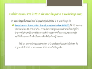 การให้ค่าคะแนน CPI ปี 2016 พิจารณาข้อมูลจาก 9 แหล่งข้อมูล (ต่อ)
2. แหล่งข้อมูลที่ประเทศไทย ได้คะแนนเท่ากับปีก่อน มี 1 แหล่งข้อมูล คือ
 Bertelsmann Foundation Transformation Index (BF-BTI): ได้ 40 คะแนน
เท่าปีก่อน โดย BF-BTI เน้นเรื่อง การลงโทษทางกฎหมายต่อเจ้าหน้าที่ของรัฐที่ใช้
อานาจหรือตาแหน่งในทางที่ผิด ความสาเร็จของภาครัฐในการควบคุมการทุจริต
คอร์รัปชั่นและการมีกลไกเรื่องความซื่อสัตย์สุจริตอยู่ในระบบ
ทั้งนี้ BF-BTI จะมีการเผยแพร่ผลทุก 2 ปี และข้อมูลที่เผยแพร่ครั้งล่าสุด คือ
1 กุมภาพันธ์ 2013 – 31 มกราคม 2015 น่าจะใช้ข้อมูลเดิม
 