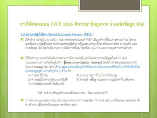 การให้ค่าคะแนน CPI ปี 2016 พิจารณาข้อมูลจาก 9 แหล่งข้อมูล (ต่อ)
3.2 สภาเศรษฐกิจโลก (World Economic Forum - WEF) :
 มีสานักงานใหญ่ในกรุงเจนีวา ประเทศสวิตเซอร์แลนด์ WEF เป็นองค์กรที่ไม่แสวงหาผลกาไร โดยจะ
มุ่งเน้นความร่วมมือระหว่างประเทศของผู้นาภาครัฐและเอกชน ทั้งทางด้านการเมือง ภาคธุรกิจ และ
ภาคสังคม เพื่อร่วมกันพิจารณาประเด็นการพัฒนาของโลก ภูมิภาค และภาคอุตสาหกรรมต่างๆ
 ได้จัดทารายงานการวัดอันดับความสามารถในการแข่งขัน ดาเนินการรวบรวมข้อมูลด้านต่างๆ ผ่าน
“แบบสอบถามความคิดเห็นผู้บริหาร (Executive Opinion Survey) ไทยได้ 37 คะแนนลดลงจากปี
ก่อน 6 คะแนน โดย WEF สารวจมุมมองของนักธุรกิจที่เข้ามาลงทุนในประเทศไทยเกี่ยวกับปัจจัยที่เป็น
อุปสรรคสูงสุดในการทาธุรกิจ 5 ด้าน คือ
1) การคอร์รัปชัน 4) ระบบราชการที่ไม่มีประสิทธิภาพ
2) ความไม่มั่นคงของรัฐบาล/ปฏิวัติ 5) โครงสร้างพื้นฐานและสาธารณูปโภคที่ไม่เพียงพอ
3) ความไม่แน่นอนด้านนโยบาย
WEF จะสารวจข้อมูลประมาณเดือนมกราคม – มิถุนายนของทุกปี
 การที่ค่าคะแนนลดลง น่าจะเป็นผลมาจากข่าวสารการทุจริต การรับ-จ่ายสินบนที่มีมาอย่างต่อเนื่อง ซึ่ง
ข่าวดังกล่าวมีผลต่อนักลงทุนต่างชาติอย่างมาก
 