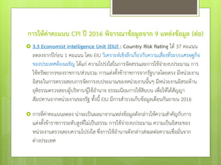 การให้ค่าคะแนน CPI ปี 2016 พิจารณาข้อมูลจาก 9 แหล่งข้อมูล (ต่อ)
 3.3 Economist intelligence Unit (EIU) : Country Risk Rating ได้ 37 คะแนน
ลดลงจากปีก่อน 1 คะแนน โดย EIU วิเคราะห์เชิงลึกเกี่ยวกับความเสี่ยงที่ระบบเศรษฐกิจ
ของประเทศต้องเผชิญ ได้แก่ ความโปร่งใสในการจัดสรรและการใช้จ่ายงบประมาณ การ
ใช้ทรัพยากรของราชการ/ส่วนรวม การแต่งตั้งข้าราชการจากรัฐบาลโดยตรง มีหน่วยงาน
อิสระในการตรวจสอบการจัดการงบประมาณของหน่วยงานนั้นๆ มีหน่วยงานอิสระด้าน
ยุติธรรมตรวจสอบผู้บริหาร/ผู้ใช้อานาจ ธรรมเนียมการให้สินบน เพื่อให้ได้สัญญา
สัมปทานจากหน่วยงานของรัฐ ทั้งนี้ EIU มีการสารวจเก็บข้อมูลเดือนกันยายน 2016
 การที่ค่าคะแนนลดลง น่าจะเป็นผลมาจากแหล่งข้อมูลดังกล่าวให้ความสาคัญกับการ
แต่งตั้งข้าราชการระดับสูงที่ไม่เป็นธรรม การใช้จ่ายงบประมาณ ความเป็นอิสระของ
หน่วยงานตรวจสอบความโปร่งใส ซึ่งการใช้อานาจดังกล่าวส่งผลต่อความเชื่อมั่นจาก
ต่างประเทศ
 
