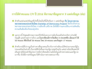 การให้ค่าคะแนน CPI ปี 2016 พิจารณาข้อมูลจาก 9 แหล่งข้อมูล (ต่อ)
 สาหรับแหล่งแหล่งข้อมูลที่เกิดขึ้นใหม่ในปีนี้เป็นปีแรก 1 แหล่งข้อมูล คือ โครงการความ
หลากหลายของประชาธิปไตย (Varieties of Democracy Project) วัดเกี่ยวกับความ
หลากหลายของประชาธิปไตย การเลือกตั้ง เสรีภาพ เปิดให้มีการแลกเปลี่ยน ความคิดเห็น
ความเห็นพ้องต้องกันของทุกฝ่าย
 นอกจากนี้ ยังดูพฤติกรรมการคอร์รัปชันในระบบการเมืองในระดับฝ่ายบริหาร ฝ่ายนิติ
บัญญัติ และฝ่ายตุลาการด้วย และในอาเซียนมีการวัดเพียง 4 ประเทศคือ เมียนมาร์ ได้
50 คะแนน ฟิลิปปินส์ 36 คะแนน ไทย 24 คะแนน และกัมพูชา 17 คะแนน
 สาหรับกรณีที่ปรากฏเป็นข่าวทางสื่อมวลชนเกี่ยวกับการจ่ายสินบนให้หน่วยงานของรัฐใน
ประเทศไทยในช่วงนี้ เป็นกรณีที่เกิดขึ้นมาก่อนรัฐบาลชุดปัจจุบัน แต่อย่างน้อยได้แสดงให้
เห็นอย่างมีนัยยะสาคัญประการหนึ่งว่าสังคมมีความมั่นใจในองค์กรตรวจสอบและรัฐบาล
มากขึ้น จึงได้มีการส่งข้อมูลมาให้ดาเนินการตรวจสอบมากขึ้น
 