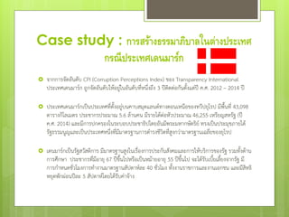 Case study : การสร้างธรรมาภิบาลในต่างประเทศ
กรณีประเทศเดนมาร์ก
 จากการจัดอันดับ CPI (Corruption Perceptions Index) ของ Transparency International
ประเทศเดนมาร์ก ถูกจัดอันดับให้อยู่ในอันดับที่หนึ่งถึง 3 ปีติดต่อกันตั้งแต่ปี ค.ศ. 2012 – 2014 ปี
 ประเทศเดนมาร์กเป็นประเทศที่ตั้งอยู่บนคาบสมุตแลนด์ทางตอนเหนือของทวีปยุโรป มีพื้นที่ 43,098
ตารางกิโลเมตร ประชากรประมาณ 5.6 ล้านคน มีรายได้ต่อหัวประมาณ 46,255 เหรียญสหรัฐ (ปี
ค.ศ. 2014) และมีการปกครองในระบอบประชาธิปไตยอันมีพระมหากษัตริย์ ทรงเป็นประมุขภายใต้
รัฐธรรมนูญและเป็นประเทศหนึ่งที่มีมาตรฐานการดารงชีวิตที่สูงกว่ามาตรฐานเฉลี่ยของยุโรป
 เดนมาร์กเป็นรัฐสวัสดิการ มีมาตรฐานสูงในเรื่องการประกันสังคมและการให้บริการของรัฐ รวมทั้งด้าน
การศึกษา ประชากรที่มีอายุ 67 ปีขึ้นไปหรือเป็นหม้ายอายุ 55 ปีขึ้นไป จะได้รับเบี้ยเลี้ยงจากรัฐ มี
การกาหนดชั่วโมงการทางานมาตรฐานสัปดาห์ละ 40 ชั่วโมง ทั้งงานราชการและงานเอกชน และมีสิทธิ
หยุดพักผ่อนปีละ 5 สัปดาห์โดยได้รับค่าจ้าง
 