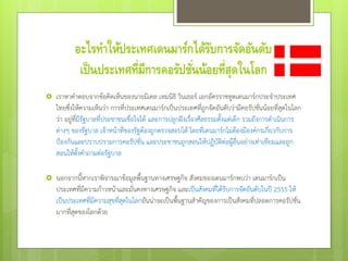 อะไรทาให้ประเทศเดนมาร์กได้รับการจัดอันดับ
เป็นประเทศที่มีการคอรัปชั่นน้อยที่สุดในโลก
 เราหาคาตอบจากข้อคิดเห็นของนายมิเคล เหมนิธิ วินเธอร์ เอกอัครราชทูตเดนมาร์กประจาประเทศ
ไทยซึ่งให้ความเห็นว่า การที่ประเทศเดนมาร์กเป็นประเทศที่ถูกจัดอันดับว่ามีคอรัปชั่นน้อยที่สุดในโลก
ว่า อยู่ที่มีรัฐบาลที่ประชาชนเชื่อใจได้ และการปลูกฝังเรื่องศีลธรรมตั้งแต่เด็ก รวมถึงการดาเนินการ
ต่างๆ ของรัฐบาล เจ้าหน้าที่ของรัฐต้องถูกตรวจสอบได้ โดยที่เดนมาร์กไม่ต้องมีองค์กรเกี่ยวกับการ
ป้องกันและปราบปรามการคอรัปชั่น และประชาชนถูกสอนให้ปฏิบัติต่อผู้อื่นอย่างเท่าเทียมและถูก
สอนให้ตั้งคาถามต่อรัฐบาล
 นอกจากนี้หากเราพิจารณาข้อมูลพื้นฐานทางเศรษฐกิจ สังคมของเดนมาร์กพบว่า เดนมาร์กเป็น
ประเทศที่มีความก้าวหน้าและมั่นคงทางเศรษฐกิจ และเป็นสังคมที่ได้รับการจัดอันดับในปี 2555 ให้
เป็นประเทศที่มีความสุขที่สุดในโลกอันน่าจะเป็นพื้นฐานสาคัญของการเป็นสังคมที่ปลอดการคอรัปชั่น
มากที่สุดของโลกด้วย
 