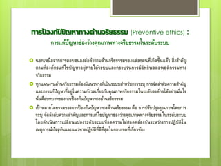 การป้ องกันปั ญหาทางด้านจริยธรรม (Preventive ethics) :
การแก้ปัญหาช่องว่างคุณภาพทางจริยธรรมในระดับระบบ
 นอกเหนือจากการตอบสนองต่อคาถามด้านจริยธรรมของแต่ละคนที่เกิดขึ้นแล้ว สิ่งสาคัญ
ตามที่องค์กรแก้ไขปัญหาอยู่ภายใต้ระบบและกระบวนการมีอิทธิพลต่อพฤติกรรมทาง
จริยธรรม
 ทุกแผนงานด้านจริยธรรมต้องมีแนวทางที่เป็นระบบสาหรับการระบุ การจัดลาดับความสาคัญ
และการแก้ปัญหาที่อยู่ในความกังวลเกี่ยวกับคุณภาพจริยธรรมในระดับองค์กรได้อย่างมั่นใจ
นั่นคือบทบาทของการป้องกันปัญหาทางด้านจริยธรรม
 เป้าหมายโดยรวมของการป้องกันปัญหาทางด้านจริยธรรม คือ การปรับปรุงคุณภาพโดยการ
ระบุ จัดลาดับความสาคัญและการแก้ไขปัญหาช่องว่างคุณภาพทางจริยธรรมในระดับระบบ
โดยดาเนินการเปลี่ยนแปลงระดับระบบที่ลดความไม่สอดคล้องกันระหว่างการปฏิบัติใน
เหตุการณ์ปัจจุบันและแนวทางปฏิบัติที่ดีที่สุดในขอบเขตที่เกี่ยวข้อง
 