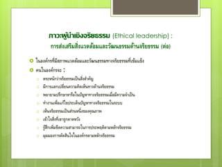 ภาวะผู้นาเชิงจริยธรรม (Ethical leadership) :
การส่งเสริมสิ่งแวดล้อมและวัฒนธรรมด้านจริยธรรม (ต่อ)
 ในองค์กรที่มีสภาพแวดล้อมและวัฒนธรรมทางจริยธรรมที่เข้มแข็ง
 คนในองค์กรจะ :
o ตระหนักว่าจริยธรรมเป็นสิ่งสาคัญ
o มีการแลกเปลี่ยนความคิดเห็นทางด้านจริยธรรม
o พยายามปรึกษาหารือในปัญหาทางจริยธรรมเมื่อมีความจาเป็น
o ทางานเพื่อแก้ไขประเด็นปัญหาทางจริยธรรมในระบบ
o เห็นจริยธรรมเป็นส่วนหนึ่งของคุณภาพ
o เข้าใจสิ่งที่เขาถูกคาดหวัง
o รู้สึกเพิ่มขีดความสามารถในการประพฤติตามหลักจริยธรรม
o มุมมองการตัดสินใจในองค์กรตามหลักจริยธรรม
 