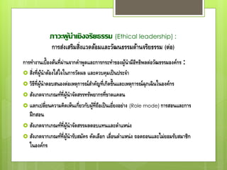 ภาวะผู้นาเชิงจริยธรรม (Ethical leadership) :
การส่งเสริมสิ่งแวดล้อมและวัฒนธรรมด้านจริยธรรม (ต่อ)
การทางานเบื้องต้นที่ผ่านจากคาพูดและการกระทาของผู้นามีอิทธิพลต่อวัฒธรรมองค์กร :
 สิ่งที่ผู้นาต้องใส่ใจในการวัดผล และควบคุมเป็นประจา
 วิธีที่ผู้นาตอบสนองต่อเหตุการณ์สาคัญที่เกิดขึ้นและเหตุการณ์ฉุกเฉินในองค์กร
 สังเกตจากเกณฑ์ที่ผู้นาจัดสรรทรัพยากรที่ขาดแคลน
 แลกเปลี่ยนความคิดเห็นเกี่ยวกับผู้ที่ถือเป็นเยี่ยงอย่าง (Role mode) การสอนและการ
ฝึกสอน
 สังเกตจากเกณฑ์ที่ผู้นาจัดสรรผลตอบแทนและตาแหน่ง
 สังเกตจากเกณฑ์ที่ผู้นารับสมัคร คัดเลือก เลื่อนตาแหน่ง ถอดถอนและไม่ยอมรับสมาชิก
ในองค์กร
 