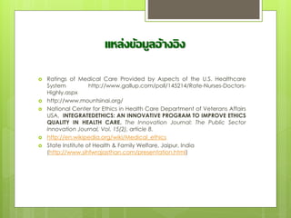 แหล่งข้อมูลอ้างอิง
 Ratings of Medical Care Provided by Aspects of the U.S. Healthcare
System http://www.gallup.com/poll/145214/Rate-Nurses-Doctors-
Highly.aspx
 http://www.mountsinai.org/
 National Center for Ethics in Health Care Department of Veterans Affairs
USA, INTEGRATEDETHICS: AN INNOVATIVE PROGRAM TO IMPROVE ETHICS
QUALITY IN HEALTH CARE. The Innovation Journal: The Public Sector
Innovation Journal, Vol. 15(2), article 8.
 http://en.wikipedia.org/wiki/Medical_ethics
 State Institute of Health & Family Welfare, Jaipur, India
(http://www.sihfwrajasthan.com/presentation.html)
 