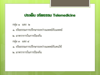 ประเด็น จริยธรรม Telemedicine
กลุ่ม ๑ และ ๒
๑. จริยธรรมการปรึกษาระหว่างแพทย์กับแพทย์
๒. มาตราการในการป้องกัน
กลุ่ม ๓ และ ๔
๑. จริยธรรมการปรึกษาระหว่างแพทย์กับคนไข้
๒. มาตราการในการป้องกัน
 