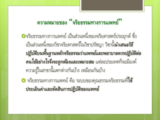 ความหมายของ “จริยธรรมทางการแพทย์”
จริยธรรมทางการแพทย์ เป็นส่วนหนึ่งของจริยศาสตร์ประยุกต์ ซึ่ง
เป็นส่วนหนึ่งของวิชาจริยศาสตร์ในวิชาปรัชญา วิชานี้นาเสนอวิธี
ปฏิบัติบนพื้นฐานหลักจริยธรรมว่าแพทย์และพยาบาลควรปฏิบัติต่อ
คนไข้อย่างไรจึงจะถูกต้องและเหมาะสม แต่ละประเทศก็จะมีองค์
ความรู้ในสาขานี้แตกต่างกันบ้าง เหมือนกันบ้าง
 จริยธรรมทางการแพทย์ คือ ระบบของคุณธรรมจริยธรรมที่ใช้
ประเมินค่าและตัดสินการปฏิบัติของแพทย์
 
