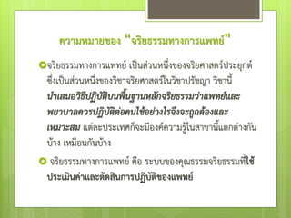 ความหมายของ “จริยธรรมทางการแพทย์”
จริยธรรมทางการแพทย์ เป็นส่วนหนึ่งของจริยศาสตร์ประยุกต์
ซึ่งเป็นส่วนหนึ่งของวิชาจริยศาสตร์ในวิชาปรัชญา วิชานี้
นาเสนอวิธีปฏิบัติบนพื้นฐานหลักจริยธรรมว่าแพทย์และ
พยาบาลควรปฏิบัติต่อคนไข้อย่างไรจึงจะถูกต้องและ
เหมาะสม แต่ละประเทศก็จะมีองค์ความรู้ในสาขานี้แตกต่างกัน
บ้าง เหมือนกันบ้าง
 จริยธรรมทางการแพทย์ คือ ระบบของคุณธรรมจริยธรรมที่ใช้
ประเมินค่าและตัดสินการปฏิบัติของแพทย์
 