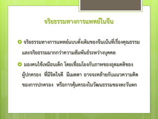 จริยธรรมทางการแพทย์ในจีน
 จริยธรรมทางการแพทย์แบบดั่งเดิมของจีนเน้นที่เรื่องคุณธรรม
และจริยธรรมมากกว่าความสัมพันธ์ระหว่างบุคคล
 มองคนไข้เหมือนเด็ก โดยเชื่อมโยงกับภาพของอุดมคติของ
ผู้ปกครอง ที่มีจิตใจดี มีเมตตา อาจจะคล้ายกับแนวความคิด
ของการปกครอง หรือการคุ้มครองในวัฒนธรรมของตะวันตก
 