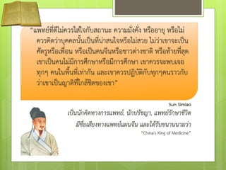“แพทย์ที่ดีไม่ควรใส่ใจกับสถานะ ความมั่งคั่ง หรืออายุ หรือไม่
ควรคิดว่าบุคคลนั้นเป็นที่น่าสนใจหรือไม่สวย ไม่ว่าเขาจะเป็น
ศัตรูหรือเพื่อน หรือเป็นคนจีนหรือชาวต่างชาติ หรือท้ายที่สุด
เขาเป็นคนไม่มีการศึกษาหรือมีการศึกษา เขาควรจะพบเจอ
ทุกๆ คนในพื้นที่เท่ากัน และเขาควรปฏิบัติกับทุกๆคนราวกับ
ว่าเขาเป็นญาติที่ใกล้ชิดของเขา”
Sun Simiao
เป็นนักคิดทางการแพทย์, นักปรัชญา, แพทย์รักษาชีวิต
มีชื่อเสียงทางแพทย์แผนจีน และได้รับขนานนามว่า
“China's King of Medicine”
 