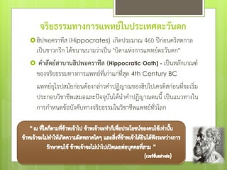 จริยธรรมทางการแพทย์ในประเทศตะวันตก
ฮิปพอคราทีส (Hippocrates) เกิดประมาณ 460 ปีก่อนคริสตกาล
เป็นชาวกรีก ได้ขนานนามว่าเป็น "บิดาแห่งการแพทย์ตะวันตก”
 คาสัตย์สาบานฮิปพอคราทีส (Hippocratic Oath) - เป็นหลักเกณฑ์
ของจริยธรรมทางการแพทย์ที่เก่าแก่ที่สุด 4th Century BC
แพทย์ยุโรปสมัยก่อนต้องกล่าวคําปฏิญาณของฮิปโปเครติสก่อนที่จะเริ่ม
ประกอบวิชาชีพเสมอและป๎จจุบันได้นําคําปฏิญาณตนนี้ เป็นแนวทางใน
การกําหนดข้อบังคับทางจริยธรรมในวิชาชีพแพทย์ทั่วโลก
 