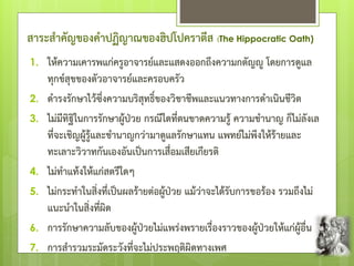 สาระสาคัญของคาปฏิญาณของฮิปโปคราตีส (The Hippocratic Oath)
1. ให้ความเคารพแก่ครูอาจารย์และแสดงออกถึงความกตัญํู โดยการดูแล
ทุกข์สุขของตัวอาจารย์และครอบครัว
2. ดารงรักษาไว้ซึ่งความบริสุทธิ์ของวิชาชีพและแนวทางการดาเนินชีวิต
3. ไม่มีทิฐิในการรักษาผู้ป่วย กรณีใดที่ตนขาดความรู้ ความชานาญ ก็ไม่ลังเล
ที่จะเชิญผู้รู้และชานาญกว่ามาดูแลรักษาแทน แพทย์ไม่พึงให้ร้ายและ
ทะเลาะวิวาทกันเองอันเป็นการเสื่อมเสียเกียรติ
4. ไม่ทาแท้งให้แก่สตรีใดๆ
5. ไม่กระทาในสิ่งที่เป็นผลร้ายต่อผู้ป่วย แม้ว่าจะได้รับการขอร้อง รวมถึงไม่
แนะนาในสิ่งที่ผิด
6. การรักษาความลับของผู้ป่วยไม่แพร่งพรายเรื่องราวของผู้ป่วยให้แก่ผู้อื่น
7. การสารวมระมัดระวังที่จะไม่ประพฤติผิดทางเพศ
 