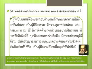 ฮิปโปคราตีสกล่าวถึงจิตสานึกของแพทย์และความรับผิดชอบต่อวิชาชีพ ดังนี้
“ ผู้ที่เป็นแพทย์ต้องประกอบด้วยคุณลักษณะของความไม่มี
อคติแบ่งแยก เป็นผู้มีศีลธรรม มีความสุภาพอ่อนโยน แต่ง
กายเหมาะสม มีวิธีการคิดด้วยเหตุด้วยผลอย่างเป็นระบบ มี
การตัดสินใจที่ดี บุคลิกภาพสงบน่าเชื่อถือ มีความประพฤติที่
ดีงาม มีสติป๎ญญาสามารถแยกแยะความดีและความชั่วสิ่งที่
จําเป็นสําหรับชีวิต เป็นผู้มีความดีโดยที่มนุษย์ทั่วไปพึงมี
แพทย์พึงตระหนักในจิตสานึกและพัฒนาตนเอง ส่วนคุณลักษณะที่แพทย์ไม่พึงมีพึงเป็น ได้แก่ ความเป็นผู้ขาด
ความอดทน หยาบคาย ละโมบ มักมากในกาม ไม่ซื่อสัตย์ และขาดหิริโอตัปปะ คือความละอายเกรงกลัวต่อสิ่งที่ผิด
 