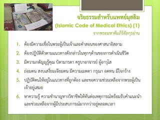 จริยธรรมสาหรับแพทย์มุสลิม
(Islamic Code of Medical Ethics) (1)
จากพระมหาคัมภีร์อัลกุรอ่าน
1. ต้องมีความเชื่อในพระผู้เป็นเจ้าและคําสอนของศาสนาอิสลาม
2. ต้องปฏิบัติตัวตามแนวทางดังกล่าวในทุกๆด้านของการดําเนินชีวิต
3. มีความกตัญํูรู้คุณ บิดามารดา ครูบาอาจารย์ ผู้อาวุโส
4. ถ่อมตน สงบเสงี่ยมเจียมตน มีความเมตตา กรุณา อดทน มีใจกว้าง
5. ปฏิบัติตนให้อยู่ในแนวทางที่ถูกต้อง และขอความช่วยเหลือจากพระผู้เป็น
เจ้าอยู่เสมอ
6. หาความรู้ ความชํานาญทางวิชาชีพให้ทันต่อเหตุการณ์พร้อมรับคําแนะนํา
และช่วยเหลือจากผู้มีประสบการณ์มากกว่าอยู่ตลอดเวลา
 