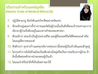 7. ปฏิบัติตามกฎ ข้อบังคับแห่งวิชาชีพอย่างครัดเคร่ง
8. พึงระลึกอยู่เสมอว่าทั้งร่างกายและจิตใจผู้ป่วยนั้นเป็นสิ่งที่พระเจ้าประทานมาการ
เยียวยาผู้ป่วยจึงต้องอยู่ในแนวทางคําสอนของศาสนา
9. พึงระลึกว่า พระเจ้าเป็นผู้ประทานชีวิต และผู้ที่จะถอดชีวิตได้คือพระองค์ หรือ
โดยอนุมัติจากพระองค์
10. พึงสังวรว่า ทุกย่างก้าวและทุกอริยาบทของเรานั้นพระผู้เป็นเจ้าเห็นและเฝ้าดูอยู่
11. ไม่กระทําการอันใดถึงแม้จะเป็นเสียงส่วนใหญ่หรือเป็นการขอร้องจากผู้ป่วย ถ้า
สิ่งนั้นขัดต่อหลักทางนําของพระผู้เป็นเจ้า
12. ไม่แนะนําหรือนําสิ่งที่เป็นอันตรายมาใช้
จริยธรรมสาหรับแพทย์มุสลิม
(Islamic Code of Medical Ethics) (2)
 