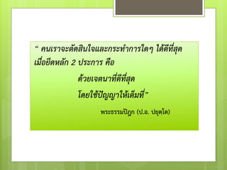 “ คนเราจะตัดสินใจและกระทาการใดๆ ได้ดีที่สุด
เมื่อยึดหลัก 2 ประการ คือ
ด้วยเจตนาที่ดีที่สุด
โดยใช้ปัญญาให้เต็มที่”
พระธรรมปิฎก (ป.อ. ปยุตฺโต)
 