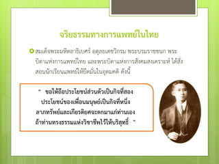 จริยธรรมทางการแพทย์ในไทย
สมเด็จพระมหิตลาธิเบศร์ อดุลยเดชวิกรม พระบรมราชชนก พระ
บิดาแห่งการแพทย์ไทย และพระบิดาแห่งการสังคมสงเคราะห์ ได้สั่ง
สอนนักเรียนแพทย์ให้ยึดมั่นในอุดมคติ ดังนี้
 