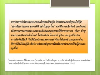 จากพระราชดารัสของพระบาทสมเด็จพระเจ้าอยู่หัว ที่ทรงสอนแพทย์ทุกคนให้รู้จัก
“อ่อนน้อม ถ่อมตน ทุกคนมีดี อย่าไปดูถูกใคร” ศ.คลินิก นพ.ธีรวัฒน์ กุลทนันทน์
อดีตกรรมการแพทยสภา และคณบดีคณะแพทยศาสตร์ศิริราชพยาบาล เห็นว่า ถ้าทุก
คนประพฤติดีต่อกันด้วยไมตรี ให้เกียรติกัน ทั้งแพทย์ ผู้ป่วย และญาติก็จะเกิด
ความสัมพันธ์อันดี จึงได้น้อมนากระแสพระราชดารัสมาให้แพทย์ และบุคลากรใน
ศิริราชได้นาไปปฏิบัติ เชื่อว่า จะช่วยลดปัญหาการฟ้ องร้องระหว่างแพทย์กับผู้ป่วยและ
ญาติได้
ในเวลาต่อมาแพทยสภาได้นาพระบรมราโชวาทนั้น มาสร้างเป็นหลักสูตร “ธรรมาภิบาลสาหรับผู้บริหารทางการแพทย์(ปธพ.)”
โดยความร่วมมือจัดทาโครงการของสถาบันพระปกเกล้า (https://www.thairath.co.th/content/737131)
 