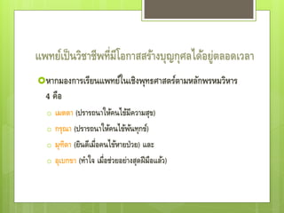 แพทย์เป็นวิชาชีพที่มีโอกาสสร้างบุญกุศลได้อยู่ตลอดเวลา
หากมองการเรียนแพทย์ในเชิงพุทธศาสตร์ตามหลักพรหมวิหาร
4 คือ
o เมตตา (ปรารถนาให้คนไข้มีความสุข)
o กรุณา (ปรารถนาให้คนไข้พ้นทุกข์)
o มุฑิตา (ยินดีเมื่อคนไข้หายป่วย) และ
o อุเบกขา (ทาใจ เมื่อช่วยอย่างสุดฝีมือแล้ว)
 