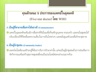 3. เป็นผู้ที่สามารถสื่อสารได้อย่างดี (Communicator)
 แพทย์ในอุดมคติจะต้องมีการสื่อสารที่ดีเยี่ยมเพื่อที่จะชักจูงบุคคล ครอบครัว และคนในชุมชนให้
ปรับเปลี่ยนวิถีชีวิตเพื่อลดความเสี่ยงในการเป็นโรคต่างๆ และหมั่นดูแลตัวเองเพื่อรักษาสุขภาพ
4. เป็นผู้นาชุมชน (Community leader)
 แพทย์จะไม่เพียงแต่รักษาผู้ที่ต้องการรับการรักษาเท่านั้น แต่จะเป็นผู้นาชุมชนด้วยการส่งเสริมการ
จัดกิจกรรมเสริมสร้างสุขภาพชุมชนซึ่งจะเป็นประโยชน์ต่อคนจานวนมากด้วย
คุณลักษณะ 5 ประการของแพทย์ในอุดมคติ
(Five-star doctor) โดย WHO
 