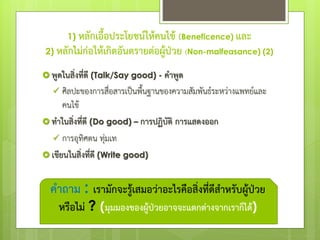  พูดในสิ่งที่ดี (Talk/Say good) - คาพูด
 ศิลปะของการสื่อสารเป็นพื้นฐานของความสัมพันธ์ระหว่างแพทย์และ
คนไข้
 ทาในสิ่งที่ดี (Do good) – การปฏิบัติ การแสดงออก
 การอุทิศตน ทุ่มเท
 เขียนในสิ่งที่ดี (Write good)
คาถาม : เรามักจะรู้เสมอว่าอะไรคือสิ่งที่ดีสาหรับผู้ป่วย
หรือไม่ ? (มุมมองของผู้ป่วยอาจจะแตกต่างจากเราก็ได้)
1) หลักเอื้อประโยชน์ให้คนไข้ (Beneficence) และ
2) หลักไม่ก่อให้เกิดอันตรายต่อผู้ป่วย (Non-malfeasance) (2)
 