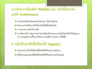 6) หลักความซื่อสัตย์ (Fidelity) และ หลักซื่อตรงต่อ
คนไข้ (Truthfulness)
 จะทําอะไรต้องเปิดเผยตรงไปตรงมา ไม่โกหกผู้ป่วย
 ต้องบอกคนไข้ก่อนว่าสิ่งที่จะทํามีข้อดีข้อเสียอะไร
 การบอกความจริงกับคนไข้
 การจัดหาบริการสุขภาพอย่างเท่าเทียมกันตามความจําเป็นโดยไม่คํานึงถึงฐานะ
ทาง เศรษฐกิจ ชนชั้นทางสังคม ความเชื่อทางศาสนา หรือสีผิว
7. หลักรักษาศักดิ์ศรีคนไข้ (Dignity):
 จะทําอะไร ต้องไม่ให้คนไข้เสียศักดิ์ศรีของความเป็นคน
 ทั้งผู้ป่วยและแพทย์มีสิทธิที่จะมีศักดิ์ศรีของความเป็นมนุษย์
 