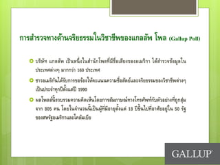 การสารวจทางด้านจริยธรรมในวิชาชีพของแกลลัพ โพล (Gallup Poll)
 บริษัท แกลลัพ เป็นหนึ่งในสานักโพลที่มีชื่อเสียงของอเมริกา ได้สารวจข้อมูลใน
ประเทศต่างๆ มากกว่า 160 ประเทศ
 ชาวอเมริกันได้รับการขอร้องให้คะแนนความซื่อสัตย์และจริยธรรมของวิชาชีพต่างๆ
เป็นประจาทุกปีตั้งแต่ปี 1990
 ผลโพลล์นี้รวบรวมความคิดเห็นโดยการสัมภาษณ์ทางโทรศัพท์กับตัวอย่างที่ถูกสุ่ม
จาก 805 คน โดยในจานวนนี้เป็นผู้ที่มีอายุตั้งแต่ 18 ปีขึ้นไปที่อาศัยอยู่ใน 50 รัฐ
ของสหรัฐอเมริกาและโคลัมเบีย
 