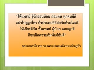 “ให้แพทย์ รู้จักอ่อนน้อม ถ่อมตน ทุกคนมีดี
อย่าไปดูถูกใคร ถ้าประพฤติดีต่อกันด้วยไมตรี
ให้เกียรติกัน ทั้งแพทย์ ผู้ป่วย และญาติ
ก็จะเกิดความสัมพันธ์อันดี”
พระบรมราโชวาท ของพระบาทสมเด็จพระเจ้าอยู่หัว
 