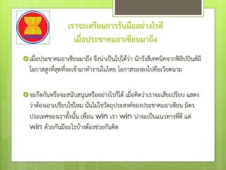 เราจะเตรียมการรับมืออย่างไรดี
เมื่อประชาคมอาเซียนมาถึง
เมื่อประชาคมอาเซียนมาถึง จึงน่าเป็นไปได้ว่า นักรังสีเทคนิคจากฟิลิปปินส์มี
โอกาสสูงที่สุดที่จะเข้ามาทํางานในไทย โอกาสรองลงไปคือเวียดนาม
จะกีดกันหรือจะสนับสนุนหรืออย่างไรก็ได้ เมื่อคิดว่าเราจะเสียเปรียบ แสดง
ว่าต้องเอาเปรียบใช่ไหม นั่นไม่ใช่วัตถุประสงค์ของประชาคมอาเซียน มิตร
ประเทศของเราทั้งนั้น เพื่อน win เรา win น่าจะเป็นแนวทางที่ดี แต่
win ด้วยกันมีอะไรบ้างต้องช่วยกันคิด
 