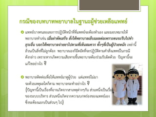 กรณีของบทบาทพยาบาลในฐานะผู้ช่วยเหลือแพทย์
 แพทย์บางคนละเลยการปฏิบัติหน้าที่ที่แพทย์จะต้องทําเอง และมอบหมายให้
พยาบาลทําเช่น เมื่อผ่าตัดเสร็จ สั่งให้พยาบาลเย็บแผลต่อเพราะตนจะรีบไปทา
ธุระอื่น บอกให้พยาบาลจ่ายยาไปตามที่เห็นสมควร ทั้งๆที่เป็นผู้ป่วยหนัก เหล่านี้
ล้วนเป็นสิ่งที่ไม่ถูกต้อง พยาบาลเองก็อึดอัดที่จะปฏิบัติตามคําสั่งแพทย์ในกรณี
ดังกล่าว เพราะหากเกิดความเสียหายขึ้นพยาบาลต้องร่วมรับผิดด้วย ป๎ญหานี้จะ
แก้ไขอย่างไร ?
 พยาบาลติดต่อเพื่อให้แพทย์มาดูผู้ป่วย แต่แพทย์ไม่มา
จะด้วยเหตุผลใดก็ตาม พยาบาลจะทําอย่างไร ?
(ป๎ญหานี้เป็นเรื่องที่อาจเกิดจากสาเหตุต่างๆกัน ส่วนหนึ่งเป็นเรื่อง
ของระบบบริหาร ส่วนหนึ่งเกิดจากความบกพร่องของแพทย์เอง
ซึ่งจะต้องแยกเป็นส่วนๆ ไป)
 